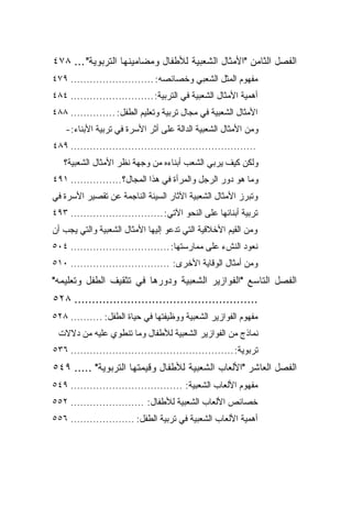 ‫ﺍﻟﻔﺼل ﺍﻟﺜﺎﻤﻥ "ﺍﻷﻤﺜﺎل ﺍﻟﺸﻌﺒﻴﺔ ﻟﻸﻁﻔﺎل ﻭﻤﻀﺎﻤﻴﻨﻬﺎ ﺍﻟﺘﺭﺒﻭﻴﺔ" ... ٨٧٤‬
‫ﻤﻔﻬﻭﻡ ﺍﻟﻤﺜل ﺍﻟﺸﻌﺒﻲ ﻭﺨﺼﺎﺌﺼﻪ: .......................... ٩٧٤‬
‫ﺃﻫﻤﻴﺔ ﺍﻷﻤﺜﺎل ﺍﻟﺸﻌﺒﻴﺔ ﻓﻲ ﺍﻟﺘﺭﺒﻴﺔ: .......................... ٤٨٤‬
‫ﺍﻷﻤﺜﺎل ﺍﻟﺸﻌﺒﻴﺔ ﻓﻲ ﻤﺠﺎل ﺘﺭﺒﻴﺔ ﻭﺘﻌﻠﻴﻡ ﺍﻟﻁﻔل: .............. ٨٨٤‬
    ‫ﻭﻤﻥ ﺍﻷﻤﺜﺎل ﺍﻟﺸﻌﺒﻴﺔ ﺍﻟﺩﺍﻟﺔ ﻋﻠﻰ ﺃﺜﺭ ﺍﻷﺴﺭﺓ ﻓﻲ ﺘﺭﺒﻴﺔ ﺍﻷﺒﻨﺎﺀ:-‬
‫.......................................................... ٩٨٤‬
   ‫ﻭﻟﻜﻥ ﻜﻴﻑ ﻴﺭﺒﻲ ﺍﻟﺸﻌﺏ ﺃﺒﻨﺎﺀﻩ ﻤﻥ ﻭﺠﻬﺔ ﻨﻅﺭ ﺍﻷﻤﺜﺎل ﺍﻟﺸﻌﺒﻴﺔ؟‬
‫ﻭﻤﺎ ﻫﻭ ﺩﻭﺭ ﺍﻟﺭﺠل ﻭﺍﻟﻤﺭﺃﺓ ﻓﻲ ﻫﺫﺍ ﺍﻟﻤﺠﺎل؟ ................ ١٩٤‬
‫ﻭﺘﺒﺭﺯ ﺍﻷﻤﺜﺎل ﺍﻟﺸﻌﺒﻴﺔ ﺍﻵﺜﺎﺭ ﺍﻟﺴﻴﺌﺔ ﺍﻟﻨﺎﺠﻤﺔ ﻋﻥ ﺘﻘﺼﻴﺭ ﺍﻷﺴﺭﺓ ﻓﻲ‬
‫ﺘﺭﺒﻴﺔ ﺃﺒﻨﺎﺌﻬﺎ ﻋﻠﻰ ﺍﻟﻨﺤﻭ ﺍﻵﺘﻲ: ............................. ٣٩٤‬
‫ﻭﻤﻥ ﺍﻟﻘﻴﻡ ﺍﻷﺨﻼﻗﻴﺔ ﺍﻟﺘﻲ ﺘﺩﻋﻭ ﺇﻟﻴﻬﺎ ﺍﻷﻤﺜﺎل ﺍﻟﺸﻌﺒﻴﺔ ﻭﺍﻟﺘﻲ ﻴﺠﺏ ﺃﻥ‬
‫ﻨﻌﻭﺩ ﺍﻟﻨﺵﺀ ﻋﻠﻰ ﻤﻤﺎﺭﺴﺘﻬﺎ: ............................... ٤٠٥‬
‫ﻭﻤﻥ ﺃﻤﺜﺎل ﺍﻟﻭﻗﺎﻴﺔ ﺍﻷﺨﺭﻯ: ............................... ٠١٥‬
‫ﺍﻟﻔﺼل ﺍﻟﺘﺎﺴﻊ "ﺍﻟﻔﻭﺍﺯﻴﺭ ﺍﻟﺸﻌﺒﻴﺔ ﻭﺩﻭﺭﻫﺎ ﻓﻲ ﺘﺜﻘﻴﻑ ﺍﻟﻁﻔل ﻭﺘﻌﻠﻴﻤﻪ"‬
‫.................................................... ٨٢٥‬
‫ﻤﻔﻬﻭﻡ ﺍﻟﻔﻭﺍﺯﻴﺭ ﺍﻟﺸﻌﺒﻴﺔ ﻭﻭﻅﻴﻔﺘﻬﺎ ﻓﻲ ﺤﻴﺎﺓ ﺍﻟﻁﻔل: .......... ٨٢٥‬
 ‫ﻨﻤﺎﺫﺝ ﻤﻥ ﺍﻟﻔﻭﺍﺯﻴﺭ ﺍﻟﺸﻌﺒﻴﺔ ﻟﻸﻁﻔﺎل ﻭﻤﺎ ﺘﻨﻁﻭﻱ ﻋﻠﻴﻪ ﻤﻥ ﺩﻻﻻﺕ‬
‫ﺘﺭﺒﻭﻴﺔ: ................................................... ٦٣٥‬
‫ﺍﻟﻔﺼل ﺍﻟﻌﺎﺸﺭ "ﺍﻷﻟﻌﺎﺏ ﺍﻟﺸﻌﺒﻴﺔ ﻟﻸﻁﻔﺎل ﻭﻗﻴﻤﺘﻬﺎ ﺍﻟﺘﺭﺒﻭﻴﺔ" ..... ٩٤٥‬
‫ﻤﻔﻬﻭﻡ ﺍﻷﻟﻌﺎﺏ ﺍﻟﺸﻌﺒﻴﺔ: ................................... ٩٤٥‬
‫ﺨﺼﺎﺌﺹ ﺍﻷﻟﻌﺎﺏ ﺍﻟﺸﻌﺒﻴﺔ ﻟﻸﻁﻔﺎل: ....................... ٢٥٥‬
‫ﺃﻫﻤﻴﺔ ﺍﻷﻟﻌﺎﺏ ﺍﻟﺸﻌﺒﻴﺔ ﻓﻲ ﺘﺭﺒﻴﺔ ﺍﻟﻁﻔل: .................... ٦٥٥‬
 