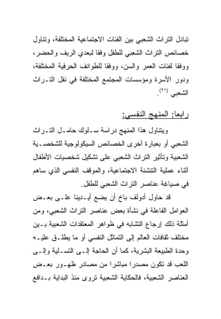 ‫ﺘﺒﺎﺩل ﺍﻟﺘﺭﺍﺙ ﺍﻟﺸﻌﺒﻲ ﺒﻴﻥ ﺍﻟﻔﺌﺎﺕ ﺍﻻﺠﺘﻤﺎﻋﻴﺔ ﺍﻟﻤﺨﺘﻠﻔﺔ، ﻭﺘﻨﺎﻭل‬
‫ﺨﺼﺎﺌﺹ ﺍﻟﺘﺭﺍﺙ ﺍﻟﺸﻌﺒﻲ ﻟﻠﻁﻔل ﻭﻓﻘﺎ ﻟﺒﻌﺩﻱ ﺍﻟﺭﻴﻑ ﻭﺍﻟﺤﻀﺭ،‬
                     ‫ﹰ‬
‫ﻭﻭﻓﻘﺎ ﻟﻔﺌﺎﺕ ﺍﻟﻌﻤﺭ ﻭﺍﻟﺴﻥ، ﻭﻭﻓﻘﺎ ﻟﻠﻁﻭﺍﺌﻑ ﺍﻟﺤﺭﻓﻴﺔ ﺍﻟﻤﺨﺘﻠﻔﺔ،‬
                           ‫ﹰ‬                        ‫ﹰ‬
‫ﻭﺩﻭﺭ ﺍﻷﺴﺭﺓ ﻭﻤﺅﺴﺴﺎﺕ ﺍﻟﻤﺠﺘﻤﻊ ﺍﻟﻤﺨﺘﻠﻔﺔ ﻓﻲ ﻨﻘل ﺍﻟﺘـﺭﺍﺙ‬
                                             ‫ﺍﻟﺸﻌﺒﻲ )١٢(.‬

                                ‫ﺭﺍﺒﻌﺎ: ﺍﻟﻤﻨﻬﺞ ﺍﻟﻨﻔﺴﻲ:‬
                                                 ‫‪‬‬
‫ﻭﻴﺘﻨﺎﻭل ﻫﺫﺍ ﺍﻟﻤﻨﻬﺞ ﺩﺭﺍﺴﺔ ﺴـﻠﻭﻙ ﺤﺎﻤـل ﺍﻟﺘـﺭﺍﺙ‬
‫ﺍﻟﺸﻌﺒﻲ ﺃﻭ ﺒﻌﺒﺎﺭﺓ ﺃﺨﺭﻯ ﺍﻟﺨﺼﺎﺌﺹ ﺍﻟﺴﻴﻜﻭﻟﻭﺠﻴﺔ ﻟﻠﺸﺨﺼـﻴﺔ‬
‫ﺍﻟﺸﻌﺒﻴﺔ ﻭﺘﺄﺜﻴﺭ ﺍﻟﺘﺭﺍﺙ ﺍﻟﺸﻌﺒﻲ ﻋﻠﻰ ﺘﺸﻜﻴل ﺸﺨﺼﻴﺎﺕ ﺍﻷﻁﻔﺎل‬
‫ﺃﺜﻨﺎﺀ ﻋﻤﻠﻴﺔ ﺍﻟﺘﻨﺸﺌﺔ ﺍﻻﺠﺘﻤﺎﻋﻴﺔ، ﻭﺍﻟﻤﻭﻗﻑ ﺍﻟﻨﻔﺴﻲ ﺍﻟﺫﻱ ﺴﺎﻫﻡ‬
                 ‫ﻓﻲ ﺼﻴﺎﻏﺔ ﻋﻨﺎﺼﺭ ﺍﻟﺘﺭﺍﺙ ﺍﻟﺸﻌﺒﻲ ﻟﻠﻁﻔل.‬
‫ﻗﺩ ﺤﺎﻭل ﺃﺩﻭﻟﻑ ﺒﺎﺥ ﺃﻥ ﻴﻀﻊ ﺃﻴـﺩﻴﻨﺎ ﻋﻠـﻰ ﺒﻌـﺽ‬
‫ﺍﻟﻌﻭﺍﻤل ﺍﻟﻔﺎﻋﻠﺔ ﻓﻲ ﻨﺸﺄﺓ ﺒﻌﺽ ﻋﻨﺎﺼﺭ ﺍﻟﺘﺭﺍﺙ ﺍﻟﺸﻌﺒﻲ، ﻭﻤﻥ‬
‫ﺃﻤﺜﻠﺔ ﺫﻟﻙ ﺇﺭﺠﺎﻉ ﺍﻟﺘﺸﺎﺒﻪ ﻓﻲ ﻅﻭﺍﻫﺭ ﺍﻟﻤﻌﺘﻘﺩﺍﺕ ﺍﻟﺸﻌﺒﻴﺔ ﺒـﻴﻥ‬
‫ﻤﺨﺘﻠﻑ ﺜﻘﺎﻓﺎﺕ ﺍﻟﻌﺎﻟﻡ ﺇﻟﻰ ﺍﻟﺘﻤﺎﺜل ﺍﻟﻨﻔﺴﻲ ﺃﻭ ﻤﺎ ﻴﻁﻠـﻕ ﻋﻠﻴـﻪ‬
‫ﻭﺤﺩﺓ ﺍﻟﻁﺒﻴﻌﺔ ﺍﻟﺒﺸﺭﻴﺔ، ﻜﻤﺎ ﺃﻥ ﺍﻟﺤﺎﺠﺔ ﺇﻟـﻰ ﺍﻟﺘﺴـﻠﻴﺔ ﻭﺇﻟـﻰ‬
‫ﺍﻟﻠﻌﺏ ﻗﺩ ﺘﻜﻭﻥ ﻤﺼﺩﺭﺍ ﻤﺒﺎﺸﺭﺍ ﻤﻥ ﻤﺼﺎﺩﺭ ﻅﻬـﻭﺭ ﺒﻌـﺽ‬
                     ‫‪‬‬      ‫‪‬‬
‫ﺍﻟﻌﻨﺎﺼﺭ ﺍﻟﺸﻌﺒﻴﺔ، ﻓﺎﻟﺤﻜﺎﻴﺔ ﺍﻟﺸﻌﺒﻴﺔ ﺘﺭﻭﻯ ﻤﻨﺫ ﺍﻟﺒﺩﺍﻴﺔ ﺒـﺩﺍﻓﻊ‬
 