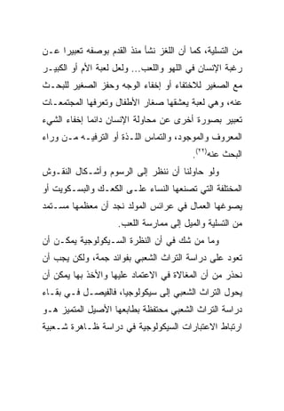 ‫ﻤﻥ ﺍﻟﺘﺴﻠﻴﺔ، ﻜﻤﺎ ﺃﻥ ﺍﻟﻠﻐﺯ ﻨﺸﺄ ﻤﻨﺫ ﺍﻟﻘﺩﻡ ﺒﻭﺼﻔﻪ ﺘﻌﺒﻴﺭﺍ ﻋـﻥ‬
     ‫‪‬‬
‫ﺭﻏﺒﺔ ﺍﻹﻨﺴﺎﻥ ﻓﻲ ﺍﻟﻠﻬﻭ ﻭﺍﻟﻠﻌﺏ... ﻭﻟﻌل ﻟﻌﺒﺔ ﺍﻷﻡ ﺃﻭ ﺍﻟﻜﺒﻴـﺭ‬
‫ﻤﻊ ﺍﻟﺼﻐﻴﺭ ﻟﻼﺨﺘﻔﺎﺀ ﺃﻭ ﺇﺨﻔﺎﺀ ﺍﻟﻭﺠﻪ ﻭﺤﻔﺯ ﺍﻟﺼﻐﻴﺭ ﻟﻠﺒﺤـﺙ‬
‫ﻋﻨﻪ، ﻭﻫﻲ ﻟﻌﺒﺔ ﻴﻌﺸﻘﻬﺎ ﺼﻐﺎﺭ ﺍﻷﻁﻔﺎل ﻭﺘﻌﺭﻓﻬﺎ ﺍﻟﻤﺠﺘﻤﻌـﺎﺕ‬
‫ﺘﻌﺒﻴﺭ ﺒﺼﻭﺭﺓ ﺃﺨﺭﻯ ﻋﻥ ﻤﺤﺎﻭﻟﺔ ﺍﻹﻨﺴﺎﻥ ﺩﺍﺌﻤﺎ ﺇﺨﻔﺎﺀ ﺍﻟﺸﻲﺀ‬
             ‫‪‬‬
‫ﺍﻟﻤﻌﺭﻭﻑ ﻭﺍﻟﻤﻭﺠﻭﺩ، ﻭﺍﻟﺘﻤﺎﺱ ﺍﻟﻠـﺫﺓ ﺃﻭ ﺍﻟﺘﺭﻓﻴـﻪ ﻤـﻥ ﻭﺭﺍﺀ‬
                                         ‫ﺍﻟﺒﺤﺙ ﻋﻨﻪ)٢٢(.‬
‫ﻭﻟﻭ ﺤﺎﻭﻟﻨﺎ ﺃﻥ ﻨﻨﻅﺭ ﺇﻟﻰ ﺍﻟﺭﺴﻭﻡ ﻭﺃﺸـﻜﺎل ﺍﻟﻨﻘـﻭﺵ‬
‫ﺍﻟﻤﺨﺘﻠﻔﺔ ﺍﻟﺘﻲ ﺘﺼﻨﻌﻬﺎ ﺍﻟﻨﺴﺎﺀ ﻋﻠـﻰ ﺍﻟﻜﻌـﻙ ﻭﺍﻟﺒﺴـﻜﻭﻴﺕ ﺃﻭ‬
‫ﻴﺼﻭﻏﻬﺎ ﺍﻟﻌﻤﺎل ﻓﻲ ﻋﺭﺍﺌﺱ ﺍﻟﻤﻭﻟﺩ ﻨﺠﺩ ﺃﻥ ﻤﻌﻅﻤﻬﺎ ﻤﺴـﺘﻤﺩ‬
                    ‫ﻤﻥ ﺍﻟﺘﺴﻠﻴﺔ ﻭﺍﻟﻤﻴل ﺇﻟﻰ ﻤﻤﺎﺭﺴﺔ ﺍﻟﻠﻌﺏ.‬
‫ﻭﻤﺎ ﻤﻥ ﺸﻙ ﻓﻲ ﺃﻥ ﺍﻟﻨﻅﺭﺓ ﺍﻟﺴـﻴﻜﻭﻟﻭﺠﻴﺔ ﻴﻤﻜـﻥ ﺃﻥ‬
‫ﺘﻌﻭﺩ ﻋﻠﻰ ﺩﺭﺍﺴﺔ ﺍﻟﺘﺭﺍﺙ ﺍﻟﺸﻌﺒﻲ ﺒﻔﻭﺍﺌﺩ ﺠﻤﺔ، ﻭﻟﻜﻥ ﻴﺠﺏ ﺃﻥ‬
‫ﻨﺤﺫﺭ ﻤﻥ ﺃﻥ ﺍﻟﻤﻐﺎﻻﺓ ﻓﻲ ﺍﻻﻋﺘﻤﺎﺩ ﻋﻠﻴﻬﺎ ﻭﺍﻷﺨﺫ ﺒﻬﺎ ﻴﻤﻜﻥ ﺃﻥ‬
‫ﻴﺤﻭل ﺍﻟﺘﺭﺍﺙ ﺍﻟﺸﻌﺒﻲ ﺇﻟﻰ ﺴﻴﻜﻭﻟﻭﺠﻴﺎ، ﻓﺎﻟﻔﻴﺼـل ﻓـﻲ ﺒﻘـﺎﺀ‬
‫ﺩﺭﺍﺴﺔ ﺍﻟﺘﺭﺍﺙ ﺍﻟﺸﻌﺒﻲ ﻤﺤﺘﻔﻅﺔ ﺒﻁﺎﺒﻌﻬﺎ ﺍﻷﺼﻴل ﺍﻟﻤﺘﻤﻴﺯ ﻫـﻭ‬
‫ﺍﺭﺘﺒﺎﻁ ﺍﻻﻋﺘﺒﺎﺭﺍﺕ ﺍﻟﺴﻴﻜﻭﻟﻭﺠﻴﺔ ﻓﻲ ﺩﺭﺍﺴﺔ ﻅـﺎﻫﺭﺓ ﺸـﻌﺒﻴﺔ‬
 