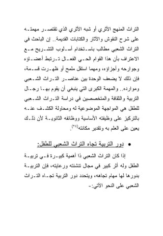 ‫ﺍﻟﺘﺭﺍﺙ ﺍﻟﻤﻨﻬﺞ ﺍﻷﺜﺭﻱ ﺃﻭ ﺸﺒﻪ ﺍﻷﺜﺭﻱ ﺍﻟﺫﻱ ﺘﻘﺘﺼـﺭ ﻤﻬﻤﺘـﻪ‬
‫ﻋﻠﻰ ﺸﺭﺡ ﺍﻟﻨﻘﻭﺵ ﻭﺍﻵﺜﺎﺭ ﻭﺍﻟﻜﺘﺎﺒﺎﺕ ﺍﻟﻘﺩﻴﻤﺔ.. ﺇﻥ ﺍﻟﺒﺎﺤﺙ ﻓﻲ‬
‫ﺍﻟﺘﺭﺍﺙ ﺍﻟﺸﻌﺒﻲ ﻤﻁﺎﻟﺏ ﺒﺎﺴـﺘﺨﺩﺍﻡ ﺃﺴـﻠﻭﺏ ﺍﻟﺘﺸـﺭﻴﺢ ﻤـﻊ‬
‫ﺍﻻﻋﺘﺭﺍﻑ ﺒﺄﻥ ﻫﺫﺍ ﺍﻟﻘﻭﺍﻡ ﺍﻟﺤـﻲ ﺍﻟﻔﻌـﺎل ﺘـﺭﺘﺒﻁ ﺃﻋﻀـﺎﺅﻩ‬
‫ﻭﺠﻭﺍﺭﺤﻪ ﻭﺃﺠﺯﺍﺅﻩ، ﻭﻤﻬﻤﺎ ﺍﺴﺘﻘل ﻤﻠﻤﺢ ﺃﻭ ﻅﻬـﺭﺕ ﻗﺴـﻤﺔ،‬
‫ﻓﺈﻥ ﺫﻟﻙ ﻻ ﻴﻀﻌﻑ ﺍﻟﻭﺤﺩﺓ ﺒﻴﻥ ﻋﻨﺎﺼـﺭ ﺍﻟﺘـﺭﺍﺙ ﺍﻟﺸـﻌﺒﻲ‬
‫ﻭﻤﻭﺍﺭﺩﻩ.. ﻭﺍﻟﻤﻬﻤﺔ ﺍﻟﻜﺒﺭﻯ ﺍﻟﺘﻲ ﻴﻨﺒﻐﻲ ﺃﻥ ﻴﻘﻭﻡ ﺒﻬـﺎ ﺭﺠـﺎل‬
‫ﺍﻟﺘﺭﺒﻴﺔ ﻭﺍﻟﺜﻘﺎﻓﺔ ﻭﺍﻟﻤﺘﺨﺼﺼﻴﻥ ﻓﻲ ﺩﺭﺍﺴﺔ ﺍﻟﺘـﺭﺍﺙ ﺍﻟﺸـﻌﺒﻲ‬
‫ﻟﻠﻁﻔل ﻫﻲ ﺍﻟﻤﻭﺍﺠﻬﺔ ﺍﻟﻤﻭﻀﻭﻋﻴﺔ ﻟﻪ ﻭﻤﺤﺎﻭﻟﺔ ﺍﻟﻜﺸـﻑ ﻋﻨـﻪ‬
‫ﺒﺎﻟﺘﺭﻜﻴﺯ ﻋﻠﻰ ﻭﻅﻴﻔﺘﻪ ﺍﻷﺴﺎﺴﻴﺔ ﻭﻭﻅﺎﺌﻔﻪ ﺍﻟﺜﺎﻨﻭﻴـﺔ ﻷﻥ ﺫﻟـﻙ‬
                     ‫ﻴﻌﻴﻥ ﻋﻠﻰ ﺍﻟﻌﻠﻡ ﺒﻪ ﻭﺘﻘﺩﻴﺭ ﻤﻜﺎﻨﺘﻪ)٤٢(.‬

      ‫• ﺩﻭﺭ ﺍﻟﺘﺭﺒﻴﺔ ﺘﺠﺎﻩ ﺍﻟﺘﺭﺍﺙ ﺍﻟﺸﻌﺒﻲ ﻟﻠﻁﻔل:‬
‫ﺇﺫﺍ ﻜﺎﻥ ﺍﻟﺘﺭﺍﺙ ﺍﻟﺸﻌﺒﻲ ﺫﺍ ﺃﻫﻤﻴﺔ ﻜﺒﻴـﺭﺓ ﻓـﻲ ﺘﺭﺒﻴـﺔ‬
‫ﺍﻟﻁﻔل ﻭﻟﻪ ﺃﺜﺭ ﻜﺒﻴﺭ ﻓﻲ ﻤﺠﺎل ﺘﻨﺸﺌﺘﻪ ﻭﺭﻋﺎﻴﺘﻪ، ﻓﺈﻥ ﺍﻟﺘﺭﺒﻴـﺔ‬
‫ﺒﺩﻭﺭﻫﺎ ﻟﻬﺎ ﻤﻬﺎﻡ ﺘﺠﺎﻫﻪ، ﻭﻴﺘﺤﺩﺩ ﺩﻭﺭ ﺍﻟﺘﺭﺒﻴﺔ ﺘﺠـﺎﻩ ﺍﻟﺘـﺭﺍﺙ‬
                              ‫ﺍﻟﺸﻌﺒﻲ ﻋﻠﻰ ﺍﻟﻨﺤﻭ ﺍﻵﺘﻲ:-‬
 