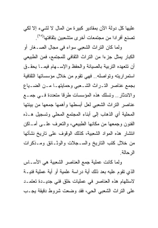 ‫ﻋﻠﻴﻬﺎ ﻜل ﺩﻭﻟﺔ ﺍﻵﻥ ﺒﻤﻘﺎﺩﻴﺭ ﻜﺒﻴﺭﺓ ﻤﻥ ﺍﻟﻤﺎل ﻻ ﻟﺸﻲﺀ ﺇﻻ ﻟﻜﻲ‬
      ‫ﺘﺼﻨﻊ ﺃﻓﺭﺍﺩﺍ ﻤﻥ ﻤﺠﺘﻤﻌﺎﺕ ﺃﺨﺭﻯ ﻤﺘﺸﻌﺒﻴﻥ ﺒﺜﻘﺎﻓﺘﻬﺎ)٥٢(.‬
                                             ‫‪‬‬
‫ﻭﻟﻤﺎ ﻜﺎﻥ ﺍﻟﺘﺭﺍﺙ ﺍﻟﺸﻌﺒﻲ ﺴﻭﺍﺀ ﻓﻲ ﻤﺠﺎل ﺍﻟﺼـﻐﺎﺭ ﺃﻭ‬
‫ﺍﻟﻜﺒﺎﺭ ﻴﻤﺜل ﺠﺯﺀﺍ ﻤﻥ ﺍﻟﺘﺭﺍﺙ ﺍﻟﺜﻘﺎﻓﻲ ﻟﻠﻤﺠﺘﻤﻊ، ﻓﻤﻥ ﺍﻟﻁﺒﻴﻌﻲ‬
                                        ‫‪‬‬
‫ﺃﻥ ﺘﺘﻌﻬﺩﻩ ﺍﻟﺘﺭﺒﻴﺔ ﺒﺎﻟﺼﻴﺎﻨﺔ ﻭﺍﻟﺤﻔﻅ ﻭﺍﻹﺴـﻬﺎﻡ ﻓﻴﻤـﺎ ﻴﺤﻘـﻕ‬
‫ﺍﺴﺘﻤﺭﺍﺭﻴﺘﻪ ﻭﺘﻭﺍﺼﻠﻪ.. ﻓﻬﻲ ﺘﻘﻭﻡ ﻤﻥ ﺨﻼل ﻤﺅﺴﺴﺎﺘﻬﺎ ﺍﻟﺜﻘﺎﻓﻴﺔ‬
‫ﺒﺠﻤﻊ ﻋﻨﺎﺼﺭ ﺍﻟﺘـﺭﺍﺙ ﺍﻟﺸـﻌﺒﻲ ﻭﺤﻤﺎﻴﺘﻬـﺎ ﻤـﻥ ﺍﻟﻀـﻴﺎﻉ‬
‫ﻭﺍﻻﻨﺩﺜﺎﺭ.. ﻭﺘﺴﻠﻙ ﻫﺫﻩ ﺍﻟﻤﺅﺴﺴﺎﺕ ﻁﺭﻗﺎ ﻤﺘﻌﺩﺩﺓ ﻓـﻲ ﺠﻤـﻊ‬
‫ﻋﻨﺎﺼﺭ ﺍﻟﺘﺭﺍﺙ ﺍﻟﺸﻌﺒﻲ ﻟﻌل ﺃﺒﺴﻁﻬﺎ ﻭﺃﻫﻤﻬﺎ ﺠﻤﻌﻬﺎ ﻤﻥ ﺒﻴﺌﺘﻬﺎ‬
‫ﺍﻟﻤﺤﻠﻴﺔ ﺃﻱ ﺍﻟﺫﻫﺎﺏ ﺇﻟﻰ ﺃﺒﻨﺎﺀ ﺍﻟﻤﺠﺘﻤﻊ ﺍﻟﻤﺤﻠﻲ ﻭﺘﺴﺠﻴل ﻫـﺫﻩ‬
‫ﺍﻟﻔﻨﻭﻥ ﻭﺠﻤﻌﻬﺎ ﻤﻥ ﻤﻜﺎﻨﻬﺎ ﺍﻟﻁﺒﻴﻌﻲ، ﻭﺍﻟﺘﻌﺭﻑ ﻋﻠـﻰ ﺃﻤـﺎﻜﻥ‬
‫ﺍﻨﺘﺸﺎﺭ ﻫﺫﻩ ﺍﻟﻤﻭﺍﺩ ﺍﻟﺸﻌﺒﻴﺔ، ﻜﺫﻟﻙ ﺍﻟﻭﻗﻭﻑ ﻋﻠﻰ ﺘﺎﺭﻴﺦ ﻨﺸﺄﺘﻬﺎ‬
‫ﻤﻥ ﺨﻼل ﻜﺘﺏ ﺍﻟﺘﺎﺭﻴﺦ ﻭﺍﻟﺴـﺠﻼﺕ ﻭﺍﻟﻭﺜـﺎﺌﻕ ﻭﻤـﺫﻜﺭﺍﺕ‬
                                                 ‫ﺍﻟﺭﺤﺎﻟﺔ.‬
‫ﻭﻟﻤﺎ ﻜﺎﻨﺕ ﻋﻤﻠﻴﺔ ﺠﻤﻊ ﺍﻟﻌﻨﺎﺼﺭ ﺍﻟﺸﻌﺒﻴﺔ ﻫﻲ ﺍﻷﺴـﺎﺱ‬
‫ﺍﻟﺫﻱ ﺘﻘﻭﻡ ﻋﻠﻴﻪ ﺒﻌﺩ ﺫﻟﻙ ﺃﻴﺔ ﺩﺭﺍﺴﺔ ﻋﻠﻤﻴﺔ ﺃﻭ ﺃﻴﺔ ﻋﻤﻠﻴﺔ ﻓﻨﻴـﺔ‬
‫ﻻﺴﺘﻠﻬﺎﻡ ﻫﺫﻩ ﺍﻟﻌﻨﺎﺼﺭ ﻓﻲ ﻋﻤﻠﻴﺎﺕ ﺨﻠﻕ ﻓﻨﻲ ﺠﺩﻴـﺩﺓ ﺘﻌﺘﻤـﺩ‬
‫ﻋﻠﻰ ﺍﻟﺘﺭﺍﺙ ﺍﻟﺸﻌﺒﻲ ﺍﻟﺤﻲ، ﻓﻘﺩ ﻭﻀﻌﺕ ﺸﺭﻭﻁ ﺩﻗﻴﻘﺔ ﻴﺠـﺏ‬
 