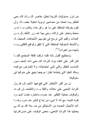 ‫ﻤﻥ ﺃﺒﺭﺯ ﻤﺴﺌﻭﻟﻴﺎﺕ ﺍﻟﺘﺭﺒﻴﺔ ﺘﺤﻠﻴل ﻋﻨﺎﺼﺭ ﺍﻟﺘـﺭﺍﺙ ﺍﻟﺸـﻌﺒﻲ‬
‫ﻟﻠﻁﻔل ﻭﻤﺎ ﺘﺤﻤﻠﻪ ﻤﻥ ﻤﻀﺎﻤﻴﻥ ﺘﺭﺒﻭﻴﺔ ﺘﺤﻠﻴﻼ ﻤﻔﺼـﻼ، ﻭﺃﻥ‬
‫ﺘﻘﻭﻡ ﺒﻐﺭﺒﻠﺘﻪ ﻟﺘﺤﺎﻓﻅ ﻋﻠﻰ ﻤﺎ ﻫﻭ ﺭﺍﻕ ﻤﻨﻪ، ﻭﺘﻘﺎﻭﻡ ﻤـﺎ ﻫـﻭ‬
‫ﻤﻨﺤﻁ ﻭﺘﻌﻤل ﻋﻠﻰ ﺇﺯﺍﻟﺘﻪ، ﻭﻫﻲ ﺒﻬﺫﺍ ﺘﺤـﺭﺭ ﺍﻷﻁﻔـﺎل ﻤـﻥ‬
‫ﺍﻟﻌﺎﺩﺍﺕ ﻭﺍﻟﻘﻴﻡ ﺍﻟﺘﻲ ﺘﺭﺴﺦ ﻓﻲ ﻨﻔﻭﺴﻬﻡ ﺍﻻﺘﺠﺎﻫﺎﺕ ﺍﻟﻤﺤﺒﻁـﺔ،‬
‫ﻭﺍﻷﻨﻤﺎﻁ ﺍﻟﺴﻠﻭﻜﻴﺔ ﺍﻟﻤﺘﺨﻠﻔﺔ ﺍﻟﺘﻲ ﻻ ﺘﺘﻔﻕ ﻭﺍﻟﻭﺍﻗﻊ ﺍﻟﺜﻘﺎﻓﻲ ﻭﻤـﺎ‬
                                    ‫ﻴﺸﻬﺩﻩ ﻤﻥ ﺘﻐﻴﺭﺍﺕ)٨٢(.‬
‫ﻭﻨﺴﺘﻁﻴﻊ ﺍﻟﻘﻭل ﺒﺄﻨﻪ ﻜﻠﻤﺎ ﺍﺭﺘﻘﺕ ﺜﻘﺎﻓﺔ ﺍﻟﻤﺠﺘﻤﻊ ﻜﻠﻤـﺎ‬
‫ﻜﺎﻥ ﺃﻗﺩﺭ ﻋﻠﻰ ﺍﻨﺘﻘﺎﺀ ﻤﻭﺍﺩ ﺍﻟﺘﺭﺍﺙ ﺍﻟﺸـﻌﺒﻲ ﺫﺍﺕ ﺍﻟﻤﻀـﻤﻭﻥ‬
‫ﺍﻟﻤﻨﺎﺴﺏ ﻟﻠﻁﻔل ﻭﺍﻟﺘﻲ ﺘﻠﺒﻲ ﺍﺤﺘﻴﺎﺠﺎﺘﻪ، ﻭﻻ ﺘﺘﻌﺎﺭﺽ ﻤﻊ ﻗﻴﻤﻪ‬
‫ﻭﻤﺜﻠﻪ ﺍﻟﻌﻠﻴﺎ ﺍﻟﺘﻲ ﻴﺘﺨﺫﻫﺎ ﺇﻁﺎﺭﺍ ﻤﺭﺠﻌﻴﺎ ﻴﻨﻬﺞ ﻋﻠﻰ ﻤﻨﻭﺍﻟﻬﺎ ﻓﻲ‬
                     ‫‪‬‬      ‫‪‬‬
                                                 ‫ﺴﻠﻭﻜﻴﺎﺘﻪ.‬
‫ﺇﻥ ﻤﻥ ﺃﻜﺒﺭ ﺍﻷﺨﻁﺎﺭ ﺍﻟﺘﻲ ﺘﻘﻊ ﻓﻴﻬﺎ ﺍﻷﺠﻴـﺎل، ﻗﺒـﻭل‬
‫ﺍﻟﺘﺭﺍﺙ ﺍﻟﺸﻌﺒﻲ ﻋﻠﻰ ﻋﻼﺘﻪ، ﻭﺍﻟﺜﻘﺔ ﺒـﻪ ﻭﺍﻻﻁﻤﺌﻨـﺎﻥ ﺇﻟﻴـﻪ،‬
‫ﻭﺍﻟﻭﻗﻭﻑ ﺒﻌﻤﻠﻴﺔ ﺍﻟﺘﻔﻜﻴﺭ ﻋﻨﺩ ﺤﺩﻭﺩﻩ ﺒﺎﻋﺘﺒﺎﺭﻩ ﻤﻘﺩﺴﺎ ﻟﻤﺠـﺭﺩ‬
        ‫‪‬‬
‫ﻜﻭﻨﻪ ﻗﺩﻴﻤﺎ، ﻤﻊ ﺃﻨﻪ ﻻ ﺸﻲﺀ ﻤﻥ ﺇﺒﺩﺍﻉ ﺍﻟﺒﺸﺭ ﻤﻘـﺩﺱ، ﻭﺇﻨﻤـﺎ‬
                                            ‫‪‬‬
‫ﻻﺒﺩ ﻟﻸﺠﻴﺎل ﺍﻟﺠﺩﻴﺩﺓ ﻤﻥ ﺍﻻﺴﺘﻴﺜﺎﻕ ﻤﻥ ﺼـﺤﺔ ﺍﻟﻘـﻴﻡ ﺍﻟﺘـﻲ‬
‫ﻴﺤﻤﻠﻬﺎ ﻫﺫﺍ ﺍﻟﺘﺭﺍﺙ ﺍﻟﺸﻌﺒﻲ، ﺒﻤﻌﻨﻰ ﺍﻟﻭﻗﻭﻑ ﻋﻠﻰ ﻤﺩﻯ ﻗﺩﺭﺘﻬﺎ‬
 