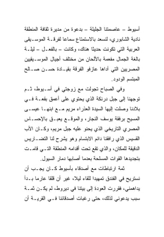 ‫ﺃﺴﻴﻭﻁ – ﻋﺎﺼﻤﺘﻨﺎ ﺍﻟﺠﻠﻴﻠﺔ – ﺒﺩﻋﻭﺓ ﻤﻥ ﻤﺩﻴﺭﺓ ﺜﻘﺎﻓﺔ ﺍﻟﻤﻨﻁﻘﺔ‬
‫ﻨﺎﺩﻴﺔ ﺍﻟﺸﺎﺒﻭﺭﻱ، ﻟﻨﺴﻌﺩ ﺒﺎﻻﺴﺘﻤﺘﺎﻉ ﺴﻤﺎﻋﺎ ﻟﻔﺭﻗـﺔ ﺍﻟﻤﻭﺴـﻴﻘﻰ‬
                  ‫‪‬‬
‫ﺍﻟﻌﺭﺒﻴﺔ ﺍﻟﺘﻲ ﺘﻜﻭﻨﺕ ﺤﺩﻴﺜﺎ ﻫﻨﺎﻙ، ﻭﻜﺎﻨﺕ – ﺒﺎﻟﻔﻌـل – ﻟﻴﻠـﺔ‬
                               ‫ﹰ‬
‫ﺒﺎﻟﻐﺔ ﺍﻟﺠﻤﺎل ﻤﻔﻌﻤﺔ ﺒﺎﻷﻟﺤﺎﻥ ﻤﻥ ﻤﺨﺘﻠﻑ ﺃﺠﻴﺎل ﺍﻟﻤﻭﺴـﻴﻘﻴﻴﻥ‬
‫ﺍﻟﻤﺼﺭﻴﻴﻥ ﺍﻟﺘﻲ ﺃﺩﺍﻫﺎ ﻋﺎﺯﻓﻭ ﺍﻟﻔﺭﻗﺔ ﺒﻘﻴـﺎﺩﺓ ﺤﺴـﻥ ﺼـﺎﻟﺢ‬
                                          ‫ﺍﻟﻤﺒﺘﺴﻡ ﺍﻟﻭﺩﻭﺩ.‬
‫ﻭﻓﻲ ﺍﻟﺼﺒﺎﺡ ﺘﺠﻭﻟﺕ ﻤﻊ ﺯﻭﺠﺘﻲ ﻓﻲ ﺃﺴـﻴﻭﻁ، ﺜـﻡ‬
‫ﺘﻭﺠﻬﻨﺎ ﺇﻟﻰ ﺠﺒل ﺩﺭﻨﻜﺔ ﺍﻟﺫﻱ ﻴﺤﺘﻭﻱ ﻋﻠﻰ ﺃﻋﻤﻕ ﺒﻘﻌـﺔ ﻓـﻲ‬
‫ﺒﻼﺩﻨﺎ ﻭﺼﻠﺕ ﺇﻟﻴﻬﺎ ﺍﻟﺴﻴﺩﺓ ﺍﻟﻌﺫﺭﺍﺀ ﻤﺭﻴﻡ ﻤـﻊ ﺍﺒﻨﻬـﺎ ﻋﻴﺴـﻰ‬
‫ﺍﻟﻤﺴﻴﺢ ﺒﺭﻓﻘﺔ ﻴﻭﺴﻑ ﺍﻟﻨﺠﺎﺭ، ﻭﺍﻟﻤﻭﻗـﻊ ﻴﻌﺒـﻕ ﺒﺎﻹﺤﺴـﺎﺱ‬
‫ﺍﻟﻤﺼﺭﻱ ﺍﻟﺘﺎﺭﻴﺨﻲ ﺍﻟﺫﻱ ﻴﺤﻨﻭ ﻋﻠﻴﻪ ﺠﺒل ﻤﺭﻴﻡ، ﻭﻜـﺎﻥ ﺍﻷﺏ‬
‫ﺍﻟﻘﺴﻴﺱ ﺍﻟﺫﻱ ﺭﺍﻓﻘﻨﺎ ﺩﺍﺌﻡ ﺍﻻﺒﺘﺴﺎﻡ ﻭﻫﻭ ﻴﺸﺭﺡ ﻟﻨﺎ ﺍﻟﺘﻀـﺎﺭﻴﺱ‬
‫ﺍﻟﺩﻗﻴﻘﺔ ﻟﻠﻤﻜﺎﻥ، ﻭﺍﻟﺫﻱ ﺘﻘﻊ ﺘﺤﺕ ﺃﻗﺩﺍﻤﻪ ﺍﻟﻤﻨﻁﻘﺔ ﺍﻟﺘـﻲ ﻗﺎﻤـﺕ‬
       ‫ﺒﺘﺠﺩﻴﺩﻫﺎ ﺍﻟﻘﻭﺍﺕ ﺍﻟﻤﺴﻠﺤﺔ ﺒﻌﺩﻤﺎ ﺃﺼﺎﺒﻬﺎ ﺩﻤﺎﺭ ﺍﻟﺴﻴﻭل.‬
‫ﺜﻤﺔ ﺍﺭﺘﺒﺎﻁﺎﺕ ﻤﻊ ﺃﺼﺩﻗﺎﺀ ﺒﺄﺴﻴﻭﻁ ﻜـﺎﻥ ﻴﺠـﺏ ﺃﻥ‬
‫ﻨﺴﺘﺭﻴﺢ ﻓﻲ ﺍﻟﻔﻨﺩﻕ ﺘﻤﻬﻴﺩﺍ ﻟﻠﻘﺎﺀ ﻟﻴﻼ، ﻏﻴﺭ ﺃﻥ ﻗﻠﻘﺎ ﻋﺎﺭﻤﺎ ﺒـﺩﺃ‬
                                   ‫‪‬‬
‫ﻴﺩﺍﻫﻤﻨﻲ، ﻓﻘﺭﺭﺕ ﺍﻟﻌﻭﺩﺓ ﺇﻟﻰ ﺒﻴﺘﻨﺎ ﻓﻲ ﺩﻴﺭﻭﻁ، ﻟﻡ ﻴﻜـﻥ ﺜﻤـﺔ‬
‫ﺴﺒﺏ ﻴﺩﻋﻭﻨﻲ ﻟﺫﻟﻙ، ﺤﺘﻰ ﺭﻏﺒﺎﺕ ﺃﺼﺩﻗﺎﺌﻨﺎ ﻓـﻲ ﺍﻟﻘﺭﻴـﺔ ﺃﻥ‬
 