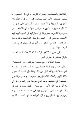 ‫ﻭﺍﻟﻔﻼﺴﻔﺔ ﻭﺍﻟﻤﺼﻠﺤﻭﻥ ﻭﺨﺒﺭﺍﺀ ﺍﻟﺘﺭﺒﻴﺔ – ﻓﻲ ﻜل ﺍﻟﻌﺼﻭﺭ –‬
‫ﻴﻌﻤﻠﻭﻥ ﻟﺤﺴﺎﺏ ﺍﻵﺒﺎﺀ ﺃﻟﻑ ﺤﺴﺎﺏ، ﻜﻤـﺎ ﺃﻥ ﻜـل ﺍﻷﺩﻴـﺎﻥ‬
‫ﺍﻷﺨﺭﻯ، ﺍﻟﺴﻤﺎﻭﻴﺔ ﻭﺍﻷﺭﻀﻴﺔ، ﺸﺩﻴﺩﺓ ﺍﻟﺘﺼﻤﻴﻡ ﻋﻠﻰ ﻀﺭﻭﺭﺓ‬
‫ﺃﻻ ﺘﻘل ﺃﻑ ﻟﻬﺅﻻﺀ ﺍﻟﺫﻴﻥ ﻀﺤﻭﺍ ﻓﻲ ﺴﺒﻴﻠﻨﺎ، ﺃﻱ ﺃﻻ ﻨﺘﻀـﺠﺭ‬
‫ﻤﻨﻬﻡ، ﻭﻻ ﻨﺸﻌﺭﻫﻡ ﺒﻤﺭﺍﺭﺘﻨﺎ ﺇﺯﺍﺀ ﺴﻠﻭﻜﻬﻡ ﺃﻭ ﺘﺼﺭﻓﺎﺘﻬﻡ، ﺇﻨﻬﻡ‬
‫ـﺔ‬‫ـﺩ ﻭﺍﻟﺘﺭﺒﻴـ‬‫ـﺘﻭﻴﺎﺕ: ﺍﻟﺘﻭﺍﻟـ‬‫ـﺎﺀ ـﻰ ـل ﺍﻟﻤﺴـ‬
                                    ‫ﺍﻵﺒـ ﻋﻠـ ﻜـ‬
‫ﻭﺍﻟﺭﻋﺎﻴﺔ …ﺩﻋﻭﻨﻲ ﺃﻋﺘﺫﺭ ﻤﺭﺓ ﺃﺨﺭﻯ ﻟﻠـﺩﺨﻭل ﻓـﻲ ﻫـﺫﺍ‬
                                     ‫ﺍﻟﻤﻭﻀﻭﻉ ﺍﻟﻤﺭﻴﺭ.‬
‫ﻓﻲ ﺠﺭﻴﺩﺓ "ﺍﻷﺨﺒـﺎﺭ" – ٢١/ ٣/ ٨٨٩١ – ﺘﺤـﺕ‬
                           ‫ﻋﻨﻭﺍﻥ ﺼﻐﻴﺭ ﺜﻡ ﻋﻨﻭﺍﻥ ﻜﺒﻴﺭ:‬
‫ﺠﺤﻭﺩ ﺍﻷﺒﻨﺎﺀ – ﻋﻡ ﺤﺴـﻥ ﻁﺭﺩﺘـﻪ ﺩﺍﺭ ﺍﻟﻤﺴـﻨﻴﻥ،‬
‫ﻭﺘﺨﻠﻰ ﻋﻨﻪ ﺃﻭﻻﺩﻩ ﺍﻟﺴﺘﺔ ﺍﻟﻤﺘﻌﻠﻤﻭﻥ، ﺃﻋﻭﺫ ﺒـﺎﷲ، ﺃﻱ ﺠﺤـﻭﺩ‬
‫ﺃﻜﺜﺭ ﺼﻼﻓﺔ، ﻭﺇﻴﺫﺍﺀ ﺃﻜﺜﺭ ﻤﻥ ﺫﻟﻙ ﻭﺍﻷﻨﺠﺎل ﺍﻟﺴﺘﺔ ﺍﻟﻤﺘﻌﻠﻤﻭﻥ‬
‫ﺜﻼﺜﺔ ﺫﻜﻭﺭ ﻭﺜﻼﺙ ﺇﻨﺎﺙ، ﺘﺯﻭﺠﻭﺍ ﺠﻤﻴ ‪‬ـﺎ، ﻭﻫـﻡ ﻤﻭﻓﻘـﻭﻥ‬
                ‫ﻌ‬
‫ﻭﻨﺎﺠﺤﻭﻥ ﻓﻲ ﺤﻴﺎﺘﻬﻡ، ﻭﻫﺫﺍ ﺍﻟﺫﻱ ﻫﻡ ﻓﻴﻪ ﻤﻥ ﺭﺍﺤﺔ ﻭﺍﺭﺘﻴـﺎﺡ‬
‫ﻤﻥ ﺃﺜﺭ ﺘﺭﺒﻴﺔ ﻫﺫﺍ ﺍﻷﺏ – ﻋﻡ ﺤﺴﻥ – ﺍﻟﺫﻱ ﺼﻭﺭﺘﻪ ﺍﻟﺠﺭﻴﺩﺓ‬
‫ﺭﺍﻓﻌﺎ ﺫﺭﺍﻋﻴﺔ ﺃﻋﻠﻰ ﻤﺴﺘﻭﻯ ﻭﺠﻬﻪ ﻓﻲ ﺤﺎﻟﺔ ﺍﺴﺘﻨﺠﺎﺩ ﺼـﺎﺭﺥ‬
                                              ‫‪‬‬
‫ﻭﻤﺭﻭﻉ، ﻴﻬﺩ ﺍﻟﺤﻴل ﻭﻴﻬﺩﻡ ﻜل ﺍﻟﻌﻭﺍﻁﻑ، ﺇﻨﻬـﺎ ﻀـﺩ ﺍﻟﻘـﻴﻡ‬
 