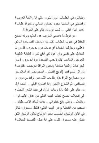 ‫ﻭﻴﺘﺒﺎﺩﻟﻭﻩ ﻓﻲ ﺍﻟﺠﻠﺴﺎﺕ، ﺩﻭﻥ ﻨﺸﺭﻩ، ﻤﺎﻟﻲ ﺃﻨﺎ ﻭﺍﻷﻤﺔ ﺍﻟﻌﺭﺒﻴـﺔ‬
‫ﻭﻗﻀﻴﺘﻲ ﻓﻲ ﺃﺴﺎﺴﻬﺎ ﻤﺠﺭﺩ ﺇﺤﺴﺎﺱ ﺇﻨﺴﺎﻨﻲ ﺒـﺎﻤﺭﺃﺓ ﻏﻠﺒﺎﻨـﺔ‬
      ‫ﺃﻫﻤﺱ ﻟﻬﺎ: ﺃﻓﻴﻘﻲ … ﻟﺴﺕ ﺃﻭل ﻤﻥ ﻴﻨﺎﻡ ﻋﻠﻰ ﺍﻟﻁﺭﻴﻕ؟‬
‫ﻤﻥ ﻓﺭﻁ ﻤﺎ ﺩﺍﻫﻤﻨﻲ ﺍﺸﺘﺭﻴﺕ ﻋﺩﺓ ﺃﻗﻼﻡ، ﻭﻨﻭﺘﻪ ﺘﺼﻠﺢ‬
‫ﻟﻠﺤﻔﻅ ﻓﻲ ﺠﻴﻭﺏ ﺍﻟﺠﻠﺒﺎﺏ، ﻜﺘﺒـﺕ ﻤـﺩﺨل ﺍﻟﻘﺼـﻴﺩﺓ ﺍﻟـﺫﻱ‬
‫ﺃﺫﻫﻠﻨﻲ، ﻭﺤﺎﻭﻟﺕ ﺍﺴﺘﻌﺎﺩﺓ ﺃﻱ ﺒﻴـﺕ ﺩﻭﻥ ﺠـﺩﻭﻯ، ﻓﻘـﺭﺭﺕ‬
‫ﺍﻟﺘﺤﺎﻤل ﻋﻠﻰ ﻨﻔﺴﻲ ﻭﺃﻥ ﺃﻋﻭﺩ ﻜﻲ ﺃﺩﻓﻊ ﻟﻠﻤﺭﺃﺓ ﺍﻟﻐﻠﺒﺎﻨﺔ ﺍﻟﻤﻠﻬﻤﺔ‬
‫ﺍﻟﺘﻌﻭﻴﺽ ﺍﻟﻤﻨﺎﺴﺏ ﻹﺜﺎﺭﺓ ﺤﻤﻰ ﺍﻟﻘﺼﻴﺩﺓ ﻤﺭﺓ ﺃﺨـﺭﻯ، ﻜـﺎﻥ‬
‫ﺍﻟﺠﻭ ﻫﺎﺩﺌﺎ ﻭﺍﻟﺩﻨﻴﺎ ﺼﺎﻤﺘﺔ ﻭﺒﻌﺽ ﺍﻟﻨﻭﺍﻓﺫ ﺘﺄﺭﺠﺤﺕ ﻤﻔﺘﻭﺤـﺔ‬
                                           ‫ً‬
‫ﻤﻥ ﺃﺜﺭ ﻨﺴﻴﻡ ﻗﺩﻴﻡ )ﺍﻟﺭﻴﺢ ﺃﻓﻀل – ﺍﻟﻨﺴﻴﻡ ﻴﺤـﺭﻙ ﺍﻟﻤﻼﺒـﺱ‬
‫ﺩﻭﻥ ﻤﺼﺎﺭﻴﻊ ﺍﻟﻨﻭﺍﻓـﺫ( ﻭﻅﻠـﺕ ﺍﻟﺸـﻤﺱ ﺘﺭﻗﺒﻨـﻲ ﺩﻭﻥ ﺃﻥ‬
‫ﺘﻀﺎﻴﻘﻨﻲ، ﺜﻡ ﺍﻟﺸﺎﺭﻉ ﺍﻷﺨﻴﺭ ﻭﺃﻨﺎ ﺃﻫﻤﺱ: ﺃﻓﻴﻘﻲ … ﻟﺴﺕ ﺃﻭل‬
‫ﻤﻥ ﻴﻨﺎﻡ ﻋﻠﻰ ﺍﻟﻁﺭﻴﻕ؟ ﻭﺒﺩﺃﺕ ﺃﻤﺯﻕ ﻓﻲ ﺒﻴﺕ ﺍﻟﺸﻌﺭ ﻷﺤﻴﻠـﻪ‬
‫ﺇﻟﻰ ﺘﻔﻌﻴﻼﺕ ﺘﺼﻠﺢ ﻟﺠﺫﺏ ﺍﻟﺒﻴﺕ ﺍﻟﺘﺎﻟﻲ ﻤﻥ ﻋﻤﻕ ﺍﻹﻟﻬـﺎﻡ –‬
‫ﻭﺒﺎﻟﻔﻌل – ﻭﻋﻠﻰ ﻭﻗﻊ ﺨﻁﻭﺍﺘﻲ – ﺒﺩﺃﺕ ﺸﺒﺎﻙ ﺍﻻﺼـﻁﻴﺎﺩ –‬
‫ﺘﺴﺤﺏ ﻤﻥ ﺍﻟﺘﻔﻌﻴﻠﺔ ﺒﻭﺍﺩﺭ ﺍﻟﺒﻴﺕ ﺍﻟﺘﺎﻟﻲ: ﻓﺎﻟﻠﻴل ﻤﺴﺤﻭﻕ، ﺘﻨﺎﺜﺭ‬
‫ﻓﻲ ﺍﻷﻓﻕ ﺍﻟﺭﺸﻴﻕ، ﺃﺤﺴﺴﺕ ﺒﻌﺩﻡ ﺍﻻﺭﺘﻴﺎﺡ ﻟﻸﻓﻕ ﺍﻟﺭﺸﻴﻕ ﺍﻟﺫﻱ‬
‫ﻴﺘﻨﺎﺜﺭ ﻋﻠﻴﻪ ﻤﺴﺤﻭﻕ ﺍﻟﻠﻴل، ﻋﻠﻰ ﺃﻴﺔ ﺤﺎل: ﺍﻟﻘﺼﻴﺩﺓ ﺍﻟﺤﺩﺍﺜﻴـﺔ‬
 