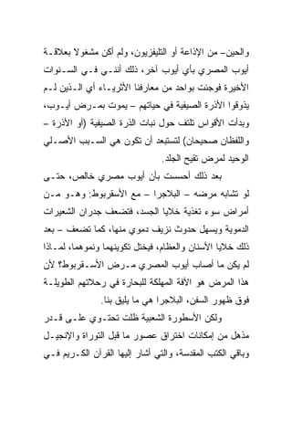 ‫ﻭﺍﻟﺤﻴﻥ– ﻤﻥ ﺍﻹﺫﺍﻋﺔ ﺃﻭ ﺍﻟﺘﻠﻴﻔﺯﻴﻭﻥ، ﻭﻟﻡ ﺃﻜﻥ ﻤﺸﻐﻭﻻ ﺒﻌﻼﻗـﺔ‬
‫ﺃﻴﻭﺏ ﺍﻟﻤﺼﺭﻱ ﺒﺄﻱ ﺃﻴﻭﺏ ﺁﺨﺭ، ﺫﻟﻙ ﺃﻨﻨـﻲ ﻓـﻲ ﺍﻟﺴـﻨﻭﺍﺕ‬
‫ﺍﻷﺨﻴﺭﺓ ﻓﻭﺠﺌﺕ ﺒﻭﺍﺤﺩ ﻤﻥ ﻤﻌﺎﺭﻓﻨﺎ ﺍﻷﺜﺭﻴـﺎﺀ ﺃﻱ ﺍﻟـﺫﻴﻥ ﻟـﻡ‬
‫ﻴﺫﻭﻗﻭﺍ ﺍﻷﺫﺭﺓ ﺍﻟﺼﻴﻔﻴﺔ ﻓﻲ ﺤﻴﺎﺘﻬﻡ – ﻴﻤﻭﺕ ﺒﻤـﺭﺽ ﺃﻴـﻭﺏ،‬
‫ﻭﺒﺩﺃﺕ ﺍﻷﻗﻭﺍﺱ ﺘﻠﺘﻑ ﺤﻭل ﻨﺒﺎﺕ ﺍﻟﺫﺭﺓ ﺍﻟﺼﻴﻔﻴﺔ )ﺃﻭ ﺍﻷﺫﺭﺓ –‬
‫ﻭﺍﻟﻠﻔﻅﺎﻥ ﺼﺤﻴﺤﺎﻥ( ﻟﺘﺴﺘﺒﻌﺩ ﺃﻥ ﺘﻜﻭﻥ ﻫﻲ ﺍﻟﺴـﺒﺏ ﺍﻷﺼـﻠﻲ‬
                                ‫ﺍﻟﻭﺤﻴﺩ ﻟﻤﺭﺽ ﺘﻘﻴﺢ ﺍﻟﺠﻠﺩ.‬
‫ﺒﻌﺩ ﺫﻟﻙ ﺃﺤﺴﺴﺕ ﺒﺄﻥ ﺃﻴﻭﺏ ﻤﺼﺭﻱ ﺨﺎﻟﺹ، ﺤﺘـﻰ‬
‫ﻟﻭ ﺘﺸﺎﺒﻪ ﻤﺭﻀﻪ – ﺍﻟﺒﻼﺠﺭﺍ – ﻤﻊ ﺍﻷﺴﻘﺭﺒﻭﻁ: ﻭﻫـﻭ ﻤـﻥ‬
‫ﺃﻤﺭﺍﺽ ﺴﻭﺀ ﺘﻐﺫﻴﺔ ﺨﻼﻴﺎ ﺍﻟﺠﺴﺩ، ﻓﺘﻀﻌﻑ ﺠﺩﺭﺍﻥ ﺍﻟﺸﻌﻴﺭﺍﺕ‬
‫ﺍﻟﺩﻤﻭﻴﺔ ﻭﻴﺴﻬل ﺤﺩﻭﺙ ﻨﺯﻴﻑ ﺩﻤﻭﻱ ﻤﻨﻬﺎ، ﻜﻤﺎ ﺘﻀﻌﻑ – ﺒﻌﺩ‬
‫ﺫﻟﻙ ﺨﻼﻴﺎ ﺍﻷﺴﻨﺎﻥ ﻭﺍﻟﻌﻅﺎﻡ، ﻓﻴﺨﺘل ﺘﻜﻭﻴﻨﻬﻤﺎ ﻭﻨﻤﻭﻫﻤﺎ، ﻟﻤـﺎﺫﺍ‬
‫ﻟﻡ ﻴﻜﻥ ﻤﺎ ﺃﺼﺎﺏ ﺃﻴﻭﺏ ﺍﻟﻤﺼﺭﻱ ﻤـﺭﺽ ﺍﻷﺴـﻘﺭﺒﻭﻁ؟ ﻷﻥ‬
‫ﻫﺫﺍ ﺍﻟﻤﺭﺽ ﻫﻭ ﺍﻵﻓﺔ ﺍﻟﻤﻬﻠﻜﺔ ﻟﻠﺒﺤﺎﺭﺓ ﻓﻲ ﺭﺤﻼﺘﻬﻡ ﺍﻟﻁﻭﻴﻠـﺔ‬
               ‫ﻓﻭﻕ ﻅﻬﻭﺭ ﺍﻟﺴﻔﻥ، ﺍﻟﺒﻼﺠﺭﺍ ﻫﻲ ﻤﺎ ﻴﻠﻴﻕ ﺒﻨﺎ.‬
‫ﻭﻟﻜﻥ ﺍﻷﺴﻁﻭﺭﺓ ﺍﻟﺸﻌﺒﻴﺔ ﻅﻠﺕ ﺘﺤﺘـﻭﻱ ﻋﻠـﻰ ﻗـﺩﺭ‬
‫ﻤﺫﻫل ﻤﻥ ﺇﻤﻜﺎﻨﺎﺕ ﺍﺨﺘﺭﺍﻕ ﻋﺼﻭﺭ ﻤﺎ ﻗﺒل ﺍﻟﺘﻭﺭﺍﺓ ﻭﺍﻹﻨﺠﻴـل‬
‫ﻭﺒﺎﻗﻲ ﺍﻟﻜﺘﺏ ﺍﻟﻤﻘﺩﺴﺔ، ﻭﺍﻟﺘﻲ ﺃﺸﺎﺭ ﺇﻟﻴﻬﺎ ﺍﻟﻘﺭﺁﻥ ﺍﻟﻜـﺭﻴﻡ ﻓـﻲ‬
 