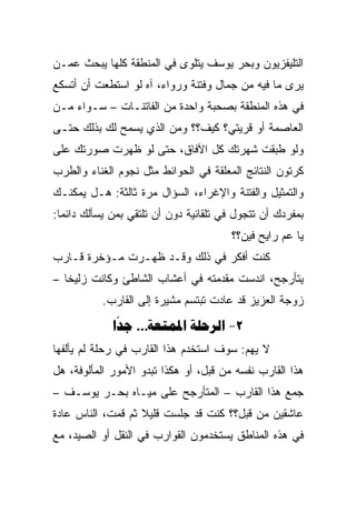 ‫ﺍﻟﺘﻠﻴﻔﺯﻴﻭﻥ ﻭﺒﺤﺭ ﻴﻭﺴﻑ ﻴﺘﻠﻭﻯ ﻓﻲ ﺍﻟﻤﻨﻁﻘﺔ ﻜﻠﻬﺎ ﻴﺒﺤﺙ ﻋﻤـﻥ‬
‫ﻴﺭﻯ ﻤﺎ ﻓﻴﻪ ﻤﻥ ﺠﻤﺎل ﻭﻓﺘﻨﺔ ﻭﺭﻭﺍﺀ، ﺁﻩ ﻟﻭ ﺍﺴﺘﻁﻌﺕ ﺃﻥ ﺃﺘﺴﻜﻊ‬
‫ﻓﻲ ﻫﺫﻩ ﺍﻟﻤﻨﻁﻘﺔ ﺒﺼﺤﺒﺔ ﻭﺍﺤﺩﺓ ﻤﻥ ﺍﻟﻔﺎﺘﻨـﺎﺕ – ﺴـﻭﺍﺀ ﻤـﻥ‬
‫ﺍﻟﻌﺎﺼﻤﺔ ﺃﻭ ﻗﺭﻴﺘﻲ؟ ﻜﻴﻑ؟؟ ﻭﻤﻥ ﺍﻟﺫﻱ ﻴﺴﻤﺢ ﻟﻙ ﺒﺫﻟﻙ ﺤﺘـﻰ‬
‫ﻭﻟﻭ ﻁﺒﻘﺕ ﺸﻬﺭﺘﻙ ﻜل ﺍﻵﻓﺎﻕ، ﺤﺘﻰ ﻟﻭ ﻅﻬﺭﺕ ﺼﻭﺭﺘﻙ ﻋﻠﻰ‬
‫ﻜﺭﺘﻭﻥ ﺍﻟﻨﺘﺎﺌﺞ ﺍﻟﻤﻌﻠﻘﺔ ﻓﻲ ﺍﻟﺤﻭﺍﺌﻁ ﻤﺜل ﻨﺠﻭﻡ ﺍﻟﻐﻨﺎﺀ ﻭﺍﻟﻁﺭﺏ‬
‫ﻭﺍﻟﺘﻤﺜﻴل ﻭﺍﻟﻔﺘﻨﺔ ﻭﺍﻹﻏﺭﺍﺀ، ﺍﻟﺴﺅﺍل ﻤﺭﺓ ﺜﺎﻟﺜﺔ: ﻫـل ﻴﻤﻜﻨـﻙ‬
‫ﺒﻤﻔﺭﺩﻙ ﺃﻥ ﺘﺘﺠﻭل ﻓﻲ ﺘﻠﻘﺎﺌﻴﺔ ﺩﻭﻥ ﺃﻥ ﺘﻠﺘﻘﻲ ﺒﻤﻥ ﻴﺴﺄﻟﻙ ﺩﺍﺌﻤﺎ:‬
  ‫‪‬‬
                                       ‫ﻴﺎ ﻋﻡ ﺭﺍﻴﺢ ﻓﻴﻥ؟؟‬
‫ﻜﻨﺕ ﺃﻓﻜﺭ ﻓﻲ ﺫﻟﻙ ﻭﻗـﺩ ﻅﻬـﺭﺕ ﻤـﺅﺨﺭﺓ ﻗـﺎﺭﺏ‬
‫ﻴﺘﺄﺭﺠﺢ، ﺍﻨﺩﺴﺕ ﻤﻘﺩﻤﺘﻪ ﻓﻲ ﺃﻋﺸﺎﺏ ﺍﻟﺸﺎﻁﺊ ﻭﻜﺎﻨﺕ ﺯﻟﻴﺨﺎ –‬
           ‫ﺯﻭﺠﺔ ﺍﻟﻌﺯﻴﺯ ﻗﺩ ﻋﺎﺩﺕ ﺘﺒﺘﺴﻡ ﻤﺸﻴﺭﺓ ﺇﻟﻰ ﺍﻟﻘﺎﺭﺏ.‬
             ‫2- ‪ … ‬‬
              ‫‪‬‬
‫ﻻ ﻴﻬﻡ: ﺴﻭﻑ ﺍﺴﺘﺨﺩﻡ ﻫﺫﺍ ﺍﻟﻘﺎﺭﺏ ﻓﻲ ﺭﺤﻠﺔ ﻟﻡ ﻴﺄﻟﻔﻬﺎ‬
‫ﻫﺫﺍ ﺍﻟﻘﺎﺭﺏ ﻨﻔﺴﻪ ﻤﻥ ﻗﺒل، ﺃﻭ ﻫﻜﺫﺍ ﺘﺒﺩﻭ ﺍﻷﻤﻭﺭ ﺍﻟﻤﺄﻟﻭﻓﺔ، ﻫل‬
‫ﺠﻤﻊ ﻫﺫﺍ ﺍﻟﻘﺎﺭﺏ – ﺍﻟﻤﺘﺄﺭﺠﺢ ﻋﻠﻰ ﻤﻴـﺎﻩ ﺒﺤـﺭ ﻴﻭﺴـﻑ –‬
‫ﻋﺎﺸﻘﻴﻥ ﻤﻥ ﻗﺒل؟؟ ﻜﻨﺕ ﻗﺩ ﺠﻠﺴﺕ ﻗﻠﻴﻼ ﺜﻡ ﻗﻤﺕ، ﺍﻟﻨﺎﺱ ﻋﺎﺩﺓ‬
‫ﻓﻲ ﻫﺫﻩ ﺍﻟﻤﻨﺎﻁﻕ ﻴﺴﺘﺨﺩﻤﻭﻥ ﺍﻟﻘﻭﺍﺭﺏ ﻓﻲ ﺍﻟﻨﻘل ﺃﻭ ﺍﻟﺼﻴﺩ، ﻤﻊ‬
 