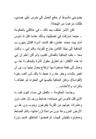 ‫ﻴﻀﺭﺒﻨﻲ ﺒﺎﻟﺴﻭﻁ ﺃﻭ ﻴﺩﻓﻊ ﺍﻟﺠﻤل ﻜﻲ ﻴﺩﻭﺱ ﻋﻠﻰ ﺠﺴﺩﻱ،‬
                            ‫ﻅﻠﻠﺕ ﻤﺭﻋﻭ ‪‬ﺎ ﻤﻥ ﺍﻟﻬﺠﺎﻨﺔ.‬
                                         ‫ﺒ‬
‫ﻟﻜﻥ ﺍﻷﻤﺭ ﺍﺨﺘﻠﻑ ﺒﻌﺩ ﺫﻟﻙ – ﻓﻲ ﻋﻼﻗﺘﻲ ﺒﺎﻟﺤﻜﻭﻤﺔ‬
‫– ﺤﻴﻨﻤﺎ ﺸﺎﺭﻜﺕ ﻓﻲ ﺘﻀﻠﻴﻠﻬﺎ، ﻭﺫﻟﻙ ﻋﻨﺩﻤﺎ ﻗﺘل ﻓـﺎﻨﻭﺱ‬
‫ﺃﻤﺎﻡ ﺒﻴﺕ ﻤﺤﻤﺩ ﻋﺜﻤﺎﻥ، ﻓﻘﺩ ﻗﺎﻤﺕ ﺃﺴﺭﺓ ﺍﻟﻘﺎﺘل ﺒﺘﻬﺭﻴـﺏ‬
‫ﺍﻟﺒﻨﺩﻗﻴﺔ ﺇﻟﻰ ﺒﻴﺘﻨﺎ ﺍﻟﻜﺎﻤﻥ ﺨﺎﺭﺝ ﺍﻟﻘﺭﻴﺔ، ﻭﻗﺎﻡ ﺃﺒﻲ – ﻭﻜﻨﺕ‬
‫ﻤﻌﻪ – ﺒﻠﻑ ﺍﻟﺒﻨﺩﻗﻴﺔ ﺒﺎﻟﻘﻤﺎﺵ ﺍﻟﻘﺩﻴﻡ، ﻭﻟﻡ ﺃﻜﻥ ﺃﻋﻠﻡ ﺃﻥ ﺃﺒﻲ‬
‫ﻟﻪ ﻫﺫﻩ ﺍﻷﻓﻜﺎﺭ، ﺜﻡ ﺍﺨﺘﺭﻕ ﺤﻘﻭل ﺍﻟﺫﺭﺓ ﺒﺎﻟﺒﻨﺩﻗﻴـﺔ ﺤﺘـﻰ‬
‫ﻭﺼل ﺇﻟﻰ ﺒﻘﻌﺔ ﺼﻐﻴﺭﺓ ﺒﻬﺎ ﺍﺭﺘﻔﺎﻉ ﻴﺤﻭل ﺒﻴﻨﻬﺎ ﻭﺒـﻴﻥ ﺃﻥ‬
‫ﺘﻐﻤﺭ ﺒﺎﻟﻤﺎﺀ، ﻭﺤﻔﺭ ﺤﻔـﺭﺓ ﻋﻤﻴﻘـﺔ ﺒﺎﻟﻔـﺄﺱ ﺍﻟﺼـﻐﻴﺭﺓ‬
‫)ﺍﻟﻔﻭﺍﺴﺔ(، ﻭﺩﻓﻥ ﺍﻟﺒﻨﺩﻗﻴﺔ ﺒﻜﻴﺴﻬﺎ ﻓﻲ ﺍﻟﺤﻔﺭﺓ، ﺜﻡ ﻏﻁﺎﻫـﺎ‬
                                 ‫ﺒﺎﻟﺘﺭﺍﺏ ﻭﺍﻷﻋﺸﺎﺏ...‬
‫ﻭﺠﺎﺀﺕ ﺍﻟﺤﻜﻭﻤﺔ – ﺒﺎﻟﻔﻌل ﻓﻲ ﻤﺴﺎﺀ ﺍﻟﻴﻭﻡ ﻨﻔﺴـﻪ‬
‫ﺍﻟﺫﻱ ﻗﺘل ﻓﺎﻨﻭﺱ ﻓﻲ ﺼﺒﺎﺤﻪ، ﻀﺎﺒﻁ ﻭﺭﺠـﺎل ﻋﺩﻴـﺩﻭﻥ‬
‫ﻭﻋﺸﺭﺍﺕ ﺤﻭﻟﻬﻡ ﻤﻥ ﺍﻟﻘﺭﻴﺔ ﻴﺘﻔﺭﺠﻭﻥ ﻭﻴﺩﻭﺴـﻭﻥ ﻋﻠـﻰ‬
‫ﺍﻷﺭﺽ ﺍﻟﻤﺯﺭﻭﻋﺔ ﺩﻭﻥ ﻤﺭﺍﻋﺎﺓ ﻟﺯﺭﺍﻋﺎﺘﻬﺎ، ﻭﻗﺎﻡ ﺍﻟﻀﺎﺒﻁ‬
‫ﻭﻤﻌﺎﻭﻨﻭﻩ ﺒﺘﻔﺘﻴﺵ ﺍﻟﺒﻴﺕ، ﺜﻡ ﻓﺤﺼﻭﺍ ﺍﻟﻤﻨﺎﻁﻕ ﺍﻟﻤﺠـﺎﻭﺭﺓ‬
 