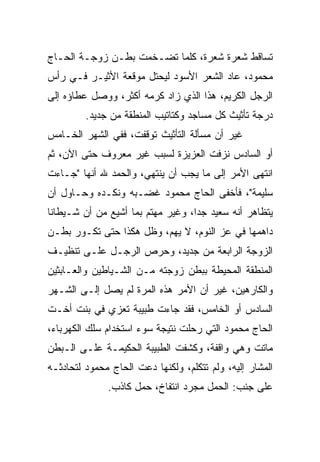 ‫ﺘﺴﺎﻗﻁ ﺸﻌﺭﺓ ﺸﻌﺭﺓ، ﻜﻠﻤﺎ ﺘﻀـﺨﻤﺕ ﺒﻁـﻥ ﺯﻭﺠـﺔ ﺍﻟﺤـﺎﺝ‬
‫ﻤﺤﻤﻭﺩ، ﻋﺎﺩ ﺍﻟﺸﻌﺭ ﺍﻷﺴﻭﺩ ﻟﻴﺤﺘل ﻤﻭﻗﻌﺔ ﺍﻷﺜﻴـﺭ ﻓـﻲ ﺭﺃﺱ‬
‫ﺍﻟﺭﺠل ﺍﻟﻜﺭﻴﻡ، ﻫﺫﺍ ﺍﻟﺫﻱ ﺯﺍﺩ ﻜﺭﻤﻪ ﺃﻜﺜﺭ، ﻭﻭﺼل ﻋﻁﺎﺅﻩ ﺇﻟﻰ‬
         ‫ﺩﺭﺠﺔ ﺘﺄﺜﻴﺙ ﻜل ﻤﺴﺎﺠﺩ ﻭﻜﺘﺎﺘﻴﺏ ﺍﻟﻤﻨﻁﻘﺔ ﻤﻥ ﺠﺩﻴﺩ.‬
‫ﻏﻴﺭ ﺃﻥ ﻤﺴﺄﻟﺔ ﺍﻟﺘﺄﺜﻴﺙ ﺘﻭﻗﻔﺕ، ﻓﻔﻲ ﺍﻟﺸﻬﺭ ﺍﻟﺨـﺎﻤﺱ‬
‫ﺃﻭ ﺍﻟﺴﺎﺩﺱ ﻨﺯﻓﺕ ﺍﻟﻌﺯﻴﺯﺓ ﻟﺴﺒﺏ ﻏﻴﺭ ﻤﻌﺭﻭﻑ ﺤﺘﻰ ﺍﻵﻥ، ﺜﻡ‬
‫ﺍﻨﺘﻬﻰ ﺍﻷﻤﺭ ﺇﻟﻰ ﻤﺎ ﻴﺠﺏ ﺃﻥ ﻴﻨﺘﻬﻲ، ﻭﺍﻟﺤﻤﺩ ﷲ ﺃﻨﻬﺎ "ﺠـﺎﺀﺕ‬
‫ﺴﻠﻴﻤﺔ"، ﻓﺄﺨﻔﻰ ﺍﻟﺤﺎﺝ ﻤﺤﻤﻭﺩ ﻏﻀـﺒﻪ ﻭﻨﻜـﺩﻩ ﻭﺤـﺎﻭل ﺃﻥ‬
‫ﻴﺘﻅﺎﻫﺭ ﺃﻨﻪ ﺴﻌﻴﺩ ﺠﺩﺍ، ﻭﻏﻴﺭ ﻤﻬﺘﻡ ﺒﻤﺎ ﺃﺸﻴﻊ ﻤﻥ ﺃﻥ ﺸـﻴﻁﺎﻨﺎ‬
                                   ‫‪‬‬
‫ﺩﺍﻫﻤﻬﺎ ﻓﻲ ﻋﺯ ﺍﻟﻨﻭﻡ، ﻻ ﻴﻬﻡ، ﻭﻅل ﻫﻜﺫﺍ ﺤﺘﻰ ﺘﻜـﻭﺭ ﺒﻁـﻥ‬
‫ﺍﻟﺯﻭﺠﺔ ﺍﻟﺭﺍﺒﻌﺔ ﻤﻥ ﺠﺩﻴﺩ، ﻭﺤﺭﺹ ﺍﻟﺭﺠـل ﻋﻠـﻰ ﺘﻨﻅﻴـﻑ‬
‫ﺍﻟﻤﻨﻁﻘﺔ ﺍﻟﻤﺤﻴﻁﺔ ﺒﺒﻁﻥ ﺯﻭﺠﺘﻪ ﻤـﻥ ﺍﻟﺸـﻴﺎﻁﻴﻥ ﻭﺍﻟﻌـﺎﺒﺜﻴﻥ‬
‫ﻭﺍﻟﻜﺎﺭﻫﻴﻥ، ﻏﻴﺭ ﺃﻥ ﺍﻷﻤﺭ ﻫﺫﻩ ﺍﻟﻤﺭﺓ ﻟﻡ ﻴﺼل ﺇﻟـﻰ ﺍﻟﺸـﻬﺭ‬
‫ﺍﻟﺴﺎﺩﺱ ﺃﻭ ﺍﻟﺨﺎﻤﺱ، ﻓﻘﺩ ﺠﺎﺀﺕ ﻁﺒﻴﺒﺔ ﺘﻌﺯﻱ ﻓﻲ ﺒﻨﺕ ﺃﺨـﺕ‬
‫ﺍﻟﺤﺎﺝ ﻤﺤﻤﻭﺩ ﺍﻟﺘﻲ ﺭﺤﻠﺕ ﻨﺘﻴﺠﺔ ﺴﻭﺀ ﺍﺴﺘﺨﺩﺍﻡ ﺴﻠﻙ ﺍﻟﻜﻬﺭﺒﺎﺀ،‬
‫ﻤﺎﺘﺕ ﻭﻫﻲ ﻭﺍﻗﻔﺔ، ﻭﻜﺸﻔﺕ ﺍﻟﻁﺒﻴﺒﺔ ﺍﻟﺤﻜﻴﻤـﺔ ﻋﻠـﻰ ﺍﻟـﺒﻁﻥ‬
‫ﺍﻟﻤﺸﺎﺭ ﺇﻟﻴﻪ، ﻭﻟﻡ ﺘﺘﻜﻠﻡ، ﻭﻟﻜﻨﻬﺎ ﺩﻋﺕ ﺍﻟﺤﺎﺝ ﻤﺤﻤﻭﺩ ﻟﺘﺤﺎﺩﺜـﻪ‬
              ‫ﻋﻠﻰ ﺠﻨﺏ: ﺍﻟﺤﻤل ﻤﺠﺭﺩ ﺍﻨﺘﻔﺎﺥ، ﺤﻤل ﻜﺎﺫﺏ.‬
 