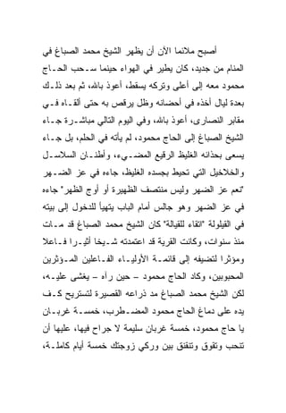 ‫ﺃﺼﺒﺢ ﻤﻼﺌﻤﺎ ﺍﻵﻥ ﺃﻥ ﻴﻅﻬﺭ ﺍﻟﺸﻴﺦ ﻤﺤﻤﺩ ﺍﻟﺼﺒﺎﻍ ﻓﻲ‬
‫ﺍﻟﻤﻨﺎﻡ ﻤﻥ ﺠﺩﻴﺩ، ﻜﺎﻥ ﻴﻁﻴﺭ ﻓﻲ ﺍﻟﻬﻭﺍﺀ ﺤﻴﻨﻤﺎ ﺴـﺤﺏ ﺍﻟﺤـﺎﺝ‬
‫ﻤﺤﻤﻭﺩ ﻤﻌﻪ ﺇﻟﻰ ﺃﻋﻠﻰ ﻭﺘﺭﻜﻪ ﻴﺴﻘﻁ، ﺃﻋﻭﺫ ﺒﺎﷲ، ﺜﻡ ﺒﻌﺩ ﺫﻟـﻙ‬
‫ﺒﻌﺩﺓ ﻟﻴﺎل ﺃﺨﺫﻩ ﻓﻲ ﺃﺤﻀﺎﻨﻪ ﻭﻅل ﻴﺭﻗﺹ ﺒﻪ ﺤﺘﻰ ﺃﻟﻘـﺎﻩ ﻓـﻲ‬
‫ﻤﻘﺎﺒﺭ ﺍﻟﻨﺼﺎﺭﻯ، ﺃﻋﻭﺫ ﺒﺎﷲ، ﻭﻓﻲ ﺍﻟﻴﻭﻡ ﺍﻟﺘﺎﻟﻲ ﻤﺒﺎﺸـﺭﺓ ﺠـﺎﺀ‬
‫ﺍﻟﺸﻴﺦ ﺍﻟﺼﺒﺎﻍ ﺇﻟﻰ ﺍﻟﺤﺎﺝ ﻤﺤﻤﻭﺩ، ﻟﻡ ﻴﺄﺘﻪ ﻓﻲ ﺍﻟﺤﻠﻡ، ﺒل ﺠـﺎﺀ‬
‫ﻴﺴﻌﻰ ﺒﺤﺫﺍﺌﻪ ﺍﻟﻐﻠﻴﻅ ﺍﻟﺭﻗﻴﻊ ﺍﻟﻤﻀـﻲﺀ، ﻭﺃﻁﻨـﺎﻥ ﺍﻟﺴﻼﺴـل‬
‫ﻭﺍﻟﺨﻼﺨﻴل ﺍﻟﺘﻲ ﺘﺤﻴﻁ ﺒﺠﺴﺩﻩ ﺍﻟﻐﻠﻴﻅ، ﺠﺎﺀﻩ ﻓﻲ ﻋﺯ ﺍﻟﻀـﻬﺭ‬
‫"ﻨﻌﻡ ﻋﺯ ﺍﻟﻀﻬﺭ ﻭﻟﻴﺱ ﻤﻨﺘﺼﻑ ﺍﻟﻅﻬﻴﺭﺓ ﺃﻭ ﺃﻭﺝ ﺍﻟﻅﻬﺭ" ﺠﺎﺀﻩ‬
‫ﻓﻲ ﻋﺯ ﺍﻟﻀﻬﺭ ﻭﻫﻭ ﺠﺎﻟﺱ ﺃﻤﺎﻡ ﺍﻟﺒﺎﺏ ﻴﺘﻬﻴﺄ ﻟﻠﺩﺨﻭل ﺇﻟﻰ ﺒﻴﺘﻪ‬
‫ﻓﻲ ﺍﻟﻘﻴﻠﻭﻟﺔ "ﺍﺘﻘﺎﺀ ﻟﻠﻘﻴﺎﻟﺔ" ﻜﺎﻥ ﺍﻟﺸﻴﺦ ﻤﺤﻤﺩ ﺍﻟﺼﺒﺎﻍ ﻗﺩ ﻤـﺎﺕ‬
‫ﻤﻨﺫ ﺴﻨﻭﺍﺕ، ﻭﻜﺎﻨﺕ ﺍﻟﻘﺭﻴﺔ ﻗﺩ ﺍﻋﺘﻤﺩﺘﻪ ﺸـﻴﺨﺎ ﺃﺜﻴـﺭﺍ ﻓـﺎﻋﻼ‬
       ‫‪‬‬      ‫ﹰ‬
‫ﻭﻤﺅﺜﺭﺍ ﻟﺘﻀﻴﻔﻪ ﺇﻟﻰ ﻗﺎﺌﻤـﺔ ﺍﻷﻭﻟﻴـﺎﺀ ﺍﻟﻔـﺎﻋﻠﻴﻥ ﺍﻟﻤـﺅﺜﺭﻴﻥ‬
                                                ‫‪‬‬
‫ﺍﻟﻤﺤﺒﻭﺒﻴﻥ، ﻭﻜﺎﺩ ﺍﻟﺤﺎﺝ ﻤﺤﻤﻭﺩ – ﺤﻴﻥ ﺭﺁﻩ – ﻴﻐﺸﻰ ﻋﻠﻴـﻪ،‬
‫ﻟﻜﻥ ﺍﻟﺸﻴﺦ ﻤﺤﻤﺩ ﺍﻟﺼﺒﺎﻍ ﻤﺩ ﺫﺭﺍﻋﻪ ﺍﻟﻘﺼﻴﺭﺓ ﻟﺘﺴﺘﺭﻴﺢ ﻜـﻑ‬
                          ‫‪‬‬
‫ﻴﺩﻩ ﻋﻠﻰ ﺩﻤﺎﻍ ﺍﻟﺤﺎﺝ ﻤﺤﻤﻭﺩ ﺍﻟﻤﻀـﻁﺭﺏ، ﺨﻤﺴـﺔ ﻏﺭﺒـﺎﻥ‬
‫ﻴﺎ ﺤﺎﺝ ﻤﺤﻤﻭﺩ، ﺨﻤﺴﺔ ﻏﺭﺒﺎﻥ ﺴﻠﻴﻤﺔ ﻻ ﺠﺭﺍﺡ ﻓﻴﻬﺎ، ﻋﻠﻴﻬﺎ ﺃﻥ‬
‫ﺘﻨﺤﺏ ﻭﺘﻘﻭﻕ ﻭﺘﻨﻘﻨﻕ ﺒﻴﻥ ﻭﺭﻜﻲ ﺯﻭﺠﺘﻙ ﺨﻤﺴﺔ ﺃﻴﺎﻡ ﻜﺎﻤﻠـﺔ،‬
 