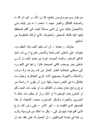 ‫ﻤﻥ ﻓﻭل ﻭﺒﺭﺴﻴﻡ ﻭﺘﺭﻤﺱ ﻭﻗﻤﺢ، ﻟﻜـﻥ ﺍﻷﻤـﺭ ﺍﻨﻬـﺎﺭ ﻜﻠـﻪ‬
‫ﻭﺃﺼﺎﺒﺘﻪ ﺍﻟﻘﻼﻗل ﻭﺍﻟﻐﺒﺎﺭ ﺤﻴﻨﻤـﺎ ﺩﺍﻫﻤﻨـﺎ ﻋـﺎﺒﺭ ﻟﻴﺄﺨـﺫﻨﻲ‬
‫ﺒﺎﻷﺤﻀﺎﻥ ﻁﺎﻟﺒﺎ ﻤﻨﻲ ﺃﻥ ﺃﺘﺒﻨﻰ ﻤﺴﺄﻟﺔ ﺃﺨﻴﻪ، ﻜﻲ ﺃﻜﻠﻡ ﺍﻟﻤﺤﺎﻓﻅ‬
                                          ‫‪‬‬
‫ﻟﻴﻌﻴﺩ ﺇﻟﻴﻪ ﻜﺸﻙ ﺍﻟﺴﺠﺎﻴﺭ ﻭﺍﻟﺤﻠﻭﻴﺎﺕ ﺍﻟﺫﻱ ﺃﺯﺍﻟﺘﻪ ﺍﻟﺤﻜﻭﻤﺔ ﻤﻥ‬
                                                ‫ﺃﺴﺎﺒﻴﻊ.‬
‫ﺤﺎﻭﻟﺕ – ﺒﻌﺩﻫﺎ – ﺃﻥ ﺃﺴـﺘﻌﻴﺩ ﺍﻟﺼـﻔﺎﺀ ﺍﻟﻤﻔﻘـﻭﺩ،‬
‫ﺘﺠﻭﻟﺕ ﻋﻠﻰ ﺸﺎﻁﺊ ﺍﻟﺒﺩﺭﻤﺎﻨﻴﺔ ﻭﺍﻟﺸﻤﺱ ﺘﺨﺭﺝ ﻟـﻲ ﻟﺴـﺎﻨﻬﺎ‬
‫ﺍﻟﺩﺍﻓﺊ ﺍﻟﺴﺎﺨﺭ، ﻭﻜﺩﺕ ﺃﻨﺤﺭﻑ ﻏﺭﺒﺎ ﻤﻥ ﺠﺩﻴﺩ ﻷﺼـل ﺇﻟـﻰ‬
                   ‫‪‬‬
‫ﺸﺎﻁﺊ ﺒﺤﺭ ﻴﻭﺴﻑ، ﻟﻜﻨﻲ ﺃﺼﺒﺤﺕ ﻓﺎﺘﺭﺍ ﺭﺍﻏﺒﺎ ﻓﻲ ﺍﻟﻠﺠـﻭﺀ‬
            ‫‪‬‬     ‫‪‬‬
‫ﺇﻟﻰ ﻤﺴﻜﻨﻲ ﻤﺘﺤﺎﺸﻴﺎ ﺍﻟﻐﺒﺎﺭ ﺍﻟﻤﺜﺎﺭ ﻤﻥ ﺍﻟﺴـﻴﺎﺭﺍﺕ ﻭﺍﻟـﺩﻭﺍﺏ‬
                                     ‫‪‬‬
‫ﻭﺍﻷﺴﺌﻠﺔ ﻭﺍﻷﺠﻭﺒﺔ ﻭﻀﺠﻴﺞ ﺁﻻﺕ ﺍﻟﺭﻱ ﺍﻟﻤﺘﻨﺎﺜﺭﺓ، ﻭﺤﺎﻭﻟـﺕ‬
‫ﺇﻁﻼﻕ ﻤﺎ ﻓﻲ ﺍﻟﻨﻔﺱ ﻨﺴﻴﻤﺎ ﺭﻗﻴﻘﺎ ﺩﻭﻥ ﺃﻥ ﻴﻜﻭﻥ ﺫﺍ ﺭﺍﺌﺤﺔ ﻤﻥ‬
                         ‫ﹰ‬     ‫‪‬‬
‫ﻨﻭﻉ ﺭﻭﺍﺌﺢ ﺩﺨﺎﻥ ﻤﻌﺎﻤـل ﺍﻟﻜﺘﺎﻜﻴـﺕ ﺃﻭ ﺠﻠﺴـﺎﺕ ﺍﻟﻤﺤـﺎﻜﻡ‬
‫ﺃﻭ ﺍﻟﻤﺸﺭﻭﻋﺎﺕ ﺍﻟﻭﻫﻤﻴـﺔ ﺃﻭ ﺍﻻﺒﺘـﺯﺍﺯ ﺃﻭ ﺤﻜﺎﻴـﺎﺕ ﻋﺎﺌﻠـﺔ‬
‫ﺍﻟﻤﺩﺭﺒﻴﻥ ﻭﺍﻟﺨﺒﺭﺍﺀ ﻭﺍﻟﺴﻜﺭ ﺍﻟﻤﺴﺘﻭﺭﺩ ﻤﺤﺩﻭﺩ ﺍﻟﺘﺤﻠﻴﺔ، ﺃﻭ ﻫﺫﺍ‬
‫ﺍﻟﺼﺩﻴﻕ ﺍﻟﺫﻱ ﺍﻟﺘﻘﻴﺕ ﺒﻪ – ﺁﺨﺭ ﺍﻷﻤﺭ – ﻋﻠﻰ ﺭﺃﺱ ﺍﻟﺸـﺎﺭﻉ‬
‫ﺍﻟﺫﻱ ﺃﻗﻴﻡ ﻓﻴﻪ، ﻟﻴﺘﻭﺴل ﺇﻟﻲ – ﺒﻜل ﻤﺎ ﺃﻤﻠﻙ ﻤﻥ ﻓﺭﻭﺴﻴﺔ ﻭﻜﺭﻡ‬
‫ﻭﺭﻏﺒﺔ ﻓﻲ ﺨﺩﻤﺔ ﺍﻟﻤﻭﺍﻁﻨﻴﻥ – ﺃﻥ ﺃﺤﺼل ﻟﻪ ﻋﻠﻰ ﻋﻘﺩ ﻋﻤـل‬
 