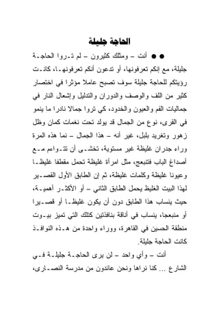 ‫‪ ‬‬
‫ﺃﻨﺕ – ﻭﻤﺜﻠﻙ ﻜﺜﻴﺭﻭﻥ – ﻟﻡ ﺘـﺭﻭﺍ ﺍﻟﺤﺎﺠـﺔ‬
‫ﺠﻠﻴﻠﺔ، ﻤﻊ ﺇﻨﻜﻡ ﺘﻌﺭﻓﻭﻨﻬﺎ، ﺃﻭ ﺘﺩﻋﻭﻥ ﺃﻨﻜﻡ ﺘﻌﺭﻓﻭﻨﻬـﺎ، ﻜﺎﻨـﺕ‬
‫ﺭﺅﻴﺘﻜﻡ ﻟﻠﺤﺎﺠﺔ ﺠﻠﻴﻠﺔ ﺴﻭﻑ ﺘﺼﺒﺢ ﻋﺎﻤﻼ ﻤﺅﺜﺭﺍ ﻓﻲ ﺍﺨﺘﺼﺎﺭ‬
           ‫‪‬‬
‫ﻜﺜﻴﺭ ﻤﻥ ﺍﻟﻠﻑ ﻭﺍﻟﻭﺼﻑ ﻭﺍﻟﺩﻭﺭﺍﻥ ﻭﺍﻟﺘﺩﻟﻴل ﻭﺇﺸﻌﺎل ﺍﻟﻨﺎﺭ ﻓﻲ‬
‫ﺠﻤﺎﻟﻴﺎﺕ ﺍﻟﻔﻡ ﻭﺍﻟﻌﻴﻭﻥ ﻭﺍﻟﺨﺩﻭﺩ، ﻜﻲ ﺘﺭﻭﺍ ﺠﻤﺎﻻ ﻨﺎﺩﺭﺍ ﻤﺎ ﻴﻨﻤﻭ‬
         ‫‪‬‬
‫ﻓﻲ ﺍﻟﻘﺭﻯ، ﻨﻭﻉ ﻤﻥ ﺍﻟﺠﻤﺎل ﻗﺩ ﻴﻭﻟﺩ ﺘﺤﺕ ﻨﻐﻤﺎﺕ ﻜﻤﺎﻥ ﻭﻅل‬
‫ﺯﻫﻭﺭ ﻭﺘﻐﺭﻴﺩ ﺒﻠﺒل، ﻏﻴﺭ ﺃﻨﻪ – ﻫﺫﺍ ﺍﻟﺠﻤﺎل – ﻨﻤﺎ ﻫﺫﻩ ﺍﻟﻤﺭﺓ‬
‫ﻭﺭﺍﺀ ﺠﺩﺭﺍﻥ ﻏﻠﻴﻅﺔ ﻏﻴﺭ ﻤﺴﺘﻭﻴﺔ، ﺘﺨﺸـﻰ ﺃﻥ ﺘﺘـﻭﺍﺀﻡ ﻤـﻊ‬
‫ﺃﺼﺩﺍﻍ ﺍﻟﺒﺎﺏ ﻓﺘﻨﺒﻌﺞ، ﻤﺜل ﺍﻤﺭﺃﺓ ﻏﻠﻴﻅﺔ ﺘﺤﻤل ﻤﻘﻁﻔﺎ ﻏﻠﻴ ﹰـﺎ‬
  ‫ﻅ‬      ‫ﹰ‬
‫ﻭﻋﻴﻭﻨﺎ ﻏﻠﻴﻅﺔ ﻭﻜﻠﻤﺎﺕ ﻏﻠﻴﻅﺔ، ﺜﻡ ﺇﻥ ﺍﻟﻁﺎﺒﻕ ﺍﻷﻭل ﺍﻟﻘﺼـﻴﺭ‬
                                               ‫ﹰ‬
‫ﻟﻬﺫﺍ ﺍﻟﺒﻴﺕ ﺍﻟﻐﻠﻴﻅ ﻴﺤﻤل ﺍﻟﻁﺎﺒﻕ ﺍﻟﺜﺎﻨﻲ – ﺃﻭ ﺍﻷﻜﺜـﺭ ﺃﻫﻤﻴـﺔ،‬
‫ﺤﻴﺙ ﻴﻨﺴﺎﺏ ﻫﺫﺍ ﺍﻟﻁﺎﺒﻕ ﺩﻭﻥ ﺃﻥ ﻴﻜﻭﻥ ﻏﻠﻴ ﹰـﺎ ﺃﻭ ﻗﺼـﻴﺭﺍ‬
 ‫‪‬‬          ‫ﻅ‬
‫ﺃﻭ ﻤﻨﺒﻌﺠﺎ، ﻴﻨﺴﺎﺏ ﻓﻲ ﺃﻨﺎﻗﺔ ﺒﻨﺎﻓﺫﺘﻴﻥ ﻜﺘﻠﻙ ﺍﻟﺘﻲ ﺘﻤﻴﺯ ﺒﻴـﻭﺕ‬
                                               ‫‪‬‬
‫ﻤﻨﻁﻘﺔ ﺍﻟﺤﺴﻴﻥ ﻓﻲ ﺍﻟﻘﺎﻫﺭﺓ، ﻭﻭﺭﺍﺀ ﻭﺍﺤﺩﺓ ﻤﻥ ﻫـﺫﻩ ﺍﻟﻨﻭﺍﻓـﺫ‬
                                      ‫ﻜﺎﻨﺕ ﺍﻟﺤﺎﺠﺔ ﺠﻠﻴﻠﺔ.‬
‫ﺃﻨﺕ – ﻭﺃﻱ ﻭﺍﺤﺩ – ﻟﻥ ﻴﺭﻯ ﺍﻟﺤﺎﺠـﺔ ﺠﻠﻴﻠـﺔ ﻓـﻲ‬
‫ﺍﻟﺸﺎﺭﻉ … ﻜﻨﺎ ﻨﺭﺍﻫﺎ ﻭﻨﺤﻥ ﻋﺎﺌﺩﻭﻥ ﻤﻥ ﻤﺩﺭﺴﺔ ﺍﻟﻨﺼـﺎﺭﻯ،‬
 