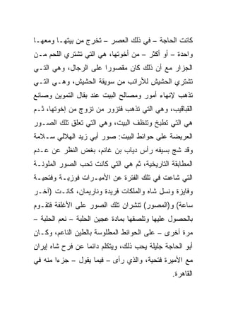 ‫ﻜﺎﻨﺕ ﺍﻟﺤﺎﺠﺔ – ﻓﻲ ﺫﻟﻙ ﺍﻟﻌﺼﺭ – ﺘﺨﺭﺝ ﻤﻥ ﺒﻴﺘﻬـﺎ ﻭﻤﻌﻬـﺎ‬
‫ﻭﺍﺤﺩﺓ – ﺃﻭ ﺃﻜﺜﺭ – ﻤﻥ ﺃﺨﻭﺘﻬﺎ، ﻫﻲ ﺍﻟﺘﻲ ﺘﺸﺘﺭﻱ ﺍﻟﻠﺤﻡ ﻤـﻥ‬
‫ﺍﻟﺠﺯﺍﺭ ﻤﻊ ﺃﻥ ﺫﻟﻙ ﻜﺎﻥ ﻤﻘﺼﻭﺭﺍ ﻋﻠﻰ ﺍﻟﺭﺠﺎل، ﻭﻫﻲ ﺍﻟﺘـﻲ‬
                       ‫‪‬‬
‫ﺘﺸﺘﺭﻱ ﺍﻟﺤﺸﻴﺵ ﻟﻸﺭﺍﻨﺏ ﻤﻥ ﺴﻭﻴﻘﺔ ﺍﻟﺤﺸﻴﺵ، ﻭﻫـﻲ ﺍﻟﺘـﻲ‬
‫ﺘﺫﻫﺏ ﻹﻨﻬﺎﺀ ﺃﻤﻭﺭ ﻭﻤﺼﺎﻟﺢ ﺍﻟﺒﻴﺕ ﻋﻨﺩ ﺒﻘﺎل ﺍﻟﺘﻤﻭﻴﻥ ﻭﺼﺎﻨﻊ‬
‫ﺍﻟﻘﺒﺎﻗﻴﺏ، ﻭﻫﻲ ﺍﻟﺘﻲ ﺘﺫﻫﺏ ﻓﺘﺯﻭﺭ ﻤﻥ ﺘﺯﻭﺝ ﻤﻥ ﺇﺨﻭﺘﻬﺎ، ﺜـﻡ‬
‫ﻫﻲ ﺍﻟﺘﻲ ﺘﻁﺒﺦ ﻭﺘﻨﻅﻑ ﺍﻟﺒﻴﺕ، ﻭﻫﻲ ﺍﻟﺘﻲ ﺘﻌﻠﻕ ﺘﻠﻙ ﺍﻟﺼـﻭﺭ‬
‫ﺍﻟﻌﺭﻴﻀﺔ ﻋﻠﻰ ﺤﻭﺍﺌﻁ ﺍﻟﺒﻴﺕ: ﺼﻭﺭ ﺃﺒﻲ ﺯﻴﺩ ﺍﻟﻬﻼﻟﻲ ﺴـﻼﻤﺔ‬
‫ﻭﻗﺩ ﺸﺞ ﺒﺴﻴﻔﻪ ﺭﺃﺱ ﺩﻴﺎﺏ ﺒﻥ ﻏﺎﻨﻡ، ﺒﻐﺽ ﺍﻟﻨﻅﺭ ﻋﻥ ﻋـﺩﻡ‬
‫ﺍﻟﻤﻁﺎﺒﻘﺔ ﺍﻟﺘﺎﺭﻴﺨﻴﺔ، ﺜﻡ ﻫﻲ ﺍﻟﺘﻲ ﻜﺎﻨﺕ ﺘﺤﺏ ﺍﻟﺼﻭﺭ ﺍﻟﻤﻠﻭﻨـﺔ‬
‫ﺍﻟﺘﻲ ﺸﺎﻋﺕ ﻓﻲ ﺘﻠﻙ ﺍﻟﻔﺘﺭﺓ ﻋﻥ ﺍﻷﻤﻴـﺭﺍﺕ ﻓﻭﺯﻴـﺔ ﻭﻓﺘﺤﻴـﺔ‬
‫ﻭﻓﺎﻴﺯﺓ ﻭﻨﺴل ﺸﺎﻩ ﻭﺍﻟﻤﻠﻜﺎﺕ ﻓﺭﻴﺩﺓ ﻭﻨﺎﺭﻴﻤﺎﻥ، ﻜﺎﻨـﺕ )ﺁﺨـﺭ‬
‫ﺴﺎﻋﺔ( ﻭ)ﺍﻟﻤﺼﻭﺭ( ﺘﻨﺸﺭﺍﻥ ﺘﻠﻙ ﺍﻟﺼﻭﺭ ﻋﻠﻰ ﺍﻷﻏﻠﻔﺔ ﻓﺘﻘـﻭﻡ‬
‫ﺒﺎﻟﺤﺼﻭل ﻋﻠﻴﻬﺎ ﻭﺘﻠﺼﻘﻬﺎ ﺒﻤﺎﺩﺓ ﻋﺠﻴﻥ ﺍﻟﺤﻠﺒﺔ – ﻨﻌﻡ ﺍﻟﺤﻠﺒﺔ –‬
‫ﻤﺭﺓ ﺃﺨﺭﻯ – ﻋﻠﻰ ﺍﻟﺤﻭﺍﺌﻁ ﺍﻟﻤﻁﻠﻭﺴﺔ ﺒﺎﻟﻁﻴﻥ ﺍﻟﻨﺎﻋﻡ، ﻭﻜـﺎﻥ‬
‫ﺃﺒﻭ ﺍﻟﺤﺎﺠﺔ ﺠﻠﻴﻠﺔ ﻴﺤﺏ ﺫﻟﻙ، ﻭﻴﺘﻜﻠﻡ ﺩﺍﺌﻤﺎ ﻋﻥ ﻓﺭﺡ ﺸﺎﻩ ﺇﻴﺭﺍﻥ‬
                  ‫‪‬‬
‫ﻤﻊ ﺍﻷﻤﻴﺭﺓ ﻓﺘﺤﻴﺔ، ﻭﺍﻟﺫﻱ ﺭﺃﻯ – ﻓﻴﻤﺎ ﻴﻘﻭل – ﺠﺯﺀﺍ ﻤﻨﻪ ﻓﻲ‬
        ‫‪‬‬
                                                ‫ﺍﻟﻘﺎﻫﺭﺓ.‬
 