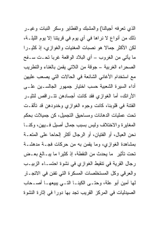 ‫ﺍﻟﺫﻱ ﺘﻌﺭﻓﻪ ﺃﺠﻴﺎﻟﻨﺎ( ﻭﺍﻟﻤﺸﺒﻙ ﻭﺍﻟﻔﻁﺎﻴﺭ ﻭﺴﻜﺭ ﺍﻟﻨﺒﺎﺕ ﻭﻏﻴـﺭ‬
‫ﺫﻟﻙ ﻤﻥ ﺃﻨﻭﺍﻉ ﻻ ﻨﺭﺍﻫﺎ ﻓﻲ ﺃﻱ ﻴﻭﻡ ﻓﻲ ﻗﺭﻴﺘﻨﺎ ﺇﻻ ﻴﻭﻡ ﺍﻟﻠﻴﻠـﺔ،‬
‫ﻟﻜﻥ ﺍﻷﻜﺜﺭ ﺠﻤﺎﻻ ﻫﻭ ﻨﺼﺒﺎﺕ ﺍﻟﻤﻐﻨﻴﺎﺕ ﻭﺍﻟﻐﻭﺍﺯﻱ، ﺇﺫ ﻜﺜﻴـﺭﺍ‬
 ‫‪‬‬
‫ﻤﺎ ﻴﺄﺘﻲ ﻤﻥ ﺍﻟﻐﺭﻭﺏ – ﺃﻱ ﺍﻟﺒﻼﺩ ﺍﻟﻭﺍﻗﻌﺔ ﻏﺭﺒﺎ ﺘﺤـﺕ ﺴـﻔﺢ‬
           ‫‪‬‬
‫ﺍﻟﺼﺤﺭﺍﺀ ﺍﻟﻐﺭﺒﻴﺔ – ﺠﻭﻗﺔ ﻤﻥ ﺍﻟﻼﺘﻲ ﻴﻘﻤﻥ ﺒﺎﻟﻐﻨﺎﺀ ﻭﺍﻟﺘﻁﺭﻴﺏ‬
‫ﻤﻊ ﺍﺴﺘﺨﺩﺍﻡ ﺍﻷﻏﺎﻨﻲ ﺍﻟﺸﺎﺌﻌﺔ ﻓﻲ ﺍﻟﺤﺎﻻﺕ ﺍﻟﺘﻲ ﻴﺼﻌﺏ ﻋﻠﻴﻬﻥ‬
‫ﺃﺩﺍﺀ ﺍﻟﺴﻴﺭﺓ ﺍﻟﺸﻌﺒﻴﺔ ﺤﺴﺏ ﺍﺨﺘﻴﺎﺭ ﺠﻤﻬﻭﺭ ﺍﻟﺠﺎﻟﺴـﻴﻥ ﻋﻠـﻰ‬
‫ﺍﻷﺭﺍﺌﻙ، ﺃﻤﺎ ﺍﻟﻐﻭﺍﺯﻱ ﻓﻘﺩ ﻜﺎﻨﺕ ﺃﺠﺴﺎﺩﻫﻥ ﺘﺘـﺭﺍﻗﺹ ﻟﺘﺜﻴـﺭ‬
‫ﺍﻟﻔﺘﻨﺔ ﻓﻲ ﻗﻠﻭﺒﻨﺎ، ﻜﺎﻨﺕ ﻭﺠﻭﻩ ﺍﻟﻐﻭﺍﺯﻱ ﻭﺨﺩﻭﺩﻫﻥ ﻗﺩ ﺘﺄﻟﻘـﺕ‬
‫ﺘﺤﺕ ﻋﻤﻠﻴﺎﺕ ﺍﻟﺩﻫﺎﻨﺎﺕ ﻭﻤﺴﺎﺤﻴﻕ ﺍﻟﺘﺠﻤﻴل، ﻜﻥ ﺠﻤﻴﻼﺕ ﺒﺤﻜﻡ‬
‫ﺍﻟﻤﻐﺎﻴﺭﺓ ﻭﺍﻻﺨﺘﻼﻑ ﻭﻟﻴﺱ ﺒﺴﺒﺏ ﺠﻤﺎل ﺃﺼﻴل ﻓـﻴﻬﻥ، ﻭﻜﻨـﺎ‬
‫ﻨﺤﻥ ﺍﻟﻌﻴﺎل، ﺃﻭ ﺍﻟﻔﺘﻴﺎﻥ، ﺃﻭ ﺍﻟﺭﺠﺎل ﺃﻜﺜﺭ ﺇﻟﺤﺎﺤﺎ ﻋﻠﻰ ﺍﻟﻤﺘﻌـﺔ‬
             ‫‪‬‬
‫ﺒﻤﺸﺎﻫﺩﺓ ﺍﻟﻐﻭﺍﺯﻱ، ﻭﻤﺎ ﻴﻘﻤﻥ ﺒﻪ ﻤﻥ ﺤﺭﻜﺎﺕ ﻓﺠـﺔ ﻤﺩﻫﺸـﺔ‬
‫ﺘﺤﺕ ﺘﺄﺜﻴﺭ ﻤﺎ ﻴﺤﺩﺙ ﻤﻥ ﺍﻟﻨﻘﻁﺔ، ﺇﺫ ﻜﺜﻴﺭﺍ ﻤﺎ ﻴﺒـﺎﻟﻎ ﺒﻌـﺽ‬
                ‫‪‬‬
‫ﺭﺠﺎل ﺍﻟﻘﺭﻴﺔ ﻓﻲ ﺘﻨﻘﻴﻁ ﺍﻟﻐﻭﺍﺯﻱ ﻓﻲ ﻨﺸﻭﺓ ﺍﺤﺘﺴـﺎﺀ ﺍﻟﺯﺒﻴـﺏ‬
‫ﻭﺍﻟﻌﺭﻗﻲ ﻭﻜل ﺍﻟﻤﺴﺘﺨﻠﺼﺎﺕ ﺍﻟﻤﺴﻜﺭﺓ ﺍﻟﺘﻲ ﺘﻔﻨﻥ ﻓﻲ ﺍﻻﺘﺠـﺎﺭ‬
‫ﻟﻬﺎ ﺃﻤﻴﻥ ﺃﺒﻭ ﻋﻠﺔ، ﻭﺤﺘـﻰ ﺍﻟﻜﻴﻨـﺎ ﺍﻟﺘـﻲ ﻴﺒﻴﻌﻬـﺎ ﺃﺼـﺤﺎﺏ‬
‫ﺍﻟﺼﻴﺩﻟﻴﺎﺕ ﻓﻲ ﺍﻟﻤﺭﻜﺯ ﺍﻟﻘﺭﻴﺏ ﺘﺠﺩ ﺒﻬﺎ ﺩﻭﺭﺍ ﻓﻲ ﺇﺜﺎﺭﺓ ﺍﻟﻨﺸﻭﺓ‬
                 ‫‪‬‬
 