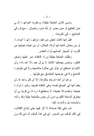 ‫-٤-‬
‫ﻭﻨﺴﻰ ﺍﻟﻨﺎﺱ ﺍﻟﺤﺎﺠﺔ ﺠﻠﻴﻠﺔ، ﻭﺴﺎﻓﺭﺕ ﺃﺨﻭﺍﺘﻬـﺎ ﺇﻟـﻰ‬
‫ﻤﺩﻥ ﺍﻟﺨﻠﻴﺞ ﺃﻭ ﻤﺩﻥ ﻤﺼﺭ ﺃﻭ ﺃﻴﺔ ﻤﺩﻥ، ﻭﺘﺤﻭﻟﻥ – ﻤﻊ ﻟﻴـﺎﻟﻲ‬
                                ‫ﺍﻟﻤﺸﺎﻴﺦ – ﺇﻟﻰ ﺫﻜﺭﻴﺎﺕ …‬
‫ﻗﻴل ﺇﻨﻬﺎ ﻜﺎﻨﺕ ﺘﻌﻴﺵ ﻤﻥ ﻨﻘﻭﺩ ﺘﺭﻜﻬـﺎ ﻟﻬـﺎ ﺃﺒﻭﻫـﺎ،‬
‫ﺃﻭ ﻤﻥ ﻤﻌﺎﺵ ﺃﺘﺎﺤﻪ ﻟﻬﺎ ﺃﻭﻻﺩ ﺍﻟﺤﻼل، ﺃﻭ ﻤﻥ ﻫﺒﺎﺕ ﺘﺼﻠﻬﺎ ﻤﻥ‬
                    ‫ﺃﻗﺎﺭﺏ ﺃﻭ ﺃﺼﻬﺎﺭ ﺃﺼﺎﺒﻬﻡ ﺜﺭﺍﺀ ﺍﻟﻌﺼﺭ.‬
‫ﻭﻅﻠﺕ ﺍﻟﺤﺎﺠﺔ ﺠﻠﻴﻠﺔ ﻭﺭﺍﺀ ﺍﻟﻨﺎﻓﺫﺓ، ﻨﻤﺭ ﻋﻠﻴﻬﺎ ﻭﻨﻤﻌﻥ‬
‫ﺍﻟﻨﻅﺭ، ﻭﻨﺤﺱ ﺒﺠﻤﺎﻟﻬﺎ ﺍﻷﺨﺎﺫ ﻻ ﻴﺯﺍل ﺠﻤـﺎﻻ ﺃﺨـﺎﺫﺍ، ﻭﺃﻥ‬
      ‫ﹰ‬
‫ﺍﻷﻴﺎﻡ ﻟﻡ ﺘﺴﺘﻁﻊ ﺃﻥ ﺘﺅﺜﺭ ﻓﻲ ﺤﻼﻭﺓ ﻤﻼﻤﺤﻬﺎ ﻭﻻ ﻓﻲ ﻁﻭﻟﻬـﺎ‬
             ‫ﺍﻟﺸﺎﻤﺦ ﻭﻻ ﻓﻲ ﻋﺭﻀﻬﺎ ﺍﻟﻤﺘﻨﺎﺴﻕ ﻤﻊ ﻁﻭﻟﻬﺎ …‬
‫ﺒﺭﻏﻡ ﺃﻥ ﺃﺤﺩﺍ ﻟﻡ ﻴﻌﺩ ﻴﺫﻜﺭﻫﺎ، ﺇﻻ ﺃﻥ ﻜل ﻭﺍﺤﺩ ﻜـﺎﻥ‬
‫ﻴﻌﻠﻡ ﺃﻨﻬﺎ ﻓﻲ ﺍﻟﻤﻭﻗﻊ ﻨﻔﺴﻪ، ﻭﻓﻲ ﺍﻟﻨﺎﻓﺫﺓ ﻨﻔﺴﻬﺎ، ﻭﺃﻨﻬـﺎ ﺘﺭﺍﻨـﺎ‬
‫ﺠﻤﻴﻌﺎ، ﻭﺘﺒﺘﺴﻡ ﻟﻨﺎ ﺠﻤﻴﻌﺎ، ﻻ ﻴﺴﺘﻁﻴﻊ ﻓـﺭﺩ ﻓـﻲ ﻗﺭﻴﺘـﻲ ﺃﻥ‬
                              ‫‪‬‬                 ‫‪‬‬
‫ﻴﺨﺘﺭﻕ ﺍﻟﺴﺎﺤﺔ ﺍﻟﻜﺒﺭﻯ ﺩﻭﻥ ﺃﻥ ﻴﺤﺱ ﺒﺎﻟﺤﺎﺠﺔ ﺠﻠﻴﺔ ﻭﻗﺩ ﺭﺃﺘﻪ،‬
                                ‫ﻭﺍﺒﺘﺴﻤﺕ ﺒل ﻭﺃﺸﺎﺭﺕ ﺇﻟﻴﻪ.‬
‫ﺜﻡ، ﻭﻓﻲ ﻟﻴﻠﺔ ﺼﺎﻤﺘﺔ ﻻ ﺃﺜﺭ ﻓﻴﻬﺎ ﺤﺘﻰ ﻟﻨﺒﺎﺡ ﺍﻟﻜﻼﺏ،‬
‫ﻓﻲ ﺫﻟﻙ ﺍﻟﻭﻗﺕ ﻤﻥ ﺍﻟﺴﺤﺭ، ﺃﻱ ﻓﻲ ﻫﺫﺍ ﺍﻟﻭﻗﺕ ﺍﻟـﺫﻱ ﺘﻜـﻭﻥ‬
 