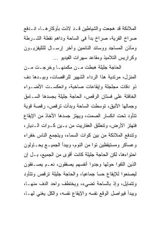 ‫ﺍﻟﻤﻼﺌﻜﺔ ﻗﺩ ﻫﺠﻌﺕ ﻭﺍﻟﺸﻴﺎﻁﻴﻥ ﻗـﺩ ﻻﺫﺕ ﺒﺄﻭﻜﺎﺭﻫـﺎ، ﺍﻨـﺩﻓﻊ‬
‫ﺼﺭﺍﺥ ﺍﻟﻘﺭﻴﺔ، ﺼﺭﺍﺥ ﺒﺩﺃ ﻓﻲ ﺍﻟﺴﺎﺤﺔ ﻭﺩﺍﻫﻡ ﻨﻘﻁﺔ ﺍﻟﺸـﺭﻁﺔ‬
‫ﻭﻤﺂﺫﻥ ﺍﻟﻤﺴﺎﺠﺩ ﻭﻭﺴﺎﺌﺩ ﺍﻟﻨﺎﺌﻤﻴﻥ ﻭﺁﺨﺭ ﺇﺭﺴـﺎل ﻟﻠﺘﻠﻴﻔﺯﻴـﻭﻥ‬
              ‫ﻭﻜﺭﺍﺭﻴﺱ ﺍﻟﺘﻼﻤﻴﺫ ﻭﻤﻘﺎﻋﺩ ﺴﻬﺭﺍﺕ ﺍﻟﻔﻴﺩﻴﻭ …‬
‫ﺍﻟﺤﺎﺠﺔ ﺠﻠﻴﻠﺔ ﻫﺒﻁﺕ ﻤـﻥ ﻤﻜﻤﻨﻬـﺎ ﻭﺨﺭﺠـﺕ ﻤـﻥ‬
‫ﺍﻟﻤﻨﺯل، ﻤﺭﺘﺩﻴﺔ ﻫﺫﺍ ﺍﻟﺭﺩﺍﺀ ﺍﻟﺸﻬﻴﺭ ﻟﻠﺭﺍﻗﺼﺎﺕ، ﻭﺒﻴـﺩﻫﺎ ﺩﻑ‬
‫ﺫﻭ ﺩﻗﺎﺕ ﻤﺠﻠﺠﻠﺔ ﻭﺇﻴﻘﺎﻋﺎﺕ ﺼﺎﺨﺒﺔ، ﻭﺍﻨﻌﻜﺴـﺕ ﺍﻷﻀـﻭﺍﺀ‬
‫ﺍﻟﺨﺎﻓﺘﺔ ﻋﻠﻰ ﻓﺴﺘﺎﻥ ﺍﻟﺭﻗﺹ، ﺍﻟﺤﺎﺠﺔ ﺠﻠﻴﻠﺔ ﺒﺠﺴﺩﻫﺎ ﺍﻟﺴـﺎﻤﻕ‬
‫ﻭﺠﻤﺎﻟﻬﺎ ﺍﻷﻨﻴﻕ، ﺘﻭﺴﻁﺕ ﺍﻟﺴﺎﺤﺔ ﻭﺒﺩﺃﺕ ﺘﺭﻗﺹ، ﺭﻗﺼﺔ ﻗﻭﻴﺔ‬
‫ﺘﺘﺄﻭﺩ ﺘﺤﺕ ﺍﻨﻜﺴﺎﺭ ﺍﻟﺼﻤﺕ، ﻭﻴﻬﺘﺯ ﺠﺴﺩﻫﺎ ﺍﻷﺨﺎﺫ ﻤﻥ ﺍﻹﻴﻘﺎﻉ‬
‫ﻓﺘﻬﺘﺯ ﺍﻷﺭﺽ، ﻭﺘﻨﻁﻠﻕ ﺍﻟﻌﻔﺎﺭﻴﺕ ﻤﻥ ﺒـﻴﻥ ﻜـﻭﺍﺕ ﺍﻟـﺩﻴﺎﺭ،‬
‫ﻭﺘﻨﺩﻓﻊ ﺍﻟﻤﻼﺌﻜﺔ ﻤﻥ ﺒﻴﻥ ﻜﻭﺍﺕ ﺍﻟﺴﻤﺎﺀ، ﻭﻴﺘﺠﻤﻊ ﺍﻟﻨﺎﺱ ﺨﻔﺭﺍﺀ‬
‫ﻭﻋﺴﺎﻜﺭ ﻭﻤﺴﺘﻴﻘﻅﻴﻥ ﺘﻭﺍ ﻤﻥ ﺍﻟﻨﻭﻡ، ﻭﻴﺒﺩﺃ ﺍﻟﺠﻤﻴـﻊ ﻴﺤـﺎﻭﻟﻭﻥ‬
                                  ‫‪‬‬
‫ﺍﺤﺘﻭﺍﺀﻫﺎ، ﻟﻜﻥ ﺍﻟﺤﺎﺠﺔ ﺠﻠﻴﻠﺔ ﻜﺎﻨﺕ ﺃﻗﻭﻯ ﻤﻥ ﺍﻟﺠﻤﻴﻊ، ﺒـل ﺇﻥ‬
‫ﺍﻟﺫﻴﻥ ﺍﻟﺘﻔﻭﺍ ﺤﻭﻟﻬﺎ ﻭﺠﺩﻭﺍ ﺃﻨﻔﺴﻬﻡ ﻴﺼﻔﻘﻭﻥ، ﻨﻌـﻡ ﻴﺼـﻔﻘﻭﻥ‬
‫ﻟﻴﺼﻨﻌﻭﺍ ﻟﻺﻴﻘﺎﻉ ﺤﺴﺎ ﺠﻤﺎﻋﻴﺎ، ﻭﺍﻟﺤﺎﺠﺔ ﺠﻠﻴﻠﺔ ﺘﺭﻗﺹ ﻭﺘﺘﺄﻭﺩ‬
                            ‫‪‬‬      ‫‪‬‬
‫ﻭﺘﺘﻤﺎﻴل، ﻭﺇﺫ ﺒﺎﻟﺴﺎﺤﺔ ﺘﻀﻲﺀ، ﻭﻴﺨﺘﻁﻑ ﻭﺍﺤﺩ ﺍﻟﺩﻑ ﻤﻨﻬـﺎ،‬
‫ﻭﻴﺒﺩﺃ ﻓﻴﻭﺍﺼل ﺍﻟﻭﻗﻊ ﻨﻔﺴﻪ ﻭﺍﻹﻴﻘﺎﻉ ﻨﻔﺴﻪ، ﻭﺍﻟﻜل ﻴﻐﻨﻲ ﻟﻬـﺎ،‬
 