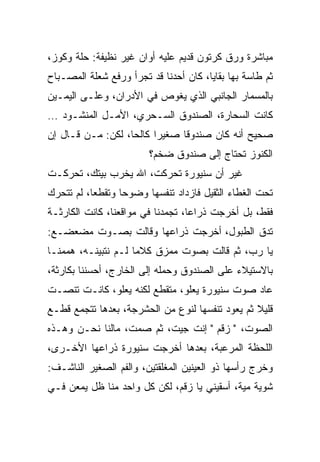 ‫ﻤﺒﺎﺸﺭﺓ ﻭﺭﻕ ﻜﺭﺘﻭﻥ ﻗﺩﻴﻡ ﻋﻠﻴﻪ ﺃﻭﺍﻥ ﻏﻴﺭ ﻨﻅﻴﻔﺔ: ﺤﻠﺔ ﻭﻜﻭﺯ،‬
‫ﺜﻡ ﻁﺎﺴﺔ ﺒﻬﺎ ﺒﻘﺎﻴﺎ، ﻜﺎﻥ ﺃﺤﺩﻨﺎ ﻗﺩ ﺘﺠﺭﺃ ﻭﺭﻓﻊ ﺸﻌﻠﺔ ﺍﻟﻤﺼـﺒﺎﺡ‬
‫ﺒﺎﻟﻤﺴﻤﺎﺭ ﺍﻟﺠﺎﻨﺒﻲ ﺍﻟﺫﻱ ﻴﻐﻭﺹ ﻓﻲ ﺍﻷﺩﺭﺍﻥ، ﻭﻋﻠـﻰ ﺍﻟﻴﻤـﻴﻥ‬
‫ﻜﺎﻨﺕ ﺍﻟﺴﺤﺎﺭﺓ، ﺍﻟﺼﻨﺩﻭﻕ ﺍﻟﺴـﺤﺭﻱ، ﺍﻷﻤـل ﺍﻟﻤﻨﺸـﻭﺩ …‬
‫ﺼﺤﻴﺢ ﺃﻨﻪ ﻜﺎﻥ ﺼﻨﺩﻭﻗﺎ ﺼﻐﻴﺭﺍ ﻜﺎﻟﺤﺎ، ﻟﻜﻥ: ﻤـﻥ ﻗـﺎل ﺇﻥ‬
                   ‫‪‬‬     ‫‪‬‬     ‫ﹰ‬
                        ‫ﺍﻟﻜﻨﻭﺯ ﺘﺤﺘﺎﺝ ﺇﻟﻰ ﺼﻨﺩﻭﻕ ﻀﺨﻡ؟‬
‫ﻏﻴﺭ ﺃﻥ ﺴﻨﻴﻭﺭﺓ ﺘﺤﺭﻜﺕ، ﺍﷲ ﻴﺨﺭﺏ ﺒﻴﺘﻙ، ﺘﺤﺭﻜـﺕ‬
‫ﺘﺤﺕ ﺍﻟﻐﻁﺎﺀ ﺍﻟﺜﻘﻴل ﻓﺎﺯﺩﺍﺩ ﺘﻨﻔﺴﻬﺎ ﻭﻀﻭﺤﺎ ﻭﺘﻘﻁﻌﺎ، ﻟﻡ ﺘﺘﺤﺭﻙ‬
           ‫‪‬‬      ‫‪‬‬
‫ﻓﻘﻁ، ﺒل ﺃﺨﺭﺠﺕ ﺫﺭﺍﻋﺎ، ﺘﺠﻤﺩﻨﺎ ﻓﻲ ﻤﻭﺍﻗﻌﻨﺎ، ﻜﺎﻨﺕ ﺍﻟﻜﺎﺭﺜـﺔ‬
                                   ‫‪‬‬
‫ﺘﺩﻕ ﺍﻟﻁﺒﻭل، ﺃﺨﺭﺠﺕ ﺫﺭﺍﻋﻬﺎ ﻭﻗﺎﻟﺕ ﺒﺼـﻭﺕ ﻤﻀﻌﻀـﻊ:‬
‫ﻴﺎ ﺭﺏ، ﺜﻡ ﻗﺎﻟﺕ ﺒﺼﻭﺕ ﻤﻤﺯﻕ ﻜﻼﻤﺎ ﻟـﻡ ﻨﺘﺒﻴﻨـﻪ، ﻫﻤﻤﻨـﺎ‬
                     ‫‪‬‬
‫ﺒﺎﻻﺴﺘﻴﻼﺀ ﻋﻠﻰ ﺍﻟﺼﻨﺩﻭﻕ ﻭﺤﻤﻠﻪ ﺇﻟﻰ ﺍﻟﺨﺎﺭﺝ، ﺃﺤﺴﻨﻨﺎ ﺒﻜﺎﺭﺜﺔ،‬
‫ﻋﺎﺩ ﺼﻭﺕ ﺴﻨﻴﻭﺭﺓ ﻴﻌﻠﻭ، ﻤﺘﻘﻁﻊ ﻟﻜﻨﻪ ﻴﻌﻠﻭ، ﻜﺎﻨـﺕ ﺘﻨﺼـﺕ‬
‫ﻗﻠﻴﻼ ﺜﻡ ﻴﻌﻭﺩ ﺘﻨﻔﺴﻬﺎ ﻟﻨﻭﻉ ﻤﻥ ﺍﻟﺤﺸﺭﺠﺔ، ﺒﻌﺩﻫﺎ ﺘﺘﺠﻤﻊ ﻗﻁـﻊ‬
‫ﺍﻟﺼﻭﺕ، " ﺯﻗﻡ " ﺇﻨﺕ ﺠﻴﺕ، ﺜﻡ ﺼﻤﺕ، ﻤﺎﻟﻨﺎ ﻨﺤـﻥ ﻭﻫـﺫﻩ‬
‫ﺍﻟﻠﺤﻅﺔ ﺍﻟﻤﺭﻋﺒﺔ، ﺒﻌﺩﻫﺎ ﺃﺨﺭﺠﺕ ﺴﻨﻴﻭﺭﺓ ﺫﺭﺍﻋﻬﺎ ﺍﻷﺨـﺭﻯ،‬
‫ﻭﺨﺭﺝ ﺭﺃﺴﻬﺎ ﺫﻭ ﺍﻟﻌﻴﻨﻴﻥ ﺍﻟﻤﻐﻠﻘﺘﻴﻥ، ﻭﺍﻟﻔﻡ ﺍﻟﺼﻐﻴﺭ ﺍﻟﻨﺎﺸـﻑ:‬
‫ﺸﻭﻴﺔ ﻤﻴﺔ، ﺃﺴﻘﻴﻨﻲ ﻴﺎ ﺯﻗﻡ، ﻟﻜﻥ ﻜل ﻭﺍﺤﺩ ﻤﻨﺎ ﻅل ﻴﻤﻌﻥ ﻓـﻲ‬
 