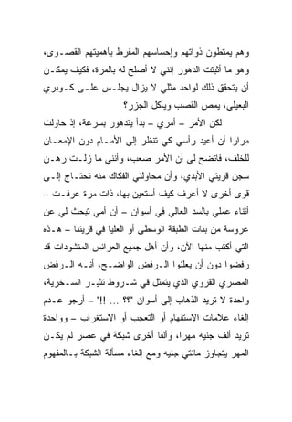 ‫ﻭﻫﻡ ﻴﻤﺘﻁﻭﻥ ﺫﻭﺍﺘﻬﻡ ﻭﺇﺤﺴﺎﺴﻬﻡ ﺍﻟﻤﻔﺭﻁ ﺒﺄﻫﻤﻴﺘﻬﻡ ﺍﻟﻘﺼـﻭﻯ،‬
‫ﻭﻫﻭ ﻤﺎ ﺃﺜﺒﺘﺕ ﺍﻟﺩﻫﻭﺭ ﺇﻨﻨﻲ ﻻ ﺃﺼﻠﺢ ﻟﻪ ﺒﺎﻟﻤﺭﺓ، ﻓﻜﻴﻑ ﻴﻤﻜـﻥ‬
‫ﺃﻥ ﻴﺘﺤﻘﻕ ﺫﻟﻙ ﻟﻭﺍﺤﺩ ﻤﺜﻠﻲ ﻻ ﻴﺯﺍل ﻴﺠﻠـﺱ ﻋﻠـﻰ ﻜـﻭﺒﺭﻱ‬
                     ‫ﺍﻟﺒﻌﻴﻠﻲ، ﻴﻤﺹ ﺍﻟﻘﺼﺏ ﻭﻴﺄﻜل ﺍﻟﺠﺯﺭ؟‬
‫ﻟﻜﻥ ﺍﻷﻤﺭ – ﺃﻤﺭﻱ – ﺒﺩﺃ ﻴﺘﺩﻫﻭﺭ ﺒﺴﺭﻋﺔ، ﺇﺫ ﺤﺎﻭﻟﺕ‬
‫ﻤﺭﺍﺭﺍ ﺃﻥ ﺃﻋﻴﺩ ﺭﺃﺴﻲ ﻜﻲ ﺘﻨﻅﺭ ﺇﻟﻰ ﺍﻷﻤـﺎﻡ ﺩﻭﻥ ﺍﻹﻤﻌـﺎﻥ‬
                                             ‫‪‬‬
‫ﻟﻠﺨﻠﻑ، ﻓﺎﺘﻀﺢ ﻟﻲ ﺃﻥ ﺍﻷﻤﺭ ﺼﻌﺏ، ﻭﺃﻨﻨﻲ ﻤﺎ ﺯﻟـﺕ ﺭﻫـﻥ‬
‫ﺴﺠﻥ ﻗﺭﻴﺘﻲ ﺍﻷﺒﺩﻱ، ﻭﺃﻥ ﻤﺤﺎﻭﻟﺘﻲ ﺍﻟﻔﻜﺎﻙ ﻤﻨﻪ ﺘﺤﺘـﺎﺝ ﺇﻟـﻰ‬
‫ﻗﻭﻯ ﺃﺨﺭﻯ ﻻ ﺃﻋﺭﻑ ﻜﻴﻑ ﺃﺴﺘﻌﻴﻥ ﺒﻬﺎ، ﺫﺍﺕ ﻤﺭﺓ ﻋﺭﻓـﺕ –‬
‫ﺃﺜﻨﺎﺀ ﻋﻤﻠﻲ ﺒﺎﻟﺴﺩ ﺍﻟﻌﺎﻟﻲ ﻓﻲ ﺃﺴﻭﺍﻥ – ﺃﻥ ﺃﻤﻲ ﺘﺒﺤﺙ ﻟﻲ ﻋﻥ‬
‫ﻋﺭﻭﺴﺔ ﻤﻥ ﺒﻨﺎﺕ ﺍﻟﻁﺒﻘﺔ ﺍﻟﻭﺴﻁﻰ ﺃﻭ ﺍﻟﻌﻠﻴﺎ ﻓﻲ ﻗﺭﻴﺘﻨﺎ – ﻫـﺫﻩ‬
‫ﺍﻟﺘﻲ ﺃﻜﺘﺏ ﻤﻨﻬﺎ ﺍﻵﻥ، ﻭﺃﻥ ﺃﻫل ﺠﻤﻴﻊ ﺍﻟﻌﺭﺍﺌﺱ ﺍﻟﻤﻨﺸﻭﺩﺍﺕ ﻗﺩ‬
‫ﺭﻓﻀﻭﺍ ﺩﻭﻥ ﺃﻥ ﻴﻌﻠﻨﻭﺍ ﺍﻟـﺭﻓﺽ ﺍﻟﻭﺍﻀـﺢ، ﺃﻨـﻪ ﺍﻟـﺭﻓﺽ‬
‫ﺍﻟﻤﺼﺭﻱ ﺍﻟﻘﺭﻭﻱ ﺍﻟﺫﻱ ﻴﺘﻤﺜل ﻓﻲ ﺸـﺭﻭﻁ ﺘﺜﻴـﺭ ﺍﻟﺴـﺨﺭﻴﺔ،‬
‫ﻭﺍﺤﺩﺓ ﻻ ﺘﺭﻴﺩ ﺍﻟﺫﻫﺎﺏ ﺇﻟﻰ ﺃﺴﻭﺍﻥ "؟؟ … !!" – ﺃﺭﺠﻭ ﻋـﺩﻡ‬
‫ﺇﻟﻐﺎﺀ ﻋﻼﻤﺎﺕ ﺍﻻﺴﺘﻔﻬﺎﻡ ﺃﻭ ﺍﻟﺘﻌﺠﺏ ﺃﻭ ﺍﻻﺴﺘﻐﺭﺍﺏ – ﻭﻭﺍﺤﺩﺓ‬
‫ﺘﺭﻴﺩ ﺃﻟﻑ ﺠﻨﻴﻪ ﻤﻬﺭﺍ، ﻭﺃﻟﻔﺎ ﺃﺨﺭﻯ ﺸﺒﻜﺔ ﻓﻲ ﻋﺼﺭ ﻟﻡ ﻴﻜـﻥ‬
                          ‫ﹰ‬      ‫‪‬‬
‫ﺍﻟﻤﻬﺭ ﻴﺘﺠﺎﻭﺯ ﻤﺎﺌﺘﻲ ﺠﻨﻴﻪ ﻭﻤﻊ ﺇﻟﻐﺎﺀ ﻤﺴﺄﻟﺔ ﺍﻟﺸﺒﻜﺔ ﺒـﺎﻟﻤﻔﻬﻭﻡ‬
 