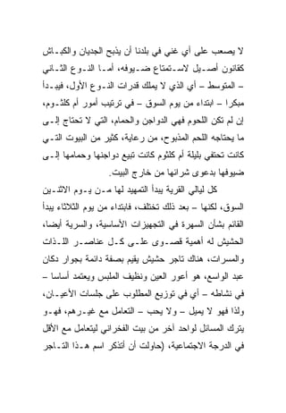 ‫ﻻ ﻴﺼﻌﺏ ﻋﻠﻰ ﺃﻱ ﻏﻨﻲ ﻓﻲ ﺒﻠﺩﻨﺎ ﺃﻥ ﻴﺫﺒﺢ ﺍﻟﺠﺩﻴﺎﻥ ﻭﺍﻟﻜﺒـﺎﺵ‬
‫ﻜﻘﺎﻨﻭﻥ ﺃﺼـﻴل ﻻﺴـﺘﻤﺘﺎﻉ ﻀـﻴﻭﻓﻪ، ﺃﻤـﺎ ﺍﻟﻨـﻭﻉ ﺍﻟﺜـﺎﻨﻲ‬
‫– ﺍﻟﻤﺘﻭﺴﻁ – ﺃﻱ ﺍﻟﺫﻱ ﻻ ﻴﻤﻠﻙ ﻗﺩﺭﺍﺕ ﺍﻟﻨـﻭﻉ ﺍﻷﻭل، ﻓﻴﺒـﺩﺃ‬
‫ﻤﺒﻜﺭﺍ – ﺍﺒﺘﺩﺍﺀ ﻤﻥ ﻴﻭﻡ ﺍﻟﺴﻭﻕ – ﻓﻲ ﺘﺭﺘﻴﺏ ﺃﻤﻭﺭ ﺃﻡ ﻜﻠﺜـﻭﻡ،‬
                                                  ‫‪‬‬
‫ﺇﻥ ﻟﻡ ﺘﻜﻥ ﺍﻟﻠﺤﻭﻡ ﻓﻬﻲ ﺍﻟﺩﻭﺍﺠﻥ ﻭﺍﻟﺤﻤﺎﻡ، ﺍﻟﺘﻲ ﻻ ﺘﺤﺘﺎﺝ ﺇﻟـﻰ‬
‫ﻤﺎ ﻴﺤﺘﺎﺠﻪ ﺍﻟﻠﺤﻡ ﺍﻟﻤﺫﺒﻭﺡ، ﻤﻥ ﺭﻋﺎﻴﺔ، ﻜﺜﻴﺭ ﻤﻥ ﺍﻟﺒﻴﻭﺕ ﺍﻟﺘـﻲ‬
‫ﻜﺎﻨﺕ ﺘﺤﺘﻔﻲ ﺒﻠﻴﻠﺔ ﺃﻡ ﻜﻠﺜﻭﻡ ﻜﺎﻨﺕ ﺘﺒﻴﻊ ﺩﻭﺍﺠﻨﻬﺎ ﻭﺤﻤﺎﻤﻬﺎ ﺇﻟـﻰ‬
                  ‫ﻀﻴﻭﻓﻬﺎ ﺒﺩﻋﻭﻯ ﺸﺭﺍﺌﻬﺎ ﻤﻥ ﺨﺎﺭﺝ ﺍﻟﺒﻴﺕ.‬
‫ﻜل ﻟﻴﺎﻟﻲ ﺍﻟﻘﺭﻴﺔ ﻴﺒﺩﺃ ﺍﻟﺘﻤﻬﻴﺩ ﻟﻬﺎ ﻤـﻥ ﻴـﻭﻡ ﺍﻻﺜﻨـﻴﻥ‬
‫ﺍﻟﺴﻭﻕ، ﻟﻜﻨﻬﺎ – ﺒﻌﺩ ﺫﻟﻙ ﺘﺨﺘﻠﻑ، ﻓﺎﺒﺘﺩﺍﺀ ﻤﻥ ﻴﻭﻡ ﺍﻟﺜﻼﺜﺎﺀ ﻴﺒﺩﺃ‬
‫ﺍﻟﻘﺎﺌﻡ ﺒﺸﺄﻥ ﺍﻟﺴﻬﺭﺓ ﻓﻲ ﺍﻟﺘﺠﻬﻴﺯﺍﺕ ﺍﻷﺴﺎﺴﻴﺔ، ﻭﺍﻟﺴﺭﻴﺔ ﺃﻴﻀﺎ،‬
  ‫‪‬‬
‫ﺍﻟﺤﺸﻴﺵ ﻟﻪ ﺃﻫﻤﻴﺔ ﻗﺼـﻭﻯ ﻋﻠـﻰ ﻜـل ﻋﻨﺎﺼـﺭ ﺍﻟﻠـﺫﺍﺕ‬
‫ﻭﺍﻟﻤﺴﺭﺍﺕ، ﻫﻨﺎﻙ ﺘﺎﺠﺭ ﺤﺸﻴﺵ ﻴﻘﻴﻡ ﺒﺼﻔﺔ ﺩﺍﺌﻤﺔ ﺒﺠﻭﺍﺭ ﺩﻜﺎﻥ‬
‫ﻋﺒﺩ ﺍﻟﻭﺍﺴﻊ، ﻫﻭ ﺃﻋﻭﺭ ﺍﻟﻌﻴﻥ ﻭﻨﻅﻴﻑ ﺍﻟﻤﻠﺒﺱ ﻭﻴﻌﺘﻤﺩ ﺃﺴﺎﺴﺎ –‬
   ‫‪‬‬
‫ﻓﻲ ﻨﺸﺎﻁﻪ – ﺃﻱ ﻓﻲ ﺘﻭﺯﻴﻊ ﺍﻟﻤﻁﻠﻭﺏ ﻋﻠﻰ ﺠﻠﺴﺎﺕ ﺍﻷﻋﻴـﺎﻥ،‬
‫ﻭﻟﺫﺍ ﻓﻬﻭ ﻻ ﻴﻤﻴل – ﻭﻻ ﻴﺤﺏ – ﺍﻟﺘﻌﺎﻤل ﻤﻊ ﻏﻴـﺭﻫﻡ، ﻓﻬـﻭ‬
‫ﻴﺘﺭﻙ ﺍﻟﻤﺴﺎﺌل ﻟﻭﺍﺤﺩ ﺁﺨﺭ ﻤﻥ ﺒﻴﺕ ﺍﻟﻔﺨﺭﺍﻨﻲ ﻟﻴﺘﻌﺎﻤل ﻤﻊ ﺍﻷﻗل‬
‫ﻓﻲ ﺍﻟﺩﺭﺠﺔ ﺍﻻﺠﺘﻤﺎﻋﻴﺔ، )ﺤﺎﻭﻟﺕ ﺃﻥ ﺃﺘﺫﻜﺭ ﺍﺴﻡ ﻫـﺫﺍ ﺍﻟﺘـﺎﺠﺭ‬
 