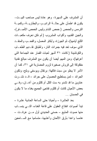 ‫ﺃﻥ ﺍﻟﻤﺸﺭﻑ ﻋﻠﻰ ﺍﻟﺴﻬﺭﺓ- ﻭﻫﻭ ﻋﺎﺩﺓ ﻟﻴﺱ ﺼﺎﺤﺏ ﺍﻟﺒﻴـﺕ-‬
‫ﻴﻜﻭﻥ ﻗﺩ ﺍﻁﻤﺄﻥ ﻋﻠﻰ ﺤﺎﻟـﺔ ﺍﻟﺭﺍﺩﻴـﻭ، ﻭﺍﻟﺒﻁﺎﺭﻴـﺔ، ﻭﻜﻤﻴـﺔ‬
‫ﺍﻟﺘﺭﻤﺱ ﻭﺍﻟﺤﻤﺹ ) ﺤﻤﺹ ﺍﻟﺸﺎﻡ ﻭﻟﻴﺱ ﺍﻟﺤﻤﺹ ﺍﻷﺼـﻔﺭ(،‬
‫ﻭﺍﻟﺠﺒﻥ ﺍﻟﻘﺩﻴﻡ، ﻭﺃﻜﻭﺍﺏ ﺍﻟﻤﺸﺭﻭﺏ ) ﻟﻡ ﻨﻜﻥ ﻨﻌﺭﻑ ﻤﻜﻌﺒـﺎﺕ‬
‫ﺍﻟﺜﻠﺞ ﺃﻴﺎﻤﻬﺎ(، ﺜﻡ ﺍﻟﺠﻭﺯﺓ، ﻭﺃﺒﻜﺎﻭ ﺍﻟﻤﻌﺴل، ﻭﺍﻟﻔﺤـﻡ، ﻭﺍﻟﻤﻨﻘـﺩ‬
‫ﺍﻟﺫﻱ ﺴﻭﻑ ﺘﻌﺩ ﻓﻴﻪ ﺠﻤﺭﺍﺕ ﺍﻟﻨﺎﺭ، ﻭﺃﻁﺒﺎﻕ ﺘﻘـﺩﻴﻡ ﺍﻟﻁﻌـﺎﻡ،‬
‫ﻭﺍﻟﻜﻭﺘﺸﻴﻨﺔ ) ﻜﺎﻨﺕ ١٣ ﺃﺸﻬﺭ ﻟﻌﺒﺎﺕ ﺍﻟﻘﻤﺎﺭ ﻋﻨﺩ ﺍﻟﺠﻤﺎﻋﺔ ﺍﻟﺘﻲ‬
‫ﺃﻋﺭﻓﻬﺎ(، ﻭﻤﻥ ﺍﻟﻤﻬﻡ ﺃﻴﻀﺎ ﺃﻥ ﻴﻜﻭﻥ ﻤﻊ ﺍﻟﻤﺸﺭﻑ ﻤﺒﺎﻟﻎ ﻨﻘﺩﻴﺔ‬
                               ‫‪‬‬
‫ﻤﻔﻜﻭﻜﺔ ﺇﻟﻰ ﻗﺭﻭﺵ ﺼﻐﻴﺭﺓ ﻟﺯﻭﻡ ﺍﻟﻤﻀﺎﺭﺒﺔ ﻓﻲ ١٣، ﻜﻤﺎ ﺃﻥ‬
‫ﺍﻷﻤﺭ ﻻ ﻴﺨﻠﻭ ﻤﻥ ﺴﺒﺕ ﻓﺎﻜﻬﺔ: ﺒﺭﺘﻘﺎل ﻭﻴﻭﺴﻔﻲ ﻭﺒﻠﺢ، ﻭﺘﻜﻭﻥ‬
‫ﺍﻟﺠﺭﺍﺌﺩ – ﻟﻤﻥ ﻴﺴﺘﻁﻴﻊ ﺍﻟﺤﺼﻭل ﻋﻠﻰ ﺠﺭﺍﺌﺩ – ﻗـﺩ ﻨﺸـﺭﺕ‬
‫ﻋﻨﺎﻭﻴﻥ ﻤﺎ ﻗﺩ ﺘﺸﺩﻭ ﺒﻪ ﺴﺕ ﺍﻟﻜل ﺃﻡ ﻜﻠﺜﻭﻡ ﻤﻥ ﺃﻏـﺎﻥ، ﻭﻓـﻲ‬
‫ﺒﻌﺽ ﺍﻷﺤﻴﺎﻥ ﻜﺎﻨﺕ ﺃﻡ ﻜﻠﺜﻭﻡ ﺘﻔﺎﺠﺊ ﺍﻟﺠﻤﻴﻊ ﺒﻐﻨﺎﺀ ﻤﺎ ﻻ ﻴﻜﻭﻥ‬
                                           ‫ﻓﻲ ﺍﻟﺤﺴﺒﺎﻥ …‬
‫ﺒﻌﺩ ﺍﻟﻌﺎﺸﺭﺓ – ﻭﺃﺤﻴﺎﻨﺎ ﺤﺘﻰ ﺍﻟﺴﺎﻋﺔ ﺍﻟﺤﺎﺩﻴﺔ ﻋﺸﺭﺓ –‬
                           ‫ﹰ‬
‫ﺘﺒﺩﺃ ﺃﺼﻭﺍﺕ ﺍﻨﻔﺘﺎﺡ ﺍﻟﻌﻘﻭل ﻋﻠﻰ ﻗﺎﻋﺔ ﺍﻟﻐﻨﺎﺀ، ﺍﻟﺘـﻲ ﻴﻨﺴـﺎﺏ‬
‫ﻤﻨﻬﺎ ﺼﻭﺕ ﺍﻟﻤﺫﻴﻊ – ﺤﺴﻨﻲ ﺍﻟﺤﺩﻴﺩﻱ ﺃﻭل ﻤـﻥ ﻋﺭﻓـﺕ –‬
‫ﻫﺎﻤﺴﺎ ﻭﺍﻋﺩﺍ ﺒﺄﺭﻕ ﺍﻷﻟﺤﺎﻥ ﻭﺃﻋﺫﺒﻬﺎ، ﻤﺘﺴﺎﻤﻴﺎ ﻤﻊ ﺍﻟﺴـﺎﻤﻌﻴﻥ‬
              ‫‪‬‬                            ‫‪‬‬     ‫‪‬‬
 