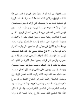 ‫ﻤﺼﺭﺍﻋﻴﻬﺎ، ﺇﻥ ﺃﺜﺭﺍ ﺃﺜﻴﺭﺍ ﻭﺤﺜﻴﺜﺎ ﺘﻌﻠﻕ ﻓﻲ ﻓﺅﺍﺩ ﻗﻠﻤﻲ ﻤﻥ ﻫﺫﺍ‬
                          ‫ﹰ‬      ‫‪‬‬     ‫‪‬‬
‫ﺍﻟﻜﺎﺘﺏ ﺍﻟﺭﻗﻴﻕ، ﻭﺍﻟﺫﻱ ﻜﻨﺕ ﺃﺤﻔـﻅ ﻟـﻪ ﻤﻭﺍﻗـﻑ ﺃﺴـﻠﻭﺒﻴﺔ‬
‫ﻟﻡ ﺃﺤﻔﻅﻬﺎ ﻷﺤﺩ ﺴﻭﺍﻩ: ﺃﺤﺴﺴﺕ ﺃﻨﻨﻲ ﺇﺯﺍﺀ ﺸـﻴﺌﻴﻥ ﻴﺴـﺘﺤﻘﺎﻥ‬
‫ﺍﻟﺭﺜﺎﺀ ﻭﺍﻷﺴﻑ: ﻤﻭﻗﻑ ﺯﻭﺠﺔ ﺃﺒﻲ ﻭﻓـﺭﺍﺭ ﺍﻟﺯﻨﺒـﺎﺭ، ﺤـﻴﻥ‬
‫ﻓﻭﺠﺊ ﺍﻟﺼﺒﻲ ﺍﻟﺼﻐﻴﺭ ﺒﺯﻭﺠﺔ ﺃﺒﻴﻪ ﻓﻲ ﺃﺤﻀﺎﻥ ﻗﺭﻴﺒﻬـﺎ ﻓـﻲ‬
‫ﺸﺠﺭﺓ ﺍﻟﻠﺒﻼﺏ، ﻭﻤﻨﻬﺎ ﺃﻴﻀﺎ – ﺤﻴﻥ ﺘﺤﻘﻕ ﺤﻠﻤـﻪ ﺒﺎﻻﻟﺘﻘـﺎﺀ‬
                            ‫‪‬‬
‫ﺒﺤﺒﻴﺒﺘﻪ ﺍﻟﺼﻐﻴﺭﺓ ﻋﻠﻰ ﺴﻁﺢ )ﺸﺠﺭﺓ ﺍﻟﻠﺒﻼﺏ(: ﻭﺭﺃﻴﺕ ﺒﻌـﺩ‬
‫ﺒﺭﻫﺔ ﻤﻔﺎﺘﻴﺢ ﺍﻟﻜﻨﻭﺯ ﻓﻲ ﻴﻤﻴﻨﻲ، ﻟﻡ ﻴﺴﺘﻌﺹ ﻋﻠﻲ ﺒﺎﺏ، ﻻ، ﻭﻟﻡ‬
‫ﻴﺯﺠﺭﻨﻲ ﺤﺎﺭﺱ، ﻻ ﺘﺩﻉ ﺨﻴﺎﻟﻙ ﻴﺠﻤﺢ ﺒﻙ، ﻓﻘﺩ ﻜﻨﺕ ﻨﺼـﻑ‬
‫ﻜﺭﻴﻡ، ﻫﺫﺍ ﺍﻟﻭﺼﻑ ﻟﺫﻟﻙ ﺍﻟﻤﻭﻗﻑ ﻻﺯﻤﻨﻲ ﻓﺘﺭﺍﺕ ﻁﻭﻴﻠﺔ ﻤـﻥ‬
‫ﻋﻤﺭﻱ، ﻭﺃﺯﻋﻡ ﺃﻨﻨﻲ ﻗﺭﺃﺕ ﺒﻌﺽ ﺃﻋﻤﺎل ﻜﺜﻴﺭﺓ ﻤﻥ ﺍﻷﺩﺒـﺎﺀ،‬
‫ﻤﻌﻅﻡ ﻤﺎ ﻜﺘﺏ ﺘﻭﻓﻴﻕ ﺍﻟﺤﻜﻴﻡ ﻭﻨﺠﻴﺏ ﻤﺤﻔﻭﻅ ﻭﻁـﻪ ﺤﺴـﻴﻥ‬
‫ﻭﻴﻭﺴﻑ ﺇﺩﺭﻴﺱ ﻭﻴﺤﻴﻰ ﺤﻘﻲ، ﻟﻜﻨﻲ ﻗﺭﺃﺕ ﻜل ﺃﻋﻤﺎل ﻤﺤﻤـﺩ‬
‫ﻋﺒﺩ ﺍﻟﺤﻠﻴﻡ ﻋﺒﺩ ﺍﷲ، ﺃﻴﻨﻤﺎ ﻜﻨﺕ ﻭﻜﻴﻔﻤﺎ ﻜﻨﺕ، ﻏﺼﻥ ﺍﻟﺯﻴﺘـﻭﻥ‬
‫ﻭﺴﻜﻭﻥ ﺍﻟﻌﺎﺼﻔﺔ ﻭﺍﻟﺠﻨﺔ ﺍﻟﻌﺫﺭﺍﺀ ﻭﺍﻟﻭﺸﺎﺡ ﺍﻷﺒﻴﺽ ﻭﺍﻟـﺩﻤﻭﻉ‬
‫ﺍﻟﺨﺭﺴﺎﺀ. ﻭﻗﺼﺔ ﻟﻡ ﺘﺘﻡ، ﻭﺸﻤﺱ ﺍﻟﺨﺭﻴﻑ ﻭﺍﻟﻤﺎﻀﻲ ﻻ ﻴﻌـﻭﺩ‬
‫ﻭﺃﺸﻴﺎﺀ ﻟﻠﺫﻜﺭﻯ، ﺃﻨﻨﻲ ﺍﻋﺘﺼﺭ ﺍﻟﺫﺍﻜﺭﺓ، ﻭﺃﺤـﺎﻭل ﺃﻥ ﺃﺘـﺫﻜﺭ‬
‫ﺍﻵﻥ ﻫﺫﺍ ﺍﻟﻤﻘﻁﻊ ﺍﻟﺫﻱ ﻨﺼﺒﻪ ﺨﺎﺭﺝ ﺭﻭﺍﻴﺔ ﻏﺼﻥ ﺍﻟﺯﻴﺘـﻭﻥ:‬
 