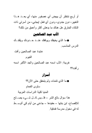 ‫ﺃﻭ ﺃﺭﺒﻊ ﻨﻨﺘﻅﺭ ﺃﻥ ﻴﺒﻴﺽ ﺃﻱ ﻋﺼﻔﻭﺭ ﻤﻨﻬﺎ، ﺃﻱ ﺒﻌـﺩ ﻫـﺫﺍ‬
‫ﺍﻟﺘﻐﻴﻴﺭ، ﺩﻭﻥ ﺠﺩﻭﻯ، ﻭﺩﻭﻥ ﺃﻱ ﻓﻌل ﺇﻴﺠﺎﺒﻲ، ﻤﻥ ﺃﺴﺭﺘﻲ ﺫﺍﺕ‬
    ‫ﺍﻟﺫﻜﺎﺀ ﺍﻟﺨﺎﺭﻕ ﻫل ﻫﻨﺎﻙ ﻤﺎ ﻴﺩﻫﺵ ﺃﻜﺜﺭ ﻭﺃﻋﻤﻕ ﻤﻥ ﺫﻟﻙ؟‬
                   ‫‪  ‬‬
‫ﻤﺎ ﺍﻟﺫﻱ ﻴﺨﻴﻔﻙ ﻭﻴﻭﻗﻔﻙ ﻋﻨـﺩ ﺤـﺩﻭﺩﻙ ﻭﻴﻠﻘﻨـﻙ‬
                                           ‫ﺍﻟﺩﺭﺱ ﺍﻟﻤﻨﺎﺴﺏ.‬
‫ﻋﺎﻴﺩﺓ ﻋﺒﺩ ﺍﻟﺼﺎﻟﺤﻴﻥ ﺭﺃﻓﺕ‬
          ‫ﺍﻟﻔﻴﻭﻡ‬
‫ﻏﺭﻴﺒﺔ: ﺍﻷﺏ ﺍﺴﻤﻪ ﻋﺒﺩ ﺍﻟﺼﺎﻟﺤﻴﻥ ﻭﺍﻟﺠﺩ ﺍﻷﻜﺒﺭ ﺍﺴﻤﻪ‬
                                                   ‫ﺭﺃﻓﺕ؟؟‬
                         ‫‪‬‬
          ‫ﻤﺎ ﺍﻟﺫﻱ ﺘﺘﻤﻨﺎﻩ، ﻭﻟﻡ ﻴﺘﺤﻘﻕ ﺤﺘﻰ ﺍﻵﻥ؟؟‬
          ‫ﺴﻠﻭﻯ ﺍﻟﻔﺤﺎﻡ‬
   ‫ﺍﻟﻤﻨﻴﺎ ﻜﻠﻴﺔ ﺍﻟﺩﺭﺍﺴﺎﺕ ﺍﻟﻌﺭﺒﻴﺔ‬
‫ﻫﺫﺍ ﺴﺅﺍل ﺒﺎﻟﻎ ﺍﻟﺸﺭ – ﻓﻠـﻴﺱ ﻜـل ﺸـﻲﺀ ﻴﺼـﻠﺢ‬
‫ﻟﻺﻓﺼﺎﺡ، ﺍﺒﻥ ﺒﻨﺘﻬﺎ – ﺤﻔﻴﺩﻫﺎ – ﺠﺎﺀﻨﻲ ﻤﻥ ﺃﻴﺎﻡ ﻜﻲ ﺃﺘﻭﺴـﻁ‬
                                  ‫ﻟﻪ ﻓﻲ ﺩﺨﻭل ﻤﺩﺭﺴﺔ ﻓﻨﺩﻗﻴﺔ.‬
 