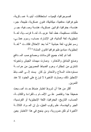 ‫ﻗﻤﺴﻭﺠﺭﺍﻓﻴﺎ، ﻜﻴﻤﻴﺎﺀ، ﺍﺴﺘﺤﻘﺎﻗﺎﺕ، ﺃﺒﻨﻴـﺔ ﻋﺴـﻜﺭﻴﺔ،‬
‫ﻁﺒﻭﻏﺭﺍﻓﻴﺎ، ﻤﺩﻓﻌﻴﺔ، ﻤﻴﻜﺎﻨﻴﻜﺎ، ﻓﻨﻭﻥ ﻋﺴﻜﺭﻴﺔ، ﻁﺒﻴﻌﺔ، ﺠﺒﺭ،‬
‫ﻫﻨﺩﺴﺔ، ﺠﻐﺭﺍﻓﻴﺎ، ﻗﻭﺍﻨﻴﻥ ﻋﺴﻜﺭﻴﺔ، ﻫﻨﺩﺴﺔ ﻭﺼـﻔﻴﺔ، ﺠﺒـﺭ‬
‫ﻤﺜﻠﺜﺎﺕ ﻤﺴﺘﻘﻴﻤﺔ، ﺨﻁ، ﻟﻐﺔ ﻋﺭﺒﻴـﺔ، ﻟﻐـﺔ ﻓﺭﻨﺴـﻴﺔ، ﻟﻐـﺔ‬
‫ﺇﻨﺠﻠﻴﺯﻴﺔ، ﻟﻐﺔ ﺃﻟﻤﺎﻨﻴﺔ، ﻓﻥ ﺍﻹﺸﺎﺭﺓ، ﺤﺴﺎﺏ، ﺭﺴﻭﻡ ﻋﻤﻠـﻲ،‬
‫ﺭﺴﻡ ﻨﻅﺭﻱ، ﻟﻐﺔ ﺤﺒﺸﻴﺔ " ﺃﻤﺎ ﺒﻌﺩ ﺍﻻﺤﺘﻼل ﻓﻜﺎﻨـﺕ " ﻟﻐـﺔ‬
            ‫)١(.‬
                   ‫ﺇﻨﺠﻠﻴﺯﻴﺔ، ﻤﺒﺎﺩﺉ ﻁﺒﻭﻏﺭﺍﻓﻴﺎ ﻗﺎﻨﻭﻥ ﺍﻟﻤﺸﺎﺓ "‬
‫ﻜﻤﺎ ﺘﻡ ﺇﻟﻐﺎﺀ ﺠﻤﻴﻊ ﺍﻟﺘﺭﺴﺎﻨﺎﺕ ﻭﻤﺼﺎﻨﻊ ﺼﺏ ﺍﻟﻤـﺩﺍﻓﻊ‬
‫ﻭﺼﻨﻊ ﺍﻟﺒﻨﺎﺩﻕ ﻭﺍﻟﺫﺨﺎﺌﺭ، ﻭﺼﺎﺭﺕ ﻤﻬﻤﺎﺕ ﺍﻟﺠﻴﺵ ﻭﺫﺨﻴﺭﺘﻪ‬
‫ﺘﺸﺘﺭﻯ ﻤﻥ ﺇﻨﺠﻠﺘﺭﺍ، ﻭﺤﺭﻡ ﺍﻟﻀﺒﺎﻁ ﺍﻟﻤﺼﺭﻴﻴﻥ ﻤﻥ ﺤﺭﺍﺴـﺔ‬
‫ﻤﺴﺘﻭﺩﻋﺎﺕ ﺍﻟﺴﻼﺡ ﻭﺍﻟﺫﺨﺎﺌﺭ ﺒل ﻜﺎﻥ ﻴﺴﻨﺩ ﺇﻟـﻰ ﺍﻟﻀـﺒﺎﻁ‬
‫ﺍﻹﻨﺠﻠﻴﺯ ﺫﻟﻙ، ﻭﺼﺎﺭﺕ ﺍﻟﺫﺨﻴﺭﺓ ﻻ ﺘﻭﺯﻉ ﻋﻠﻰ ﺍﻟﺠﻨﻭﺩ ﺇﻻ ﻋﻨﺩ‬
                                                   ‫ﺍﻟﺘﻤﺭﻴﻥ.‬
‫ﺃﻜﺜﺭ ﻤﻥ ﻫﺫﺍ ﺃﻥ ﺸﺭﻭﻁ ﺍﺨﺘﺒﺎﺭ ﻀﺒﺎﻁ ﺠـﺩﺩ ﺃﺼـﺒﺤﺕ‬
‫ﻀﻌﻴﻔﺔ ﺠ ‪‬ﺍ ﻭﺘﻘﺘﺼﺭ ﻋﻠـﻰ ﺍﻹﻟﻤـﺎﻡ ﺒـﺎﻟﻘﺭﺍﺀﺓ ﻭﺍﻟﻜﺘﺎﺒـﺔ،‬
                                          ‫ﺩ‬
‫ﺍﻟﺤﺴﺎﺏ، ﺍﻟﺘﺎﺭﻴﺦ، ﺍﻟﺠﻐﺭﺍﻓﻴﺎ، ﺍﻟﻠﻐﺔ ﺍﻹﻨﺠﻠﻴﺯﻴﺔ ﺃﻭ ﺍﻟﻔﺭﻨﺴﻴﺔ،‬
‫ﺍﻟﺠﺒﺭ ﻭﺍﻟﻬﻨﺩﺴﺔ، ﻋﻠﻡ ﺭﻜﻭﺏ ﺍﻟﺨﻴل، ﺒل ﺇﻥ ﺍﻟﻤـﻭﺍﺩ ﺍﻟﺜﻼﺜـﺔ‬
‫ﺍﻷﺨﻴﺭﺓ ﻟﻡ ﺘﻜﻥ ﻀﺭﻭﺭﻴﺔ، ﻭﻤﻥ ﻴﻨﺠﺢ ﻓﻲ ﻫﺫﺍ ﺍﻻﺨﺘﺒﺎﺭ ﻴﻌﻴﻥ‬


‫٨‬
 