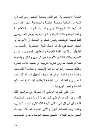 ‫ﺍﻟﺜﻘﺎﻓﺔ ﺍﻻﺴﺘﻌﻤﺎﺭﻴﺔ، ﻓﺘﻡ ﺇﻟﻐﺎﺀ ﻤﺠﺎﻨﻴﺔ ﺍﻟﺘﻌﻠﻴﻡ، ﻭﺘﻡ ﺇﻏـﻼﻕ‬
‫ﺍﻟﻤﺩﺍﺭﺱ ﺍﻟﻌﺎﻟﻴﺔ ﻭﺨﺎﺼﺔ ﺍﻟﻌﻠﻤﻴﺔ ﻭﺍﻟﺼﻨﺎﻋﻴﺔ ﻤﻨﻬﺎ، ﻜﻤﺎ ﺘـﻡ‬
‫ﺍﺴـﺘﺒﻌﺎﺩ ﺍﻟﺘـﺎﺭﻴﺦ ﺍﻟﻘـﻭﻤﻲ ﻭﺍﻟﻤـﻭﺍﺩ ﺍﻟﺩﺭﺍﺴـﻴﺔ ﺍﻟﻌﻠﻤﻴـﺔ‬
 ‫ـ‬
‫ﻭﺍﻟﺼﻨﺎﻋﻴﺔ، ﻭﺍﻜﺘﻔﺕ ﺍﻟﺒﺭﺍﻤﺞ ﺍﻟﺩﺭﺍﺴﻴﺔ ﺒﻤﺎ ﻴﺅﻫل ﺍﻟﺨـﺭﻴﺠﻴﻥ‬
‫ﻓﻘﻁ ﻟﻤﻬﻤﺔ ﺍﻟﻭﻅﺎﺌﻑ ﻭﻟﻴﺱ ﺍﻟﻌﺎﻟﻡ ﺃﻭ ﺍﻟﺒﺎﺤﺙ ﺃﻭ ﺍﻷﺩﻴـﺏ ﺃﻭ‬
‫ﺍﻟﺨﺒﻴﺭ ﺍﻟﺼﻨﺎﻋﻲ، ﺒل ﺘﻡ ﺇﺩﺨﺎل ﺍﻟﻠﻐﺔ ﺍﻹﻨﺠﻠﻴﺯﻴﺔ ﻭﺍﻟﻤﻌﻠﻤـﻴﻥ‬
‫ﺍﻹﻨﺠﻠﻴﺯ ﺒﺩﻻ ﻤﻥ ﺍﻟﻠﻐﺔ ﺍﻟﻌﺭﺒﻴﺔ ﻭﺍﻟﻤﻌﻠﻤﻴﻥ ﺍﻟﻤﺼﺭﻴﻴﻥ، ﻭﺘـﻡ‬
‫ﺘﺸﺠﻴﻊ ﻴﻌﺜﺎﺕ ﺍﻟﺘﺒﺸﻴﺭ ﺍﻷﺠﻨﺒﻴﺔ ﻤﻥ ﻜل ﻟﻭﻥ ﻭﺸﻜل ﻭﺠﻨﺴﻴﺔ،‬
‫ﻜﻤﺎ ﺘﻡ ﺘﺸﻜﻴل ﻤﺩﺍﺭﺱ ﻓﻜﺭﻴﺔ ﺘﻐﺭﻴﺒﻴﺔ ﺃﻭ ﻋﻤﻠﻴﺔ ﻟﻼﺴـﺘﻌﻤﺎﺭ،‬
‫ﻭﻜﺫﻟﻙ ﺼﺤﻑ ﻭﺃﺤﺯﺍﺏ ﻤﻭﺍﻟﻴﺔ ﻟﻺﻨﺠﻠﻴﺯ ﻭﻤﻌﺎﺩﻴـﺔ ﻟﻠﺸـﻌﺏ‬
‫ﻭﺤﻀﺎﺭﺘﻪ ﻭﺜﻘﺎﻓﺘﻪ٠ ﻭﻜل ﻫﺫﺍ ﻴﻬﺩﻑ ﺘﺠﻬﻴل ﺃﺒﻨـﺎﺀ ﺍﻟﺸـﻌﺏ‬
‫ﺍﻟﻤﺼﺭﻱ ﻭﺍﻟﻘﻀﺎﺀ ﻋﻠﻰ ﺍﻟﺜﻘﺎﻓﺔ ﺍﻟﻭﻁﻨﻴﺔ ﺍﻹﺴﻼﻤﻴﺔ ﻟﺼـﺎﻟﺢ‬
                               ‫ﺍﻟﺜﻘﺎﻓﺔ ﻭﺍﻟﻘﻴﻡ ﺍﻷﻭﺭﻭﺒﻴﺔ٠‬
‫ﻜﺎﻥ ﻋﻠﻰ ﺍﻟﺤﺯﺏ ﺍﻟﻭﻁﻨﻲ ﺃﻥ ﻴﺘﺤﺭﻙ ﻓﻲ ﻤﻭﺍﺠﻬﺔ ﺫﻟﻙ‬
‫ﻜﻠﻪ، ﻭﻷﻥ ﺍﻟﺤﺯﺏ ﺍﻟﻭﻁﻨﻲ ﻜﺎﻥ ﺤﺯ ‪‬ﺎ ﺜﻭﺭ ‪‬ﺎ ﻭﻟﻴﺱ ﺇﺼﻼﺤﻴﺎ،‬
              ‫ﻴ‬      ‫ﺒ‬
‫ﻓﺄﻨﻪ ﺭﺃﻱ ﺃﻥ ﻜل ﺸﻲﺀ ﻜﺎﻥ ﻨﺘﻴﺠﺔ ﻟﻼﺤﺘﻼل ﻭﻟﻠﻨﻔﻭﺫ ﺍﻷﺠﻨﺒﻲ،‬
‫ﻭﻫﻜﺫﺍ ﻭﺠﻪ ﺍﻫﺘﻤﺎﻤﻪ ﺍﻷﻭل ﻭﺍﻷﻜﺒﺭ ﻟﻘﻀﻴﺔ ﺍﻟﺠـﻼﺀ ﺒﺤﻴـﺙ‬
‫ﺃﺼﺒﺢ ﺤﺯﺏ ﺍﻟﺠﻼﺀ، ،ﺃﺼﺒﺢ ﻤﻁﻠﺏ ﺍﻟﺠـﻼﺀ ﻫـﻭ ﺍﻟﻤﻁﻠـﺏ‬


‫٠٧‬
 