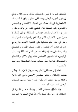 ‫ﺍﻟﺘﻘﻠﻴﺩﻱ ﻟﻠﺤﺯﺏ ﺍﻟﻭﻁﻨﻲ ﻭﻟﻤﺼﻁﻔﻰ ﻜﺎﻤل، ﻭﻟﻜﻥ ﻫﺫﺍ ﻟﻡ ﻴﻤﻨﻊ‬
‫ﺃﻥ ﻴﻘﻭﻡ ﺍﻟﺤﺯﺏ ﺍﻟﻭﻁﻨﻲ ﻭﻤﺼﻁﻔﻰ ﻜﺎﻤل ﺒﻤﻭﺍﺠﻬﺔ ﺍﻟﺴﻴﺎﺴﺎﺕ‬
‫ﺍﻻﺴﺘﻌﻤﺎﺭﻴﺔ ﻓﻲ ﻜل ﻤﺠﺎل، ﻓﻲ ﺍﻟﻤﺠﺎل ﺍﻻﻗﺘﺼﺎﺩﻱ ﻭﺍﻟﺴﻴﺎﺴﻲ‬
‫ﻭﺍﻟﺜﻘﺎﻓﻲ، ﻭﻓﻲ ﺍﻟﺤﻘﻴﻘﺔ ﻓﺈﻥ ﺍﻟﻤﻨﻬﺞ ﺍﻟﺜـﻭﺭﻱ ﻴﺅﻜـﺩ ﻋﻠـﻰ‬
‫ﻀﺭﻭﺭﺓ ﺍﻻﻫﺘﻤﺎﻡ ﺒﺎﻟﺴﺒﺏ ﺍﻷﺴﺎﺴﻲ ﻟﻠﻤﺸﻜﻠﺔ، ﻭﻟﻜﻥ ﺫﻟـﻙ ﻻ‬
‫ﺒﺤﻭل ﺩﻭﻥ ﺍﻻﻫﺘﻤﺎﻡ ﺒﺎﻵﺜﺎﺭ ﻭﺍﻟﻨﺘﺎﺌﺞ ﻭﺍﻟﺴﻴﺎﺴﺎﺕ ﺍﻟﺠﺯﺌﻴـﺔ،‬
‫ﻭﻟﻜﻥ ﻓﻲ ﺇﻁﺎﺭ ﻋﺩﻡ ﻁﻐﻴﺎﻨﻬﺎ ﻋﻠﻰ ﺍﻟﻘﻀﻴﺔ ﺍﻷﺴﺎﺴـﻴﺔ ﻭﻤـﻊ‬
‫ﺍﻹﺩﺭﺍﻙ ﺍﻟﻜﺎﻤل ﺃﻥ ﺍﻟﻘﻀـﺎﺀ ﻋﻠـﻰ ﺘﻠـﻙ ﺍﻵﺜـﺎﺭ ﻭﺍﻟﻨﺘـﺎﺌﺞ‬
‫ﻭﺍﻟﺴﻴﺎﺴﺎﺕ ﻟﻥ ﻴﺘﻡ ﺇﻻ ﺒﺎﻟﻘﻀﺎﺀ ﻋﻠﻰ ﺃﺼل ﺍﻟﻤﺸﻜﻠﺔ ﻭﺴـﺒﺒﻬﺎ‬
‫ﺍﻟﺭﺌﻴﺴﻲ، ﺃﻤﺎ ﺍﻟﻤﻨﻬﺞ ﺍﻹﺼﻼﺤﻲ ﻓﺄﻨﻪ ﻴﻬﺘﻡ ﺒﺎﻵﺜﺎﺭ ﻭﺍﻟﻨﺘـﺎﺌﺞ‬
‫ﻭﺍﻟﺴﻴﺎﺴﺎﺕ ﺍﻟﺠﺯﺌﻴﺔ ﻋﻠﻰ ﺤﺴﺎﺏ ﺃﺼـل ﺍﻟﻤﺸـﻜﻠﺔ ﻭﺴـﺒﺒﻬﺎ‬
                                           ‫ﺍﻷﺴﺎﺴﻲ٠‬
‫ﺍﻫﺘﻡ ﺇﺫﻥ ﻤﺼﻁﻔﻰ ﻜﺎﻤل ﻭﻤﻌﻪ ﺭﺠﺎل ﺍﻟﺤﺯﺏ ﺍﻟـﻭﻁﻨﻲ‬
‫ﺒﻘﻀﻴﺔ ﺍﻻﺤﺘﻼل، ﻭﺤﺩﺩﻭﺍ ﻤﻁﻠﺒﻬﻡ ﺍﻷﺴﺎﺴﻲ ﻓـﻲ "ﺍﻟﺠـﻼﺀ"،‬
‫ﻭﻫﻜﺫﺍ ﻟﻡ ﻴﻜﻥ ﻋﺠﻴ ‪‬ﺎ ﺃﻥ ﻴﻁﻠﻕ ﺍﻟﻤـﺅﺭﺨﻴﻥ ﻋﻠـﻰ ﺍﻟﺤـﺯﺏ‬
                               ‫ﺒ‬
                             ‫ﺍﻟﻭﻁﻨﻲ ﺍﺴﻡ ﺤﺯﺏ ﺍﻟﺠﻼﺀ٠‬
‫ﻭﻗﺩ ﺍﻨﻁﻠﻕ ﻤﺼﻁﻔﻰ ﻜﺎﻤـل ﻭﺭﻓﺎﻗـﻪ ﻤـﻥ ﻓﻜـﺭﺓ ﺃﻥ‬
‫ﺍﻻﺤﺘﻼل ﻫﻭ ﺭﺃﺱ ﻜل ﻓﺴﺎﺩ ﻭﺃﻥ ﺍﻷﻭﻀﺎﻉ ﺍﻟﻤﺼﺭﻴﺔ ﺍﻟﻤﺘﺭﺩﻴﺔ‬


‫١٧‬
 