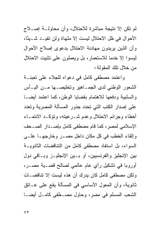 ‫ﻟﻡ ﺘﻜﻥ ﺇﻻ ﻨﺘﻴﺠﺔ ﻤﺒﺎﺸﺭﺓ ﻟﻼﺤﺘﻼل، ﻭﺃﻥ ﻤﺤﺎﻭﻟـﺔ ﺇﺼـﻼﺡ‬
‫ﺍﻷﺤﻭﺍل ﻓﻲ ﻅل ﺍﻻﺤﺘﻼل ﻟﻴﺴﺕ ﺇﻻ ﻤﻠﻬﺎﺓ ﻭﻟﻥ ﺘﻔﻴـﺩ ﺸـﻴ ًﺎ،‬
  ‫ﺌ‬
‫ﻭﺃﻥ ﺍﻟﺫﻴﻥ ﻴﺭﻴﺩﻭﻥ ﻤﻬﺎﺩﻨﺔ ﺍﻻﺤﺘﻼل ﺒﺩﻋﻭﻯ ﺇﺼﻼﺡ ﺍﻷﺤﻭﺍل‬
‫ﻟﻴﺴﻭﺍ ﺇﻻ ﺨﺩﻤﺎ ﻟﻼﺴﺘﻌﻤﺎﺭ، ﺒل ﻭﻴﻌﻤﻠﻭﻥ ﻋﻠﻰ ﺘﺜﺒﻴﺕ ﺍﻻﺤﺘﻼل‬
                                 ‫ﻤﻥ ﺨﻼل ﺘﻠﻙ ﺍﻟﻤﻘﻭﻟﺔ٠‬
‫ﻭﺍﻋﺘﻤﺩ ﻤﺼﻁﻔﻰ ﻜﺎﻤل ﻓﻲ ﺩﻋﻭﺍﻩ ﻟﻠﺠﻼﺀ ﻋﻠﻰ ﺘﻌﺒﺌـﺔ‬
‫ﺍﻟﺸﻌﻭﺭ ﺍﻟﻭﻁﻨﻲ ﻟﺩﻯ ﺍﻟﺠﻤـﺎﻫﻴﺭ ﻭﺘﺨﻠﻴﺼـﻬﺎ ﻤـﻥ ﺍﻟﻴـﺄﺱ‬
‫ﻭﺍﻟﺴﻠﺒﻴﺔ ﻭﺩﻓﻌﻬﺎ ﻟﻼﻫﺘﻤﺎﻡ ﺒﻘﻀﺎﻴﺎ ﺍﻟﻭﻁﻥ، ﻜﻤﺎ ﺍﻋﺘﻤﺩ ﺃﻴ ‪‬ـﺎ‬
  ‫ﻀ‬
‫ﻋﻠﻰ ﺇﺼﺩﺍﺭ ﺍﻟﻜﺘﺏ ﺍﻟﺘﻲ ﺘﺤﺩﺩ ﺠﺫﻭﺭ ﺍﻟﻤﺴﺄﻟﺔ ﺍﻟﻤﺼﺭﻴﺔ ﻭﺘﻌﺩﺩ‬
‫ﺃﺨﻁﺎﺀ ﻭﺠﺭﺍﺌﻡ ﺍﻻﺤﺘﻼل ﻭﻋﺩﻡ ﺸـﺭﻋﻴﺘﻪ، ﻭﺘﺅﻜـﺩ ﺍﻻﻨﺘﻤـﺎﺀ‬
‫ﺍﻹﺴﻼﻤﻲ ﻟﻤﺼﺭ، ﻜﻤﺎ ﻗﺎﻡ ﻤﺼﻁﻔﻰ ﻜﺎﻤل ﺒﺈﺼـﺩﺍﺭ ﺍﻟﺼـﺤﻑ‬
‫ﻭﺇﻟﻘﺎﺀ ﺍﻟﺨﻁﺏ ﻓﻲ ﻜل ﻤﻜﺎﻥ ﺩﺍﺨل ﻤﺼـﺭ ﻭﺨﺎﺭﺠﻬـﺎ ﻋﻠـﻰ‬
‫ﺍﻟﺴﻭﺍﺀ، ﺒل ﺍﺴﺘﻔﺎﺩ ﻤﺼﻁﻔﻰ ﻜﺎﻤل ﻤﻥ ﺍﻟﺘﻨﺎﻗﻀﺎﺕ ﺍﻟﺜﺎﻨﻭﻴـﺔ‬
‫ﺒﻴﻥ ﺍﻹﻨﺠﻠﻴﺯ ﻭﺍﻟﻔﺭﻨﺴﻴﻴﻥ، ﺃﻭ ﺒـﻴﻥ ﺍﻹﻨﺠﻠﻴـﺯ ﻭﺒـﺎﻗﻲ ﺩﻭل‬
‫ﺃﻭﺭﻭﺒﺎ ﻓﻲ ﺘﺸﻜﻴل ﺭﺃﻱ ﻋﺎﻡ ﻋﺎﻟﻤﻲ ﻟﺼﺎﻟﺢ ﻗﻀـﻴﺔ ﻤﺼـﺭ،‬
‫ﻭﻟﻜﻥ ﻤﺼﻁﻔﻰ ﻜﺎﻤل ﻜﺎﻥ ﻴﺩﺭﻙ ﺃﻥ ﻫﺫﻩ ﻟﻴﺴﺕ ﺇﻻ ﺘﻨﺎﻗﻀـﺎﺕ‬
‫ﺜﺎﻨﻭﻴﺔ، ﻭﺃﻥ ﺍﻟﻤﻌﻭل ﺍﻷﺴﺎﺴﻲ ﻓﻲ ﺍﻟﻤﺴﺄﻟﺔ ﻴﻘﻊ ﻋﻠﻰ ﻋـﺎﺘﻕ‬
‫ﺍﻟﺸﻌﺏ ﺍﻟﻤﺴﻠﻡ ﻓﻲ ﻤﺼﺭ، ﻭﺤﺎﻭل ﻤﺼـﻁﻔﻰ ﻜﺎﻤـل ﺃﻴ ‪‬ـﺎ‬
  ‫ﻀ‬


‫٢٧‬
 