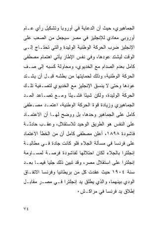 ‫ﺍﻟﺠﻤﺎﻫﻴﺭﻱ، ﺤﻴﺙ ﺃﻥ ﺍﻟﺩﻋﺎﻴﺔ ﻓﻲ ﺃﻭﺭﻭﺒﺎ ﻭﺘﺸﻜﻴل ﺭﺃﻱ ﻋـﺎﻡ‬
‫ﺃﻭﺭﻭﺒﻲ ﻤﻌﺎﺩﻱ ﻟﻺﻨﺠﻠﻴﺯ ﻓﻲ ﻤﺼﺭ ﺴﻴﺠﻌل ﻤﻥ ﺍﻟﺼﻌﺏ ﻋﻠﻰ‬
‫ﺍﻹﻨﺠﻠﻴﺯ ﻀﺭﺏ ﺍﻟﺤﺭﻜﺔ ﺍﻟﻭﻁﻨﻴﺔ ﺍﻟﻭﻟﻴﺩﺓ ﻭﺍﻟﺘﻲ ﺘﺤﺘـﺎﺝ ﺇﻟـﻰ‬
‫ﺍﻟﻭﻗﺕ ﻟﻴﺸﺘﺩ ﻋﻭﺩﻫﺎ، ﻭﻓﻲ ﻨﻔﺱ ﺍﻹﻁﺎﺭ ﻴﺄﺘﻲ ﺍﻫﺘﻤﺎﻡ ﻤﺼﻁﻔﻰ‬
‫ﻜﺎﻤل ﺒﻌﺩﻡ ﺍﻟﺼﺩﺍﻡ ﻤﻊ ﺍﻟﺨﺩﻴﻭﻱ، ﻭﻤﺤﺎﻭﻟﺔ ﻜﺴﺒﻪ ﺇﻟﻰ ﺼـﻑ‬
‫ﺍﻟﺤﺭﻜﺔ ﺍﻟﻭﻁﻨﻴﺔ، ﻭﺫﻟﻙ ﻟﺤﻤﺎﻴﺘﻬﺎ ﻤﻥ ﺒﻁﺸﻪ ﻗﺒـل ﺃﻥ ﻴﺸـﺘﺩ‬
‫ﻋﻭﺩﻫﺎ ﻭﺤﺘﻰ ﻻ ﻴﻨﺴﻕ ﺍﻹﻨﺠﻠﻴﺯ ﻤﻊ ﺍﻟﺨﺩﻴﻭﻱ ﻟﺘﺼـﻔﻴﺔ ﺘﻠـﻙ‬
‫ﺍﻟﺤﺭﻜﺔ ﺍﻟﻭﻟﻴﺩﺓ، ﻭﻟﻜﻥ ﺸﻴ ًﺎ ﻓﺸـﻴ ًﺎ ﻭﻤـﻊ ﺘﺼـﺎﻋﺩ ﺍﻟﻤـﺩ‬
                   ‫ﺌ‬       ‫ﺌ‬
‫ﺍﻟﺠﻤﺎﻫﻴﺭﻱ ﻭﺯﻴﺎﺩﺓ ﻗﻭﺓ ﺍﻟﺤﺭﻜﺔ ﺍﻟﻭﻁﻨﻴﺔ، ﺍﻋﺘﻤـﺩ ﻤﺼـﻁﻔﻰ‬
‫ﻜﺎﻤل ﻋﻠﻰ ﺍﻟﺠﻤﺎﻫﻴﺭ ﻭﺤﺩﻫﺎ، ﺒل ﻭﻭﻀﺢ ﻟﻬـﺎ ﺃﻥ ﺍﻻﻋﺘﻤـﺎﺩ‬
‫ﻋﻠﻰ ﺍﻟﻨﻔﺱ ﻫﻭ ﺍﻟﻁﺭﻴﻕ ﺍﻟﻭﺤﻴﺩ ﻟﻼﺴﺘﻘﻼل، ﻭﻋﻘـﺏ ﺤﺎﺩﺜـﺔ‬
‫ﻓﺎﺸﻭﺩﺓ ٨٩٨١، ﺃﻋﻠﻥ ﻤﺼﻁﻔﻰ ﻜﺎﻤل ﺃﻥ ﻤﻥ ﺍﻟﺨﻁﺄ ﺍﻻﻋﺘﻤﺎﺩ‬
‫ﻋﻠﻰ ﻓﺭﻨﺴﺎ ﻓﻲ ﻤﺴﺄﻟﺔ ﺍﻟﺠﻼﺀ ﻓﻠﻭ ﻜﺎﻨﺕ ﺠﺎﺩﺓ ﻓـﻲ ﻤﻁﺎﻟﺒـﺔ‬
‫ﺇﻨﺠﻠﺘﺭﺍ ﺒﺎﻟﺠﻼﺀ ﻟﻜﺎﻥ ﺍﺤﺘﻼﻟﻬﺎ ﻟﻔﺎﺸﻭﺩﺓ ﻓﺭﺼـﺔ ﻟﻤﺴـﺎﻭﻤﺔ‬
‫ﺇﻨﺠﻠﺘﺭﺍ ﻋﻠﻰ ﺍﺴﺘﻘﻼل ﻤﺼﺭ، ﻭﻗﺩ ﺘﺒﻴﻥ ﺫﻟﻙ ﺠﻠﻴﺎ ﻓﻴﻤـﺎ ﺒﻌـﺩ‬
‫ﺴﻨﺔ ٤٠٩١ ﺤﻴﺙ ﻋﻘﺩﺕ ﻜل ﻤﻥ ﺒﺭﻴﻁﺎﻨﻴﺎ ﻭﻓﺭﻨﺴﺎ ﺍﻻﺘﻔـﺎﻕ‬
‫ﺍﻟﻭﺩﻱ ﺒﻴﻨﻬﻤﺎ، ﻭﺍﻟﺫﻱ ﻴﻁﻠﻕ ﻴﺩ ﺇﻨﺠﻠﺘﺭﺍ ﻓـﻲ ﻤﺼـﺭ ﻤﻘﺎﺒـل‬
                        ‫ﺇﻁﻼﻕ ﻴﺩ ﻓﺭﻨﺴﺎ ﻓﻲ ﻤﺭﺍﻜـﺵ٠‬


‫٤٧‬
 