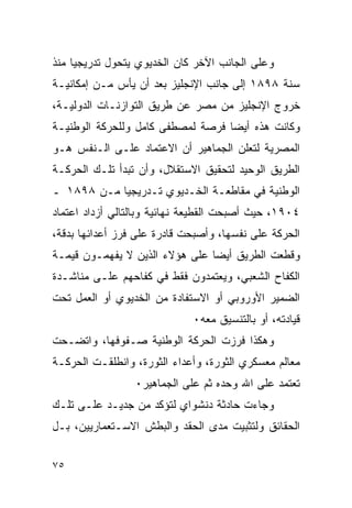 ‫ﻭﻋﻠﻰ ﺍﻟﺠﺎﻨﺏ ﺍﻵﺨﺭ ﻜﺎﻥ ﺍﻟﺨﺩﻴﻭﻱ ﻴﺘﺤﻭل ﺘﺩﺭﻴﺠ ‪‬ﺎ ﻤﻨﺫ‬
     ‫ﻴ‬
‫ﺴﻨﺔ ٨٩٨١ ﺇﻟﻰ ﺠﺎﻨﺏ ﺍﻹﻨﺠﻠﻴﺯ ﺒﻌﺩ ﺃﻥ ﻴﺄﺱ ﻤـﻥ ﺇﻤﻜﺎﻨﻴـﺔ‬
‫ﺨﺭﻭﺝ ﺍﻹﻨﺠﻠﻴﺯ ﻤﻥ ﻤﺼﺭ ﻋﻥ ﻁﺭﻴﻕ ﺍﻟﺘﻭﺍﺯﻨـﺎﺕ ﺍﻟﺩﻭﻟﻴـﺔ،‬
‫ﻭﻜﺎﻨﺕ ﻫﺫﻩ ﺃﻴ ‪‬ﺎ ﻓﺭﺼﺔ ﻟﻤﺼﻁﻔﻰ ﻜﺎﻤل ﻭﻟﻠﺤﺭﻜﺔ ﺍﻟﻭﻁﻨﻴـﺔ‬
                                   ‫ﻀ‬
‫ﺍﻟﻤﺼﺭﻴﺔ ﻟﺘﻌﻠﻥ ﺍﻟﺠﻤﺎﻫﻴﺭ ﺃﻥ ﺍﻻﻋﺘﻤﺎﺩ ﻋﻠـﻰ ﺍﻟـﻨﻔﺱ ﻫـﻭ‬
‫ﺍﻟﻁﺭﻴﻕ ﺍﻟﻭﺤﻴﺩ ﻟﺘﺤﻘﻴﻕ ﺍﻻﺴﺘﻘﻼل، ﻭﺃﻥ ﺘﺒﺩﺃ ﺘﻠـﻙ ﺍﻟﺤﺭﻜـﺔ‬
‫ﺍﻟﻭﻁﻨﻴﺔ ﻓﻲ ﻤﻘﺎﻁﻌـﺔ ﺍﻟﺨـﺩﻴﻭﻱ ﺘـﺩﺭﻴﺠ ‪‬ﺎ ﻤـﻥ ٨٩٨١ ـ‬
            ‫ﻴ‬
‫٤٠٩١، ﺤﻴﺙ ﺃﺼﺒﺤﺕ ﺍﻟﻘﻁﻴﻌﺔ ﻨﻬﺎﺌﻴﺔ ﻭﺒﺎﻟﺘﺎﻟﻲ ﺃﺯﺩﺍﺩ ﺍﻋﺘﻤﺎﺩ‬
‫ﺍﻟﺤﺭﻜﺔ ﻋﻠﻰ ﻨﻔﺴﻬﺎ، ﻭﺃﺼﺒﺤﺕ ﻗﺎﺩﺭﺓ ﻋﻠﻰ ﻓﺭﺯ ﺃﻋﺩﺍﺌﻬﺎ ﺒﺩﻗﺔ،‬
‫ﻭﻗﻁﻌﺕ ﺍﻟﻁﺭﻴﻕ ﺃﻴﻀﺎ ﻋﻠﻰ ﻫﺅﻻﺀ ﺍﻟﺫﻴﻥ ﻻ ﻴﻔﻬﻤـﻭﻥ ﻗﻴﻤـﺔ‬
                               ‫ﹶ‬
‫ﺍﻟﻜﻔﺎﺡ ﺍﻟﺸﻌﺒﻲ، ﻭﻴﻌﺘﻤﺩﻭﻥ ﻓﻘﻁ ﻓﻲ ﻜﻔﺎﺤﻬﻡ ﻋﻠـﻰ ﻤﻨﺎﺸـﺩﺓ‬
‫ﺍﻟﻀﻤﻴﺭ ﺍﻷﻭﺭﻭﺒﻲ ﺃﻭ ﺍﻻﺴﺘﻔﺎﺩﺓ ﻤﻥ ﺍﻟﺨﺩﻴﻭﻱ ﺃﻭ ﺍﻟﻌﻤل ﺘﺤﺕ‬
                             ‫ﻗﻴﺎﺩﺘﻪ، ﺃﻭ ﺒﺎﻟﺘﻨﺴﻴﻕ ﻤﻌﻪ٠‬
‫ﻭﻫﻜﺫﺍ ﻓﺭﺯﺕ ﺍﻟﺤﺭﻜﺔ ﺍﻟﻭﻁﻨﻴﺔ ﺼـﻔﻭﻓﻬﺎ، ﻭﺍﺘﻀـﺤﺕ‬
‫ﻤﻌﺎﻟﻡ ﻤﻌﺴﻜﺭﻱ ﺍﻟﺜﻭﺭﺓ، ﻭﺃﻋﺩﺍﺀ ﺍﻟﺜﻭﺭﺓ، ﻭﺍﻨﻁﻠﻘـﺕ ﺍﻟﺤﺭﻜـﺔ‬
                 ‫ﺘﻌﺘﻤﺩ ﻋﻠﻰ ﺍﷲ ﻭﺤﺩﻩ ﺜﻡ ﻋﻠﻰ ﺍﻟﺠﻤﺎﻫﻴﺭ٠‬
‫ﻭﺠﺎﺀﺕ ﺤﺎﺩﺜﺔ ﺩﻨﺸﻭﺍﻱ ﻟﺘﺅﻜﺩ ﻤﻥ ﺠﺩﻴـﺩ ﻋﻠـﻰ ﺘﻠـﻙ‬
‫ﺍﻟﺤﻘﺎﺌﻕ ﻭﻟﺘﺜﺒﻴﺕ ﻤﺩﻯ ﺍﻟﺤﻘﺩ ﻭﺍﻟﺒﻁﺵ ﺍﻻﺴـﺘﻌﻤﺎﺭﻴﻴﻥ، ﺒـل‬


‫٥٧‬
 