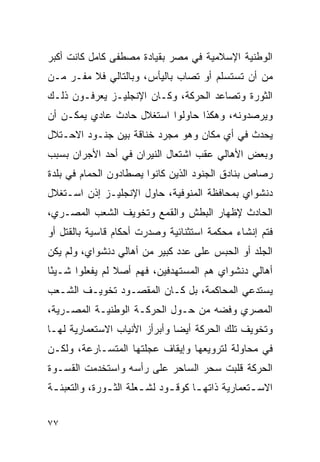 ‫ﺍﻟﻭﻁﻨﻴﺔ ﺍﻹﺴﻼﻤﻴﺔ ﻓﻲ ﻤﺼﺭ ﺒﻘﻴﺎﺩﺓ ﻤﺼﻁﻔﻰ ﻜﺎﻤل ﻜﺎﻨﺕ ﺃﻜﺒﺭ‬
‫ﻤﻥ ﺃﻥ ﺘﺴﺘﺴﻠﻡ ﺃﻭ ﺘﺼﺎﺏ ﺒﺎﻟﻴﺄﺱ، ﻭﺒﺎﻟﺘﺎﻟﻲ ﻓﻼ ﻤﻔـﺭ ﻤـﻥ‬
‫ﺍﻟﺜﻭﺭﺓ ﻭﺘﺼﺎﻋﺩ ﺍﻟﺤﺭﻜﺔ، ﻭﻜـﺎﻥ ﺍﻹﻨﺠﻠﻴـﺯ ﻴﻌﺭﻓـﻭﻥ ﺫﻟـﻙ‬
‫ﻭﻴﺭﺼﺩﻭﻨﻪ، ﻭﻫﻜﺫﺍ ﺤﺎﻭﻟﻭﺍ ﺍﺴﺘﻐﻼل ﺤﺎﺩﺙ ﻋﺎﺩﻱ ﻴﻤﻜـﻥ ﺃﻥ‬
‫ﻴﺤﺩﺙ ﻓﻲ ﺃﻱ ﻤﻜﺎﻥ ﻭﻫﻭ ﻤﺠﺭﺩ ﺨﻨﺎﻗﺔ ﺒﻴﻥ ﺠﻨـﻭﺩ ﺍﻻﺤـﺘﻼل‬
‫ﻭﺒﻌﺽ ﺍﻷﻫﺎﻟﻲ ﻋﻘﺏ ﺍﺸﺘﻌﺎل ﺍﻟﻨﻴﺭﺍﻥ ﻓﻲ ﺃﺤﺩ ﺍﻷﺠﺭﺍﻥ ﺒﺴﺒﺏ‬
‫ﺭﺼﺎﺹ ﺒﻨﺎﺩﻕ ﺍﻟﺠﻨﻭﺩ ﺍﻟﺫﻴﻥ ﻜﺎﻨﻭﺍ ﻴﺼﻁﺎﺩﻭﻥ ﺍﻟﺤﻤﺎﻡ ﻓﻲ ﺒﻠﺩﺓ‬
‫ﺩﻨﺸﻭﺍﻱ ﺒﻤﺤﺎﻓﻅﺔ ﺍﻟﻤﻨﻭﻓﻴﺔ، ﺤﺎﻭل ﺍﻹﻨﺠﻠﻴـﺯ ﺇﺫﻥ ﺍﺴـﺘﻐﻼل‬
‫ﺍﻟﺤﺎﺩﺙ ﻹﻅﻬﺎﺭ ﺍﻟﺒﻁﺵ ﻭﺍﻟﻘﻤﻊ ﻭﺘﺨﻭﻴﻑ ﺍﻟﺸﻌﺏ ﺍﻟﻤﺼـﺭﻱ،‬
‫ﻓﺘﻡ ﺇﻨﺸﺎﺀ ﻤﺤﻜﻤﺔ ﺍﺴﺘﺜﻨﺎﺌﻴﺔ ﻭﺼﺩﺭﺕ ﺃﺤﻜﺎﻡ ﻗﺎﺴﻴﺔ ﺒﺎﻟﻘﺘل ﺃﻭ‬
‫ﺍﻟﺠﻠﺩ ﺃﻭ ﺍﻟﺤﺒﺱ ﻋﻠﻰ ﻋﺩﺩ ﻜﺒﻴﺭ ﻤﻥ ﺃﻫﺎﻟﻲ ﺩﻨﺸﻭﺍﻱ، ﻭﻟﻡ ﻴﻜﻥ‬
‫ﺃﻫﺎﻟﻲ ﺩﻨﺸﻭﺍﻱ ﻫﻡ ﺍﻟﻤﺴﺘﻬﺩﻓﻴﻥ، ﻓﻬﻡ ﺃﺼﻼ ﻟﻡ ﻴﻔﻌﻠﻭﺍ ﺸـﻴ ًﺎ‬
 ‫ﺌ‬
‫ﻴﺴﺘﺩﻋﻲ ﺍﻟﻤﺤﺎﻜﻤﺔ، ﺒل ﻜـﺎﻥ ﺍﻟﻤﻘﺼـﻭﺩ ﺘﺨﻭﻴـﻑ ﺍﻟﺸـﻌﺏ‬
‫ﺍﻟﻤﺼﺭﻱ ﻭﻓﻀﻪ ﻤﻥ ﺤـﻭل ﺍﻟﺤﺭﻜـﺔ ﺍﻟﻭﻁﻨﻴـﺔ ﺍﻟﻤﺼـﺭﻴﺔ،‬
‫ﻭﺘﺨﻭﻴﻑ ﺘﻠﻙ ﺍﻟﺤﺭﻜﺔ ﺃﻴ ‪‬ﺎ ﻭﺃﺒﺭﺃﺯ ﺍﻷﻨﻴﺎﺏ ﺍﻻﺴﺘﻌﻤﺎﺭﻴﺔ ﻟﻬـﺎ‬
                               ‫ﻀ‬
‫ﻓﻲ ﻤﺤﺎﻭﻟﺔ ﻟﺘﺭﻭﻴﻌﻬﺎ ﻭﺇﻴﻘﺎﻑ ﻋﺠﻠﺘﻬﺎ ﺍﻟﻤﺘﺴـﺎﺭﻋﺔ، ﻭﻟﻜـﻥ‬
‫ﺍﻟﺤﺭﻜﺔ ﻗﻠﺒﺕ ﺴﺤﺭ ﺍﻟﺴﺎﺤﺭ ﻋﻠﻰ ﺭﺃﺴﻪ ﻭﺍﺴﺘﺨﺩﻤﺕ ﺍﻟﻘﺴـﻭﺓ‬
‫ﺍﻻﺴ ـﺘﻌﻤﺎﺭﻴﺔ ﺫﺍﺘﻬ ـﺎ ﻜﻭﻗ ـﻭﺩ ﻟﺸ ـﻌﻠﺔ ﺍﻟﺜ ـﻭﺭﺓ، ﻭﺍﻟﺘﻌﺒﺌ ـﺔ‬
 ‫ـ‬             ‫ـ‬        ‫ـ‬      ‫ـ‬      ‫ـ‬             ‫ـ‬


‫٧٧‬
 