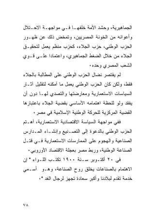 ‫ﺍﻟﺠﻤﺎﻫﻴﺭﻴﺔ، ﻭﺤﺸﺩ ﺍﻷﻤﺔ ﺨﻠﻔﻬـﺎ ﻓـﻲ ﻤﻭﺍﺠﻬـﺔ ﺍﻻﺤـﺘﻼل‬
‫ﻭﺃﻋﻭﺍﻨﻪ ﻤﻥ ﺍﻟﺨﻭﻨﺔ ﺍﻟﻤﺼﺭﻴﻴﻥ، ﻭﺘﻤﺨﺽ ﺫﻟﻙ ﻋﻥ ﻅﻬـﻭﺭ‬
‫ﺍﻟﺤﺯﺏ ﺍﻟﻭﻁﻨﻲ، ﺤﺯﺏ ﺍﻟﺠﻼﺀ، ﻜﺤﺯﺏ ﻤﻨﻅﻡ ﻴﻌﻤل ﻟﺘﺤﻘﻴـﻕ‬
‫ﺍﻟﺠﻼﺀ ﻤﻥ ﺨﻼل ﺍﻟﻀﻐﻁ ﺍﻟﺠﻤﺎﻫﻴﺭﻱ، ﻭﺍﻋﺘﻤﺎ ‪‬ﺍ ﻋﻠـﻰ ﻗـﻭﻱ‬
           ‫ﺩ‬
                                ‫ﺍﻟﺸﻌﺏ ﺍﻟﻤﺼﺭﻱ ﻭﺤﺩﻩ٠‬
‫ﻟﻡ ﻴﻘﺘﺼﺭ ﻨﻀﺎل ﺍﻟﺤﺯﺏ ﺍﻟﻭﻁﻨﻲ ﻋﻠﻰ ﺍﻟﻤﻁﺎﻟﺒﺔ ﺒﺎﻟﺠﻼﺀ‬
‫ﻓﻘﻁ، ﻭﻟﻜﻥ ﻜﺎﻥ ﺍﻟﺤﺯﺏ ﺍﻟﻭﻁﻨﻲ ﻴﻌﻤل ﻤﺎ ﺃﻤﻜﻨﻪ ﻟﺘﻘﻠﻴل ﺁﺜـﺎﺭ‬
‫ﺍﻟﺴﻴﺎﺴﺎﺕ ﺍﻻﺴﺘﻌﻤﺎﺭﻴﺔ ﻭﻤﻌﺎﺭﻀﺘﻬﺎ ﻭﺍﻟﺘﺼﺩﻱ ﻟﻬـﺎ ﺩﻭﻥ ﺃﻥ‬
‫ﻴﻔﻘﺩ ﻭﻟﻭ ﻟﻠﺤﻅﺔ ﺍﻫﺘﻤﺎﻤﻪ ﺍﻷﺴﺎﺴﻲ ﺒﻘﻀﻴﺔ ﺍﻟﺠﻼﺀ ﺒﺎﻋﺘﺒﺎﺭﻫﺎ‬
     ‫ﺍﻟﻘﻀﻴﺔ ﺍﻟﻤﺭﻜﺯﻴﺔ ﻟﻠﺤﺭﻜﺔ ﺍﻟﻭﻁﻨﻴﺔ ﺍﻹﺴﻼﻤﻴﺔ ﻓﻲ ﻤﺼﺭ٠‬
‫ﻓﻔﻲ ﻤﻭﺍﺠﻬﺔ ﺍﻟﺴﻴﺎﺴﺔ ﺍﻻﻗﺘﺼﺎﺩﻴﺔ ﺍﻻﺴﺘﻌﻤﺎﺭﻴﺔ، ﺃﻫـﺘﻡ‬
‫ﺍﻟﺤﺯﺏ ﺍﻟﻭﻁﻨﻲ ﺒﺎﻟﺩﻋﻭﺓ ﺇﻟﻰ ﺍﻟﺘﺼـﻨﻴﻊ ﻭﺇﻨﺸـﺎﺀ ﺍﻟﻤـﺩﺍﺭﺱ‬
‫ﺍﻟﺼﻨﺎﻋﻴﺔ ﻭﺍﻟﻬﺠﻭﻡ ﻋﻠﻰ ﺍﻟﻤﻤﺎﺭﺴﺎﺕ ﺍﻻﺴﺘﻌﻤﺎﺭﻴﺔ ﻓـﻲ ﻗﺘـل‬
  ‫ﺍﻟﺼﻨﺎﻋﺔ ﺍﻟﻭﻁﻨﻴﺔ، ﻭﺭﺒﻁ ﻤﺼﺭ ﺒﻌﺠﻠﺔ ﺍﻻﻗﺘﺼﺎﺩ ﺍﻷﻭﺭﻭﺒﻲ٠‬
‫ﻓﻲ ٠٢ ﺃﻜﺘـﻭﺒﺭ ﺴـﻨﺔ ٠٠٩١ ﺘﻜﺘـﺏ ﺍﻟﻠـﻭﺍﺀ " ﺇﻥ‬
‫ﺍﻻﻫﺘﻤﺎﻡ ﺒﺎﻟﺼﻨﺎﻋﺎﺕ ﻴﺨﻠﻕ ﺭﻭﺡ ﺍﻟﺼﻨﺎﻋﺔ، ﻭﻫـﻭ ﺃﺴـﻤﻲ‬
       ‫ﺨﺩﻤﺔ ﺘﻘﺩﻡ ﻟﺒﻼﺩﻨﺎ ﻭﺃﻜﺒﺭ ﺴﻌﺎﺩﺓ ﺘﺠﻬﺯ ﻟﺭﺠﺎل ﺍﻟﻐﺩ "٠‬



‫٨٧‬
 