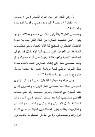 ‫ﺒل ﻭﻓﻲ ﺍﻟﻌﺩﺩ ﺍﻷﻭل ﻤﻥ ﺍﻟﻠﻭﺍﺀ ﺍﻟﺼﺎﺩﺭ ﻓـﻲ ٢ ﻴﻨـﺎﻴﺭ‬
‫٠٠٩١ ﺘﻘﻭل " ﺇﻥ ﺨﻁـﺔ ﺍﻟﺠﺭﻴـﺩﺓ ﻫـﻲ ﺘﺭﻗﻴـﺔ ﺍﻟﺘﺠـﺎﺭﺓ‬
                                        ‫ﻭﺍﻟﺼﻨﺎﻋﺔ "٠‬
‫ﻭﻤﺼﻁﻔﻰ ﻜﺎﻤل ﻻ ﻴﻔﺘﺄ ﻴﻜﺭﺭ ﺫﻟﻙ ﻓﻲ ﺨﻁﺒﻪ ﻭﻤﻘﺎﻻﺘﻪ، ﻓﻬـﻭ‬
‫ﻴﻘﻭل: ”ﻤﺘﻰ ﺘﺨﻠﺼﺕ ﺍﻟﺘﺠﺎﺭﺓ ﻤﻥ ﺍﻟﻜﻠل ﺍﻟﺫﻱ ﻴﺴـﺒﺒﻪ ﻟﻬـﺎ‬
‫ﺍﻻﺤﺘﻼل ﺍﻹﻨﺠﻠﻴﺯﻱ ﻓﺴﻴﻔﺘﺢ ﻟﻨﺎ ﺃﻓﺎ ﹰﺎ ﺫﻫﺒﻴﺔ، ﻭﻤﺘﻰ ﺘﺨﻠﺼـﺕ‬
                    ‫ﻗ‬
‫ﺍﻟﺼﻨﺎﻋﺔ ﻤﻥ ﺍﻟﻌﻭﺍﺌﻕ ﺍﻟﺘﻲ ﻴﺴﺒﺒﻬﺎ ﻟﻬﺎ ﺍﻻﺤـﺘﻼل ﻓﺴـﺘﺭﻗﻲ‬
‫ﺍﻟﺼﻨﺎﻋﺔ ﺍﻷﻫﻠﻴﺔ ﻭﺘﻌﻭﺩ ﻓﺎﺌﺩﺓ ﺭﻗﻴﻬﺎ ﻋﻠﻰ ﺃﺒﻨﺎﺀ ﻤﺼﺭ"، ﺒـل‬
‫ﻭﺩﻋﺎ ﻤﺼﻁﻔﻰ ﻜﺎﻤل ﺇﻟﻰ ﺇﻨﺸﺎﺀ ﺍﻟﻤﺩﺍﺭﺱ ﺍﻟﺼـﻨﺎﻋﻴﺔ، ﻜﻤـﺎ‬
‫ﺸﻜل ﺍﻟﺤﺯﺏ ﺍﻟﻭﻁﻨﻲ ﻟﺠﻨﺔ ﺒﺭﺌﺎﺴﺔ "ﺤﺴﻥ ﺒﻙ ﻤﺤﻤﺩ" ﻟﻌﻤـل‬
                  ‫ﻤﺸﺭﻭﻉ ﺘﺄﺴﻴﺱ ﻤﺩﺭﺴﺔ ﺼﻨﺎﻋﻴﺔ )٠٥(٠‬
‫ﻭﻓﻲ ﻤﻭﺍﺠﻬﺔ ﺴﻴﻁﺭﺓ ﺍﻹﻨﺠﻠﻴﺯ ﻋﻠﻰ ﺍﻟﺠﻬـﺎﺯ ﺍﻹﺩﺍﺭﻱ‬
‫ﺍﻟﺴﻴﺎﺴﻲ ﻟﻠﺒﻼﺩ ﺩﻋﺎ ﻤﺼﻁﻔﻰ ﻜﺎﻤل ﺍﻟﻭﺯﺭﺍﺀ ﻭﺍﻟﻤﺩﻴﺭﻴﻥ ﺇﻟـﻰ‬
‫ﻋﺩﻡ ﺍﻟﺘﻌﺎﻭﻥ ﻤﻊ ﺍﻻﺤﺘﻼل ﻭﺘﻌﻭﻴﻕ ﺴﻴﺎﺴﺎﺘﻪ ﻭﻟﻭ ﻋﻠﻰ ﺤﺴﺎﺏ‬
‫ﻓﻘﺩﺍﻨﻬﻡ ﻤﻨﺎﺼﺒﻬﻡ، ﻜﻤﺎ ﻨﺩﺩ ﺒﺘﺩﺨل ﺍﻹﻨﺠﻠﻴﺯ ﻓـﻲ ﺍﻟـﻭﺯﺍﺭﺍﺕ‬
‫ﺍﻟﻤﺨﺘﻠﻔﺔ ﻤﺜـل ﺍﻟﺠـﻴﺵ ﻭﺍﻟﺒـﻭﻟﻴﺱ ﻭﺍﻟﻘﻀـﺎﺀ ﻭﺍﻟﺘﻌﻠـﻴﻡ‬
‫ﻭﺍﻟﺨﺎﺭﺠﻴﺔ، ﻭﻁﺎﻟﺏ ﺒﻌﺯل ﺍﻟﻤﺴﺘﺸﺎﺭﻴﻥ ﺍﻷﺠﺎﻨـﺏ ﻤـﻥ ﺘﻠـﻙ‬
‫ﺍﻟﻭﺯﺍﺭﺍﺕ ﻭﺍﻟﻤﺼـﺎﻟﺢ، ﻭﻓـﻲ ﺇﻁـﺎﺭ ﺍﻟﻤﻁﺎﻟﺒـﺔ ﺒﺎﻟﺩﺴـﺘﻭﺭ‬


‫٩٧‬
 