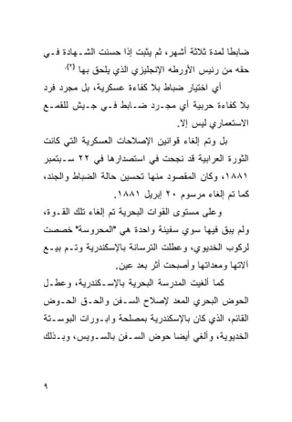 ‫ﻀﺎﺒﻁﺎ ﻟﻤﺩﺓ ﺜﻼﺜﺔ ﺃﺸﻬﺭ، ﺜﻡ ﻴﺜﺒﺕ ﺇﺫﺍ ﺤﺴﻨﺕ ﺍﻟﺸـﻬﺎﺩﺓ ﻓـﻲ‬
     ‫)٢(.‬
            ‫ﺤﻘﻪ ﻤﻥ ﺭﺌﻴﺱ ﺍﻷﻭﺭﻁﻪ ﺍﻹﻨﺠﻠﻴﺯﻱ ﺍﻟﺫﻱ ﻴﻠﺤﻕ ﺒﻬﺎ‬
‫ﺃﻱ ﺍﺨﺘﻴﺎﺭ ﻀﺒﺎﻁ ﺒﻼ ﻜﻔﺎﺀﺓ ﻋﺴﻜﺭﻴﺔ، ﺒل ﻤﺠﺭﺩ ﻓﺭﺩ‬
‫ﺒﻼ ﻜﻔﺎﺀﺓ ﺤﺭﺒﻴﺔ ﺃﻱ ﻤﺠـﺭﺩ ﻀـﺎﺒﻁ ﻓـﻲ ﺠـﻴﺵ ﻟﻠﻘﻤـﻊ‬
                                   ‫ﺍﻻﺴﺘﻌﻤﺎﺭﻱ ﻟﻴﺱ ﺇﻻ.‬
‫ﺒل ﻭﺘﻡ ﺇﻟﻐﺎﺀ ﻗﻭﺍﻨﻴﻥ ﺍﻹﺼﻼﺤﺎﺕ ﺍﻟﻌﺴﻜﺭﻴﺔ ﺍﻟﺘﻲ ﻜﺎﻨﺕ‬
‫ﺍﻟﺜﻭﺭﺓ ﺍﻟﻌﺭﺍﺒﻴﺔ ﻗﺩ ﻨﺠﺤﺕ ﻓﻲ ﺍﺴﺘﺼﺩﺍﺭﻫﺎ ﻓﻲ ٢٢ ﺴـﺒﺘﻤﺒﺭ‬
‫١٨٨١، ﻭﻜﺎﻥ ﺍﻟﻤﻘﺼﻭﺩ ﻤﻨﻬﺎ ﺘﺤﺴﻴﻥ ﺤﺎﻟﺔ ﺍﻟﻀﺒﺎﻁ ﻭﺍﻟﺠﻨﺩ،‬
                    ‫ﻜﻤﺎ ﺘﻡ ﺇﻟﻐﺎﺀ ﻤﺭﺴﻭﻡ ٠٢ ﺇﺒﺭﻴل ١٨٨١.‬
‫ﻭﻋﻠﻰ ﻤﺴﺘﻭﻯ ﺍﻟﻘﻭﺍﺕ ﺍﻟﺒﺤﺭﻴﺔ ﺘﻡ ﺇﻟﻐﺎﺀ ﺘﻠﻙ ﺍﻟﻘـﻭﺓ،‬
‫ﻭﻟﻡ ﻴﺒﻕ ﻓﻴﻬﺎ ﺴﻭﻱ ﺴﻔﻴﻨﺔ ﻭﺍﺤﺩﺓ ﻫﻲ "ﺍﻟﻤﺤﺭﻭﺴﺔ" ﺨﺼﺼﺕ‬
‫ﻟﺭﻜﻭﺏ ﺍﻟﺨﺩﻴﻭﻱ، ﻭﻋﻁﻠﺕ ﺍﻟﺘﺭﺴﺎﻨﺔ ﺒﺎﻹﺴﻜﻨﺩﺭﻴﺔ ﻭﺘـﻡ ﺒﻴـﻊ‬
                    ‫ﺁﻻﺘﻬﺎ ﻭﻤﻌﺩﺍﺘﻬﺎ ﻭﺃﺼﺒﺤﺕ ﺃﺜﺭ ﺒﻌﺩ ﻋﻴﻥ.‬
‫ﻜﻤﺎ ﺃﻟﻐﻴﺕ ﺍﻟﻤﺩﺭﺴﺔ ﺍﻟﺒﺤﺭﻴﺔ ﺒﺎﻹﺴـﻜﻨﺩﺭﻴﺔ، ﻭﻋﻁـل‬
‫ﺍﻟﺤﻭﺽ ﺍﻟﺒﺤﺭﻱ ﺍﻟﻤﻌﺩ ﻹﺼﻼﺡ ﺍﻟﺴـﻔﻥ ﻭﺍﻟﺤـﻕ ﺍﻟﺤـﻭﺽ‬
‫ﺍﻟﻘﺎﺌﻡ، ﺍﻟﺫﻱ ﻜﺎﻥ ﺒﺎﻹﺴﻜﻨﺩﺭﻴﺔ ﺒﻤﺼﻠﺤﺔ ﻭﺍﺒـﻭﺭﺍﺕ ﺍﻟﺒﻭﺴـﺘﺔ‬
‫ﺍﻟﺨﺩﻴﻭﻴﺔ، ﻭﺃﻟﻐﻲ ﺃﻴ ‪‬ﺎ ﺤﻭﺽ ﺍﻟﺴـﻔﻥ ﺒﺎﻟﺴـﻭﻴﺱ، ﻭﺒـﺫﻟﻙ‬
                             ‫ﻀ‬



‫٩‬
 