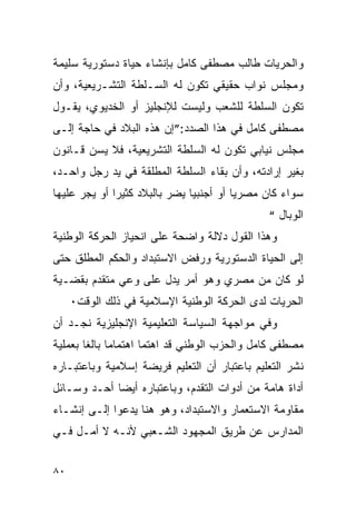 ‫ﻭﺍﻟﺤﺭﻴﺎﺕ ﻁﺎﻟﺏ ﻤﺼﻁﻔﻰ ﻜﺎﻤل ﺒﺈﻨﺸﺎﺀ ﺤﻴﺎﺓ ﺩﺴﺘﻭﺭﻴﺔ ﺴﻠﻴﻤﺔ‬
‫ﻭﻤﺠﻠﺱ ﻨﻭﺍﺏ ﺤﻘﻴﻘﻲ ﺘﻜﻭﻥ ﻟﻪ ﺍﻟﺴـﻠﻁﺔ ﺍﻟﺘﺸـﺭﻴﻌﻴﺔ، ﻭﺃﻥ‬
‫ﺘﻜﻭﻥ ﺍﻟﺴﻠﻁﺔ ﻟﻠﺸﻌﺏ ﻭﻟﻴﺴﺕ ﻟﻺﻨﺠﻠﻴﺯ ﺃﻭ ﺍﻟﺨﺩﻴﻭﻱ، ﻴﻘـﻭل‬
‫ﻤﺼﻁﻔﻰ ﻜﺎﻤل ﻓﻲ ﻫﺫﺍ ﺍﻟﺼﺩﺩ:”ﺇﻥ ﻫﺫﻩ ﺍﻟﺒﻼﺩ ﻓﻲ ﺤﺎﺠﺔ ﺇﻟـﻰ‬
‫ﻤﺠﻠﺱ ﻨﻴﺎﺒﻲ ﺘﻜﻭﻥ ﻟﻪ ﺍﻟﺴﻠﻁﺔ ﺍﻟﺘﺸﺭﻴﻌﻴﺔ، ﻓﻼ ﻴﺴﻥ ﻗـﺎﻨﻭﻥ‬
‫ﺒﻐﻴﺭ ﺇﺭﺍﺩﺘﻪ، ﻭﺃﻥ ﺒﻘﺎﺀ ﺍﻟﺴﻠﻁﺔ ﺍﻟﻤﻁﻠﻘﺔ ﻓﻲ ﻴﺩ ﺭﺠل ﻭﺍﺤـﺩ،‬
‫ﺴﻭﺍﺀ ﻜﺎﻥ ﻤﺼﺭ ‪‬ﺎ ﺃﻭ ﺃﺠﻨﺒ ‪‬ﺎ ﻴﻀﺭ ﺒﺎﻟﺒﻼﺩ ﻜﺜﻴﺭﺍ ﺃﻭ ﻴﺠﺭ ﻋﻠﻴﻬﺎ‬
                               ‫ﻴ‬          ‫ﻴ‬
                                                ‫ﺍﻟﻭﺒﺎل “‬
‫ﻭﻫﺫﺍ ﺍﻟﻘﻭل ﺩﻻﻟﺔ ﻭﺍﻀﺤﺔ ﻋﻠﻰ ﺍﻨﺤﻴﺎﺯ ﺍﻟﺤﺭﻜﺔ ﺍﻟﻭﻁﻨﻴﺔ‬
‫ﺇﻟﻰ ﺍﻟﺤﻴﺎﺓ ﺍﻟﺩﺴﺘﻭﺭﻴﺔ ﻭﺭﻓﺽ ﺍﻻﺴﺘﺒﺩﺍﺩ ﻭﺍﻟﺤﻜﻡ ﺍﻟﻤﻁﻠﻕ ﺤﺘﻰ‬
‫ﻟﻭ ﻜﺎﻥ ﻤﻥ ﻤﺼﺭﻱ ﻭﻫﻭ ﺃﻤﺭ ﻴﺩل ﻋﻠﻰ ﻭﻋﻲ ﻤﺘﻘﺩﻡ ﺒﻘﻀـﻴﺔ‬
     ‫ﺍﻟﺤﺭﻴﺎﺕ ﻟﺩﻯ ﺍﻟﺤﺭﻜﺔ ﺍﻟﻭﻁﻨﻴﺔ ﺍﻹﺴﻼﻤﻴﺔ ﻓﻲ ﺫﻟﻙ ﺍﻟﻭﻗﺕ٠‬
‫ﻭﻓﻲ ﻤﻭﺍﺠﻬﺔ ﺍﻟﺴﻴﺎﺴﺔ ﺍﻟﺘﻌﻠﻴﻤﻴﺔ ﺍﻹﻨﺠﻠﻴﺯﻴﺔ ﻨﺠـﺩ ﺃﻥ‬
‫ﻤﺼﻁﻔﻰ ﻜﺎﻤل ﻭﺍﻟﺤﺯﺏ ﺍﻟﻭﻁﻨﻲ ﻗﺩ ﺍﻫﺘﻤﺎ ﺍﻫﺘﻤﺎﻤﺎ ﺒﺎﻟ ﹰﺎ ﺒﻌﻤﻠﻴﺔ‬
        ‫ﻐ‬
‫ﻨﺸﺭ ﺍﻟﺘﻌﻠﻴﻡ ﺒﺎﻋﺘﺒﺎﺭ ﺃﻥ ﺍﻟﺘﻌﻠﻴﻡ ﻓﺭﻴﻀﺔ ﺇﺴﻼﻤﻴﺔ ﻭﺒﺎﻋﺘﺒـﺎﺭﻩ‬
‫ﺃﺩﺍﺓ ﻫﺎﻤﺔ ﻤﻥ ﺃﺩﻭﺍﺕ ﺍﻟﺘﻘﺩﻡ، ﻭﺒﺎﻋﺘﺒﺎﺭﻩ ﺃﻴﻀﺎ ﺃﺤـﺩ ﻭﺴـﺎﺌل‬
‫ﻤﻘﺎﻭﻤﺔ ﺍﻻﺴﺘﻌﻤﺎﺭ ﻭﺍﻻﺴﺘﺒﺩﺍﺩ، ﻭﻫﻭ ﻫﻨﺎ ﻴﺩﻋﻭﺍ ﺇﻟـﻰ ﺇﻨﺸـﺎﺀ‬
‫ﺍﻟﻤﺩﺍﺭﺱ ﻋﻥ ﻁﺭﻴﻕ ﺍﻟﻤﺠﻬﻭﺩ ﺍﻟﺸـﻌﺒﻲ ﻷﻨـﻪ ﻻ ﺃﻤـل ﻓـﻲ‬


‫٠٨‬
 