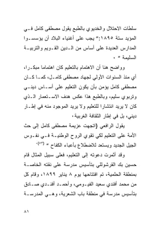 ‫ﺴﻠﻁﺎﺕ ﺍﻻﺤﺘﻼل ﻭﺍﻟﺨﺩﻴﻭﻱ ﺒﺎﻟﻁﺒﻊ ﻴﻘﻭل ﻤﺼﻁﻔﻰ ﻜﺎﻤل ﻓـﻲ‬
‫ﺍﻟﻤﺅﻴﺩ ﺴﺘﺔ ٥٩٨١:” ﻴﺠﺏ ﻋﻠﻰ ﺃﻏﻨﻴﺎﺀ ﺍﻟﺒﻼﺩ ﺃﻥ ﻴﺅﺴﺴـﻭﺍ‬
‫ﺍﻟﻤﺩﺍﺭﺱ ﺍﻟﻌﺩﻴﺩﺓ ﻋﻠﻰ ﺃﺴﺎﺱ ﻤﻥ ﺍﻟـﺩﻴﻥ ﺍﻟﻘـﻭﻴﻡ ﻭﺍﻟﺘﺭﺒﻴـﺔ‬
                                             ‫ﺍﻟﺴﻠﻴﻤﺔ “ ٠‬
‫ﻭﻭﺍﻀﺢ ﻫﻨﺎ ﺃﻥ ﺍﻻﻫﺘﻤﺎﻡ ﺒﺎﻟﺘﻌﻠﻴﻡ ﻜﺎﻥ ﺍﻫﺘﻤﺎﻤﺎ ﻤﺒﻜـ ‪‬ﺍ،‬
  ‫ﺭ‬
‫ﺃﻱ ﻤﻨﺫ ﺍﻟﺴﻨﻭﺍﺕ ﺍﻷﻭﻟﻲ ﻟﺠﻬﺎﺩ ﻤﺼﻁﻔﻰ ﻜﺎﻤـل، ﻜﻤـﺎ ﻜـﺎﻥ‬
‫ﻤﺼﻁﻔﻰ ﻜﺎﻤل ﻴﺅﻤﻥ ﺒﺄﻥ ﻴﻜﻭﻥ ﺍﻟﺘﻌﻠﻴﻡ ﻋﻠﻰ ﺃﺴـﺎﺱ ﺩﻴﻨـﻲ‬
‫ﻭﺘﺭﺒﻭﻱ ﺴﻠﻴﻡ، ﻭﺒﺎﻟﻁﺒﻊ ﻫﺫﺍ ﻋﻜﺱ ﻫﺩﻑ ﺍﻻﺴـﺘﻌﻤﺎﺭ ﺍﻟـﺫﻱ‬
‫ﻜﺎﻥ ﻻ ﻴﺭﻴﺩ ﺍﻨﺘﺸﺎ ‪‬ﺍ ﻟﻠﺘﻌﻠﻴﻡ ﻭﻻ ﻴﺭﻴﺩ ﺍﻟﻤﻭﺠﻭﺩ ﻤﻨﻪ ﻓﻲ ﺇﻁـﺎﺭ‬
                                      ‫ﺭ‬
                        ‫ﺩﻴﻨﻲ، ﺒل ﻓﻲ ﺇﻁﺎﺭ ﺍﻟﺜﻘﺎﻓﺔ ﺍﻟﻐﺭﺒﻴﺔ٠‬
‫ﻴﻘﻭل ﺍﻟﺭﺍﻓﻌﻲ }ﺍﺘﺠﻬﺕ ﻋﺯﻴﻤﺔ ﻤﺼﻁﻔﻰ ﻜﺎﻤل ﺇﻟﻰ ﺤﺙ‬
‫ﺍﻷﻤﺔ ﻋﻠﻰ ﺍﻟﺘﻌﻠﻴﻡ ﻟﻜﻲ ﺘﻘﻭﻱ ﺍﻟﺭﻭﺡ ﺍﻟﻭﻁﻨﻴـﺔ ﻓـﻲ ﻨﻔـﻭﺱ‬
     ‫)٣٥(٠‬
             ‫ﺍﻟﺠﻴل ﺍﻟﺠﺩﻴﺩ ﻭﻴﺴﺘﻌﺩ ﻟﻼﻀﻁﻼﻉ ﺒﺄﻋﺒﺎﺀ ﺍﻟﻜﻔﺎﺡ “‬
‫ﻭﻗﺩ ﺃﺜﻤﺭﺕ ﺩﻋﻭﺘﻪ ﺇﻟﻰ ﺍﻟﺘﻌﻠﻴﻡ، ﻓﻌﻠﻰ ﺴﺒﻴل ﺍﻟﻤﺜﺎل ﻗﺎﻡ‬
‫ﺤﺴﻴﻥ ﺒﻙ ﺍﻟﻘﺭﺸﻭﻟﻠﻲ ﺒﺘﺄﺴﻴﺱ ﻤﺩﺭﺴﺔ ﻋﻠﻰ ﻨﻘﺘﻪ ﺍﻟﺨﺎﺼـﺔ‬
‫ﺒﻤﻨﻁﻘﺔ ﺍﻟﺤﻠﻤﻴﺔ، ﺘﻡ ﺍﻓﺘﺘﺎﺤﻬﺎ ﻴﻭﻡ ٨ ﻴﻨﺎﻴﺭ ٩٩٨١، ﻭﻗﺎﻡ ﻜل‬
‫ﻤﻥ ﻤﺤﻤﺩ ﺃﻓﻨﺩﻱ ﺴﻌﻴﺩ ﺍﻟﻔﻴـﻭﻤﻲ، ﻭﺃﺤﻤـﺩ ﺃﻓﻨـﺩﻱ ﺼـﺎﺩﻕ‬
‫ﺒﺘﺄﺴﻴﺱ ﻤﺩﺭﺴﺔ ﻓﻲ ﻤﻨﻁﻘﺔ ﺒﺎﺏ ﺍﻟﺸﻌﺭﻴﺔ، ﻭﻫـﻲ ﺍﻟﻤﺩﺭﺴـﺔ‬


‫١٨‬
 