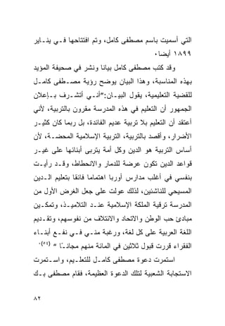 ‫ﺍﻟﺘﻲ ﺃﺴﻤﻴﺕ ﺒﺎﺴﻡ ﻤﺼﻁﻔﻰ ﻜﺎﻤل، ﻭﺘﻡ ﺍﻓﺘﺘﺎﺤﻬﺎ ﻓـﻲ ﻴﻨـﺎﻴﺭ‬
                                           ‫٩٩٨١ ﺃﻴ ‪‬ﺎ٠‬
                                             ‫ﻀ‬
‫ﻭﻗﺩ ﻜﺘﺏ ﻤﺼﻁﻔﻰ ﻜﺎﻤل ﺒﻴﺎﻨﺎ ﻭﻨﺸﺭ ﻓﻲ ﺼﺤﻴﻔﺔ ﺍﻟﻤﺅﻴﺩ‬
‫ﺒﻬﺫﻩ ﺍﻟﻤﻨﺎﺴﺒﺔ، ﻭﻫﺫﺍ ﺍﻟﺒﻴﺎﻥ ﻴﻭﻀﺢ ﺭﺅﻴﺔ ﻤﺼـﻁﻔﻰ ﻜﺎﻤـل‬
‫ﻟﻠﻘﻀﻴﺔ ﺍﻟﺘﻌﻠﻴﻤﻴﺔ، ﻴﻘﻭل ﺍﻟﺒﻴـﺎﻥ:”ﺃﻨـﻲ ﺃﺘﺸـﺭﻑ ﺒـﺈﻋﻼﻥ‬
‫ﺍﻟﺠﻤﻬﻭﺭ ﺃﻥ ﺍﻟﺘﻌﻠﻴﻡ ﻓﻲ ﻫﺫﻩ ﺍﻟﻤﺩﺭﺴﺔ ﻤﻘﺭﻭﻥ ﺒﺎﻟﺘﺭﺒﻴﺔ، ﻷﻨﻲ‬
‫ﺃﻋﺘﻘﺩ ﺃﻥ ﺍﻟﺘﻌﻠﻴﻡ ﺒﻼ ﺘﺭﺒﻴﺔ ﻋﺩﻴﻡ ﺍﻟﻔﺎﺌﺩﺓ، ﺒل ﺭﺒﻤﺎ ﻜﺎﻥ ﻜﺜﻴـﺭ‬
‫ﺍﻷﻀﺭﺍﺭ، ﻭﺃﻗﺼﺩ ﺒﺎﻟﺘﺭﺒﻴﺔ، ﺍﻟﺘﺭﺒﻴﺔ ﺍﻹﺴﻼﻤﻴﺔ ﺍﻟﻤﺤﻀـﺔ، ﻷﻥ‬
‫ﺃﺴﺎﺱ ﺍﻟﺘﺭﺒﻴﺔ ﻫﻭ ﺍﻟﺩﻴﻥ ﻭﻜل ﺃﻤﺔ ﻴﺘﺭﺒﻰ ﺃﺒﻨﺎﺌﻬﺎ ﻋﻠﻰ ﻏﻴـﺭ‬
‫ﻗﻭﺍﻋﺩ ﺍﻟﺩﻴﻥ ﺘﻜﻭﻥ ﻋﺭﻀﺔ ﻟﻠﺩﻤﺎﺭ ﻭﺍﻻﻨﺤﻁﺎﻁ، ﻭﻗـﺩ ﺭﺃﻴـﺕ‬
‫ﺒﻨﻔﺴﻲ ﻓﻲ ﺃﻏﻠﺏ ﻤﺩﺍﺭﺱ ﺃﻭﺭﺒﺎ ﺍﻫﺘﻤﺎﻤﺎ ﻓﺎﺌﻘﺎ ﺒﺘﻌﻠﻴﻡ ﺍﻟـﺩﻴﻥ‬
‫ﺍﻟﻤﺴﻴﺤﻲ ﻟﻠﻨﺎﺸﺌﻴﻥ، ﻟﺫﻟﻙ ﻋﻭﻟﺕ ﻋﻠﻰ ﺠﻌل ﺍﻟﻐﺭﺽ ﺍﻷﻭل ﻤﻥ‬
‫ﺍﻟﻤﺩﺭﺴﺔ ﺘﺭﻗﻴﺔ ﺍﻟﻤﻠﻜﺔ ﺍﻹﺴﻼﻤﻴﺔ ﻋﻨـﺩ ﺍﻟﺘﻼﻤﻴـﺫ، ﻭﺘﻤﻜـﻴﻥ‬
‫ﻤﺒﺎﺩﺉ ﺤﺏ ﺍﻟﻭﻁﻥ ﻭﺍﻻﺘﺤﺎﺩ ﻭﺍﻻﺌﺘﻼﻑ ﻤﻥ ﻨﻔﻭﺴﻬﻡ، ﻭﺘﻘـﺩﻴﻡ‬
‫ﺍﻟﻠﻐﺔ ﺍﻟﻌﺭﺒﻴﺔ ﻋﻠﻰ ﻜل ﻟﻐﺔ، ﻭﺭﻏﺒﺔ ﻤﻨـﻲ ﻓـﻲ ﻨﻔـﻊ ﺃﺒﻨـﺎﺀ‬
 ‫)٤٥(٠‬
         ‫ﺍﻟﻔﻘﺭﺍﺀ ﻗﺭﺭﺕ ﻗﺒﻭل ﺜﻼﺜﻴﻥ ﻓﻲ ﺍﻟﻤﺎﺌﺔ ﻤﻨﻬﻡ ﻤﺠﺎﻨ ًﺎ “‬
            ‫ـ‬
‫ﺍﺴﺘﻤﺭﺕ ﺩﻋﻭﺓ ﻤﺼﻁﻔﻰ ﻜﺎﻤـل ﻟﻠﺘﻌﻠـﻴﻡ، ﻭﺍﺴـﺘﻤﺭﺕ‬
‫ﺍﻻﺴﺘﺠﺎﺒﺔ ﺍﻟﺸﻌﺒﻴﺔ ﻟﺘﻠﻙ ﺍﻟﺩﻋﻭﺓ ﺍﻟﻌﻅﻴﻤﺔ، ﻓﻘﺎﻡ ﻤﺼﻁﻔﻰ ﺒـﻙ‬


‫٢٨‬
 