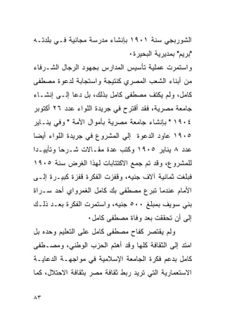 ‫ﺍﻟﺸﻭﺭﺒﺠﻲ ﺴﻨﺔ ١٠٩١ ﺒﺈﻨﺸﺎﺀ ﻤﺩﺭﺴﺔ ﻤﺠﺎﻨﻴﺔ ﻓـﻲ ﺒﻠﺩﺘـﻪ‬
                               ‫"ﺒﺭﻴﻡ" ﺒﻤﺩﻴﺭﻴﺔ ﺍﻟﺒﺤﻴﺭﺓ٠‬
‫ﻭﺍﺴﺘﻤﺭﺕ ﻋﻤﻠﻴﺔ ﺘﺄﺴﻴﺱ ﺍﻟﻤﺩﺍﺭﺱ ﺒﺠﻬﻭﺩ ﺍﻟﺭﺠﺎل ﺍﻟﺸـﺭﻓﺎﺀ‬
‫ﻤﻥ ﺃﺒﻨﺎﺀ ﺍﻟﺸﻌﺏ ﺍﻟﻤﺼﺭﻱ ﻜﻨﺘﻴﺠﺔ ﻭﺍﺴﺘﺠﺎﺒﺔ ﻟﺩﻋﻭﺓ ﻤﺼﻁﻔﻰ‬
‫ﻜﺎﻤل، ﻭﻟﻡ ﻴﻜﺘﻑ ﻤﺼﻁﻔﻰ ﻜﺎﻤل ﺒﺫﻟﻙ، ﺒل ﺩﻋﺎ ﺇﻟـﻰ ﺇﻨﺸـﺎﺀ‬
‫ﺠﺎﻤﻌﺔ ﻤﺼﺭﻴﺔ، ﻓﻘﺩ ﺃﻗﺘﺭﺡ ﻓﻲ ﺠﺭﻴﺩﺓ ﺍﻟﻠﻭﺍﺀ ﻋﺩﺩ ٦٢ ﺃﻜﺘﻭﺒﺭ‬
‫٤٠٩١ " ﺒﺈﻨﺸﺎﺀ ﺠﺎﻤﻌﺔ ﻤﺼﺭﻴﺔ ﺒﺄﻤﻭﺍل ﺍﻷﻤﺔ " ﻭﻓﻲ ﻴﻨـﺎﻴﺭ‬
‫٥٠٩١ ﻋﺎﻭﺩ ﺍﻟﺩﻋﻭﺓ ﺇﻟﻲ ﺍﻟﻤﺸﺭﻭﻉ ﻓﻲ ﺠﺭﻴﺩﺓ ﺍﻟﻠﻭﺍﺀ ﺃﻴﻀﺎ‬
‫ﻋﺩﺩ ٨ ﻴﻨﺎﻴﺭ ٥٠٩١ ﻭﻜﺘﺏ ﻋﺩﺓ ﻤﻘـﺎﻻﺕ ﺸـﺭﺤﺎ ﻭﺘﺄﻴﻴـ ‪‬ﺍ‬
 ‫ﺩ‬
‫ﻟﻠﻤﺸﺭﻭﻉ، ﻭﻗﺩ ﺘﻡ ﺠﻤﻊ ﺍﻻﻜﺘﺘﺎﺒﺎﺕ ﻟﻬﺫﺍ ﺍﻟﻐﺭﺽ ﺴﻨﺔ ٥٠٩١‬
‫ﻓﺒﻠﻐﺕ ﺜﻤﺎﻨﻴﺔ ﺁﻻﻑ ﺠﻨﻴﻪ، ﻭﻗﻔﺯﺕ ﺍﻟﻔﻜﺭﺓ ﻗﻔﺯﺓ ﻜﺒﻴـﺭﺓ ﺇﻟـﻰ‬
‫ﺍﻷﻤﺎﻡ ﻋﻨﺩﻤﺎ ﺘﺒﺭﻉ ﻤﺼﻁﻔﻰ ﺒﻙ ﻜﺎﻤل ﺍﻟﻐﻤﺭﻭﺍﻱ ﺃﺤﺩ ﺴـﺭﺍﺓ‬
‫ﺒﻨﻲ ﺴﻭﻴﻑ ﺒﻤﺒﻠﻎ ٠٠٥ ﺠﻨﻴﻪ، ﻭﺍﺴﺘﻤﺭﺕ ﺍﻟﻔﻜﺭﺓ ﺒﻌـﺩ ﺫﻟـﻙ‬
                  ‫ﺇﻟﻰ ﺃﻥ ﺘﺤﻘﻘﺕ ﺒﻌﺩ ﻭﻓﺎﺓ ﻤﺼﻁﻔﻰ ﻜﺎﻤل٠‬
‫ﻭﻟﻡ ﻴﻘﺘﺼﺭ ﻜﻔﺎﺡ ﻤﺼﻁﻔﻰ ﻜﺎﻤل ﻋﻠﻰ ﺍﻟﺘﻌﻠﻴﻡ ﻭﺤﺩﻩ ﺒل‬
‫ﺍﻤﺘﺩ ﺇﻟﻰ ﺍﻟﺜﻘﺎﻓﺔ ﻜﻠﻬﺎ ﻭﻗﺩ ﺃﻫﺘﻡ ﺍﻟﺤﺯﺏ ﺍﻟﻭﻁﻨﻲ، ﻭﻤﺼـﻁﻔﻰ‬
‫ﻜﺎﻤل ﺒﺩﻋﻡ ﻓﻜﺭﺓ ﺍﻟﺠﺎﻤﻌﺔ ﺍﻹﺴﻼﻤﻴﺔ ﻓﻲ ﻤﻭﺍﺠﻬـﺔ ﺍﻟﺩﻋﺎﻴـﺔ‬
‫ﺍﻻﺴﺘﻌﻤﺎﺭﻴﺔ ﺍﻟﺘﻲ ﺘﺭﻴﺩ ﺭﺒﻁ ﺜﻘﺎﻓﺔ ﻤﺼﺭ ﺒﺜﻘﺎﻓﺔ ﺍﻻﺤﺘﻼل، ﻜﻤﺎ‬


‫٣٨‬
 