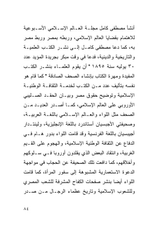 ‫ﺃﻨﺸﺄ ﻤﺼﻁﻔﻰ ﻜﺎﻤل ﻤﺠﻠـﺔ ﺍﻟﻌـﺎﻟﻡ ﺍﻹﺴـﻼﻤﻲ ﺍﻷﺴـﺒﻭﻋﻴﺔ‬
‫ﻟﻼﻫﺘﻤﺎﻡ ﺒﻘﻀﺎﻴﺎ ﺍﻟﻌﺎﻟﻡ ﺍﻹﺴﻼﻤﻲ، ﻭﺭﺒﻁﻪ ﺒﻤﺼﺭ ﻭﺭﺒﻁ ﻤﺼﺭ‬
‫ﺒﻪ، ﻜﻤﺎ ﺩﻋﺎ ﻤﺼﻁﻔﻰ ﻜﺎﻤـل ﺇﻟـﻰ ﻨﺸـﺭ ﺍﻟﻜﺘـﺏ ﺍﻟﻌﻠﻤﻴـﺔ‬
‫ﻭﺍﻟﺘﺎﺭﻴﺨﻴﺔ ﻭﺍﻟﺩﻴﻨﻴﺔ، ﻓﺩﻋﺎ ﻓﻲ ﻭﻗﺕ ﻤﺒﻜﺭ ﺒﺠﺭﻴﺩﺓ ﺍﻟﻤﺅﻴﺩ ﻋﺩﺩ‬
‫٠٣ ﻴﻭﻟﻴﻪ ﺴﻨﺔ ٥٩٨١ " ﺃﻥ ﻴﻘﻭﻡ ﺍﻟﻌﻠﻤـﺎﺀ ﺒﻨﺸـﺭ ﺍﻟﻜﺘـﺏ‬
‫ﺍﻟﻤﻔﻴﺩﺓ ﻭﻤﻬﺭﺓ ﺍﻟﻜﺘﺎﺏ ﺒﺈﻨﺸﺎﺀ ﺍﻟﺼﺤﻑ ﺍﻟﺼﺎﺩﻗﺔ " ﻜﻤﺎ ﻗﺎﻡ ﻫﻭ‬
‫ﻨﻔﺴﻪ ﺒﺘﺄﻟﻴﻑ ﻋﺩﺩ ﻤـﻥ ﺍﻟﻜﺘـﺏ ﻟﺨﺩﻤـﺔ ﺍﻟﺜﻘﺎﻓـﺔ ﺍﻟﻭﻁﻨﻴـﺔ‬
‫ﺍﻹﺴﻼﻤﻴﺔ ﻭﺘﻭﻀﻴﺢ ﺤﻘﻭﻕ ﻤﺼﺭ ﻭﺒﻴـﺎﻥ ﺍﻟﺤﻘـﺩ ﺍﻟﺼـﻠﻴﺒﻲ‬
‫ﺍﻷﻭﺭﻭﺒﻲ ﻋﻠﻰ ﺍﻟﻌﺎﻟﻡ ﺍﻹﺴﻼﻤﻲ، ﻜﻤـﺎ ﺃﺼـﺩﺭ ﺍﻟﻌﺩﻴـﺩ ﻤـﻥ‬
‫ﺍﻟﺼﺤﻑ ﻤﺜل ﺍﻟﻠﻭﺍﺀ ﻭﺍﻟﻌـﺎﻟﻡ ﺍﻹﺴـﻼﻤﻲ ﺒﺎﻟﻠﻐـﺔ ﺍﻟﻌﺭﺒﻴـﺔ،‬
‫ﻭﺼﺤﻴﻔﺘﻲ ﺍﻷﺠﺒﺴﻴﺎﻥ ﺃﺴﺘﺎﻨﺩﺭﺩ ﺒﺎﻟﻠﻐﺔ ﺍﻹﻨﺠﻠﻴﺯﻴﺔ، ﻭﻟﻴﻨﺘـﺩﺍﺭ‬
‫ﺃﺠﻴﺒﺴﻴﺎﻥ ﺒﺎﻟﻠﻐﺔ ﺍﻟﻔﺭﻨﺴﻴﺔ ﻭﻗﺩ ﻗﺎﻤﺕ ﺍﻟﻠﻭﺍﺀ ﺒﺩﻭﺭ ﻫـﺎﻡ ﻓـﻲ‬
‫ﺍﻟﺩﻓﺎﻉ ﻋﻥ ﺍﻟﺜﻘﺎﻓﺔ ﺍﻟﻭﻁﻨﻴﺔ ﺍﻹﺴﻼﻤﻴﺔ، ﻭﺍﻟﻬﺠﻭﻡ ﻋﻠﻰ ﺍﻟﻘـﻴﻡ‬
‫ﺍﻟﻐﺭﺒﻴﺔ، ﻭﺍﻨﺘﻘﺎﺩ ﺍﻟﺒﻌﺽ ﺍﻟﺫﻱ ﻴﻘﻠﺩﻭﻥ ﺃﻭﺭﻭﺒﺎ ﻓـﻲ ﺴـﻠﻭﻜﻬﻡ‬
‫ﻭﺃﺨﻼﻗﻬﻡ، ﻜﻤﺎ ﺩﺍﻓﻌﺕ ﺘﻠﻙ ﺍﻟﺼﺤﻴﻔﺔ ﻋﻥ ﺍﻟﺤﺠﺎﺏ ﻓﻲ ﻤﻭﺍﺠﻬﺔ‬
‫ﺍﻟﺩﻋﻭﺓ ﺍﻻﺴﺘﻌﻤﺎﺭﻴﺔ ﺍﻟﻤﺸﺒﻭﻫﺔ ﺇﻟﻰ ﺴﻔﻭﺭ ﺍﻟﻤﺭﺃﺓ، ﻜﻤﺎ ﻗﺎﻤﺕ‬
‫ﺍﻟﻠﻭﺍﺀ ﺃﻴ ‪‬ﺎ ﺒﻨﺸﺭ ﺼﻔﺤﺎﺕ ﺍﻟﻜﻔﺎﺡ ﺍﻟﻤﺸﺭﻓﺔ ﻟﻠﺸﻌﺏ ﺍﻟﻤﺼﺭﻱ‬
                                        ‫ﻀ‬
‫ﻭﻟﻠﺸﻌﻭﺏ ﺍﻹﺴﻼﻤﻴﺔ ﻭﺘﺎﺭﻴﺦ ﻋﻅﻤﺎﺀ ﺍﻟﺭﺠـﺎل ﻤـﻥ ﺼـﺩﺭ‬


‫٤٨‬
 