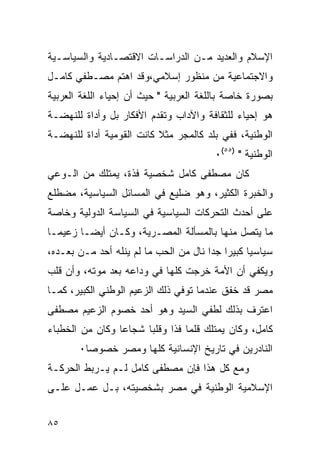 ‫ﺍﻹﺴﻼﻡ ﻭﺍﻟﻌﺩﻴﺩ ﻤـﻥ ﺍﻟﺩﺭﺍﺴـﺎﺕ ﺍﻻﻗﺘﺼـﺎﺩﻴﺔ ﻭﺍﻟﺴﻴﺎﺴـﻴﺔ‬
‫ﻭﺍﻻﺠﺘﻤﺎﻋﻴﺔ ﻤﻥ ﻤﻨﻅﻭﺭ ﺇﺴﻼﻤﻲ،ﻭﻗﺩ ﺍﻫﺘﻡ ﻤﺼـﻁﻔﻲ ﻜﺎﻤـل‬
‫ﺒﺼﻭﺭﺓ ﺨﺎﺼﺔ ﺒﺎﻟﻠﻐﺔ ﺍﻟﻌﺭﺒﻴﺔ " ﺤﻴﺙ ﺃﻥ ﺇﺤﻴﺎﺀ ﺍﻟﻠﻐﺔ ﺍﻟﻌﺭﺒﻴﺔ‬
‫ﻫﻭ ﺇﺤﻴﺎﺀ ﻟﻠﺜﻘﺎﻓﺔ ﻭﺍﻵﺩﺍﺏ ﻭﺘﻘﺩﻡ ﺍﻷﻓﻜﺎﺭ ﺒل ﻭﺃﺩﺍﺓ ﻟﻠﻨﻬﻀـﺔ‬
‫ﺍﻟﻭﻁﻨﻴﺔ، ﻓﻔﻲ ﺒﻠﺩ ﻜﺎﻟﻤﺠﺭ ﻤﺜﻼ ﻜﺎﻨﺕ ﺍﻟﻘﻭﻤﻴﺔ ﺃﺩﺍﺓ ﻟﻠﻨﻬﻀـﺔ‬
                                          ‫ﺍﻟﻭﻁﻨﻴﺔ " )٥٥(٠‬
‫ﻜﺎﻥ ﻤﺼﻁﻔﻰ ﻜﺎﻤل ﺸﺨﺼﻴﺔ ﻓﺫﺓ، ﻴﻤﺘﻠﻙ ﻤﻥ ﺍﻟـﻭﻋﻲ‬
‫ﻭﺍﻟﺨﺒﺭﺓ ﺍﻟﻜﺜﻴﺭ، ﻭﻫﻭ ﻀﻠﻴﻊ ﻓﻲ ﺍﻟﻤﺴﺎﺌل ﺍﻟﺴﻴﺎﺴﻴﺔ، ﻤﻀﻁﻠﻊ‬
‫ﻋﻠﻰ ﺃﺤﺩﺙ ﺍﻟﺘﺤﺭﻜﺎﺕ ﺍﻟﺴﻴﺎﺴﻴﺔ ﻓﻲ ﺍﻟﺴﻴﺎﺴﺔ ﺍﻟﺩﻭﻟﻴﺔ ﻭﺨﺎﺼﺔ‬
‫ﻤﺎ ﻴﺘﺼل ﻤﻨﻬﺎ ﺒﺎﻟﻤﺴﺄﻟﺔ ﺍﻟﻤﺼـﺭﻴﺔ، ﻭﻜـﺎﻥ ﺃﻴ ‪‬ـﺎ ﺯﻋﻴ ‪‬ـﺎ‬
  ‫ﻤ‬       ‫ﻀ‬
‫ﺴﻴﺎﺴ ‪‬ﺎ ﻜﺒﻴ ‪‬ﺍ ﺠ ‪‬ﺍ ﻨﺎل ﻤﻥ ﺍﻟﺤﺏ ﻤﺎ ﻟﻡ ﻴﻨﻠﻪ ﺃﺤﺩ ﻤـﻥ ﺒﻌـﺩﻩ،‬
                                       ‫ﻴ ﺭ ﺩ‬
‫ﻭﻴﻜﻔﻲ ﺃﻥ ﺍﻷﻤﺔ ﺨﺭﺠﺕ ﻜﻠﻬﺎ ﻓﻲ ﻭﺩﺍﻋﻪ ﺒﻌﺩ ﻤﻭﺘﻪ، ﻭﺃﻥ ﻗﻠﺏ‬
‫ﻤﺼﺭ ﻗﺩ ﺨﻔﻕ ﻋﻨﺩﻤﺎ ﺘﻭﻓﻲ ﺫﻟﻙ ﺍﻟﺯﻋﻴﻡ ﺍﻟﻭﻁﻨﻲ ﺍﻟﻜﺒﻴﺭ، ﻜﻤـﺎ‬
‫ﺍﻋﺘﺭﻑ ﺒﺫﻟﻙ ﻟﻁﻔﻲ ﺍﻟﺴﻴﺩ ﻭﻫﻭ ﺃﺤﺩ ﺨﺼﻭﻡ ﺍﻟﺯﻋﻴﻡ ﻤﺼﻁﻔﻰ‬
‫ﻜﺎﻤل، ﻭﻜﺎﻥ ﻴﻤﺘﻠﻙ ﻗﻠ ‪‬ﺎ ﻓ ﹰﺍ ﻭﻗﻠ ‪‬ﺎ ﺸﺠﺎ ‪‬ﺎ ﻭﻜﺎﻥ ﻤﻥ ﺍﻟﺨﻁﺒﺎﺀ‬
                 ‫ﻋ‬      ‫ﺒ‬      ‫ﻤ ﺫ‬
        ‫ﺍﻟﻨﺎﺩﺭﻴﻥ ﻓﻲ ﺘﺎﺭﻴﺦ ﺍﻹﻨﺴﺎﻨﻴﺔ ﻜﻠﻬﺎ ﻭﻤﺼﺭ ﺨﺼﻭ ‪‬ﺎ٠‬
          ‫ﺼ‬
‫ﻭﻤﻊ ﻜل ﻫﺫﺍ ﻓﺈﻥ ﻤﺼﻁﻔﻰ ﻜﺎﻤل ﻟـﻡ ﻴـﺭﺒﻁ ﺍﻟﺤﺭﻜـﺔ‬
‫ﺍﻹﺴﻼﻤﻴﺔ ﺍﻟﻭﻁﻨﻴﺔ ﻓﻲ ﻤﺼﺭ ﺒﺸﺨﺼﻴﺘﻪ، ﺒـل ﻋﻤـل ﻋﻠـﻰ‬


‫٥٨‬
 