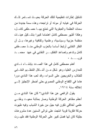 ‫ﺘﺸﻜﻴل ﺇﻁﺎﺭﺍﺕ ﺘﻨﻅﻴﻤﻴﺔ ﻟﺘﻠﻙ ﺍﻟﺤﺭﻜﺔ ﺒﺤﻴـﺙ ﺘﺴـﺘﻤﺭ ﺘﻠـﻙ‬
‫ﺍﻟﺤﺭﻜﺔ ﻓﻲ ﻏﻴﺎﺒﻪ ﺃﻭ ﻤﻭﺘﻪ ﺃﻭ ﺘﺭﺍﺠﻌﻪ، ﻭﻫﺫﻩ ﺴﻤﺔ ﺠﺩﻴﺩﺓ ﻤﻥ‬
‫ﺴﻤﺎﺕ ﺍﻟﻌﻅﻤﺔ ﻭﺍﻟﻌﺒﻘﺭﻴﺔ ﺍﻟﺘﻲ ﺘﻤﺘﻊ ﺒﻬـﺎ ﻤﺼـﻁﻔﻰ ﻜﺎﻤـل،‬
‫ﻭﻫﻜﺫﺍ ﺃﻅﻬﺭ ﻤﺼﻁﻔﻰ ﻜﺎﻤل ﺍﻫﺘﻤﺎﻤﺎ ﻜﺒﻴ ‪‬ﺍ ﺒﺘﺸـﻜﻴل ﻫﻴﺌـﺎﺕ‬
                ‫ﺭ‬
‫ﻤﻨﻅﻤﺔ ﺤﺯﺒﻴﺔ ﻭﺴﻴﺎﺴﻴﺔ، ﻭﻋﻠﻤﻴﺔ ﻭﺜﻘﺎﻓﻴﺔ ﻭﻏﻴﺭﻫﺎ، ﺒـل ﺃﻥ‬
‫ﺍﻟﻔﻜﺭ ﺍﻟﻨﻘﺎﺒﻲ ﺃﺭﺘﺒﻁ ﺃﺴﺎ ‪‬ﺎ ﺒﺎﻟﺤﺯﺏ ﺍﻟﻭﻁﻨﻲ ﻤﻨـﺫ ﻤﺼـﻁﻔﻰ‬
                           ‫ﺴ‬
‫ﻜﺎﻤل ﻭﺘﺩﻋﻡ ﻭﺘﺼﺎﻋﺩ ﺍﻟﺘﻔﻜﻴــﺭ ﺍﻟﻨﻘﺎﺒﻲ ﻓﻲ ﻋﻬﺩ ﻤﺤﻤــﺩ‬
                                         ‫ﻓﺭﻴـــﺩ ٠‬
‫ﺃﻫﺘﻡ ﻤﺼﻁﻔﻰ ﻜﺎﻤل ﻓﻲ ﻫﺫﺍ ﺍﻟﺼـﺩﺩ ﺒﺈﻨﺸـﺎﺀ ﻨـﺎﺩﻱ‬
‫ﻟﻠﻤﺩﺍﺭﺱ ﺍﻟﻌﻠﻴﺎ، ﻭﻫﻭ ﺸﻜل ﻤـﻥ ﺃﺸـﻜﺎل ﺍﻟﺘﻨﻅـﻴﻡ ﺍﻟﻨﻘـﺎﺒﻲ‬
‫ﻟﻠﻁﻼﺏ ﻭﺍﻟﺨﺭﻴﺠﻴﻥ ﻋﻠﻰ ﺍﻟﺴﻭﺍﺀ، ﻭﻗﺩ ﻟﻌﺏ ﻫﺫﺍ ﺍﻟﻨﺎﺩﻱ ﺩﻭ ‪‬ﺍ‬
 ‫ﺭ‬
‫ﻫﺎ ‪‬ﺎ ﻓﻲ ﺍﻟﻜﻔﺎﺡ ﺍﻟﻭﻁﻨﻲ ﺍﻟﻤﺼﺭﻱ ﺤﺘﻰ ﺃﻀﻁﺭ ﺍﻹﻨﺠﻠﻴﺯ ﺇﻟـﻰ‬
                                               ‫ﻤ‬
                                  ‫ﺇﻏﻼﻗﻪ ﺴﻨﺔ ٤١٩١.‬
‫ﻴﻘﻭل ﺍﻟﺭﺍﻓﻌﻲ ﻋﻥ ﻫﺫﺍ ﺍﻟﻨﺎﺩﻱ:” ﻜﺎﻥ ﻫﺫﺍ ﺍﻟﻨﺎﺩﻱ ﻤـﻥ‬
‫ﺃﻋﻅﻡ ﻤﻅﺎﻫﺭ ﺍﻟﺤﺭﻜﺔ ﺍﻟﻭﻁﻨﻴﺔ ﻭﺼﺎﺭ ﺒﻤﺜﺎﺒﺔ ﻤﻌﻬـﺩ ﻭﻁﻨـﻲ‬
‫ﻋﻠﻤﻲ ﺃﺨﻼﻗﻲ ﺘﻜﻭﻥ ﻓﻴﻪ ﺠﻴل ﻤﻥ ﺨﻴﺭﺓ ﺍﻟﺸﺒﺎﺏ ﻭﻓﻴﻪ ﻅﻬﺭﺕ‬
‫ﺤﺭﻜﺔ ﻓﻜﺭﻴﺔ ﻗﻭﻴﺔ ﺍﻨﺘﺠﺕ ﻋﻠﻰ ﺘﻭﺍﻟﻰ ﺍﻟﺴﻨﻴﻥ ﻋﺩﺓ ﻤﺸﺭﻭﻋﺎﺕ‬
‫ﺠﻠﻴﻠﺔ ﻜﺎﻥ ﻟﻬﺎ ﻓﻀل ﻜﺒﻴﺭ ﻋﻠﻰ ﺍﻟﺤﺭﻜﺔ ﺍﻟﻭﻁﻨﻴﺔ ﻓﻘﺩ ﻅﻬـﺭﺕ‬


‫٦٨‬
 