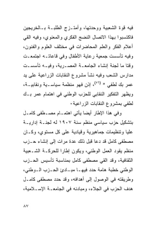 ‫ﻓﻴﻪ ﻗﻭﺓ ﺍﻟﺸﻌﺒﻴﺔ ﻭﻭﺤﺩﺘﻬﺎ، ﻭﺃﻤﺘـﺯﺝ ﺍﻟﻁﻠﺒـﺔ ﺒـﺎﻟﺨﺭﻴﺠﻴﻥ‬
‫ﻓﺎﻜﺘﺴﺒﻭﺍ ﺒﻬﺫﺍ ﺍﻻﺘﺼﺎل ﺍﻟﻨﻀﺞ ﺍﻟﻔﻜﺭﻱ ﻭﺍﻟﻤﻌﻨﻭﻱ، ﻭﻓﻴﻪ ﺍﻟﻘﻲ‬
‫ﺃﻋﻼﻡ ﺍﻟﻔﻜﺭ ﻭﺍﻟﻌﻠﻡ ﺍﻟﻤﺤﺎﻀﺭﺍﺕ ﻓﻲ ﻤﺨﺘﻠﻑ ﺍﻟﻌﻠﻭﻡ ﻭﺍﻟﻔﻨﻭﻥ،‬
‫ﻭﻓﻴﻪ ﺘﺄﺴﺴﺕ ﺠﻤﻌﻴﺔ ﺭﻋﺎﻴﺔ ﺍﻷﻁﻔﺎل ﻭﻓﻲ ﻗﺎﻋﺎﺘـﻪ ﺍﺠﺘﻤﻌـﺕ‬
‫ﻭﻗﺘﺎ ﻤﺎ ﻟﺠﻨﺔ ﺇﻨﺸﺎﺀ ﺍﻟﺠﺎﻤﻌـﺔ ﺍﻟﻤﺼـﺭﻴﺔ، ﻭﻓﻴـﻪ ﺘﺄﺴﺴـﺕ‬
‫ﻤﺩﺍﺭﺱ ﺍﻟﺸﻌﺏ ﻭﻓﻴﻪ ﻨﺸﺄ ﻤﺸﺭﻭﻉ ﺍﻟﻨﻘﺎﺒﺎﺕ ﺍﻟﺯﺭﺍﻋﻴﺔ ﻋﻠﻰ ﻴﺩ‬
‫ﻋﻤﺭ ﺒﻙ ﻟﻁﻔﻲ “ )٦٥(، ﺇﺫﻥ ﻓﻬﻭ ﻤﻨﻅﻤﺔ ﺴﻴﺎﺴـﻴﺔ ﻭﻨﻘﺎﺒﻴـﺔ،‬
‫ﻭﻴﻅﻬﺭ ﺍﻟﺘﻔﻜﻴﺭ ﺍﻟﻨﻘﺎﺒﻲ ﻟﻠﺤﺯﺏ ﺍﻟﻭﻁﻨﻲ ﻓﻲ ﺍﻫﺘﻤﺎﻡ ﻋﻤﺭ ﺒـﻙ‬
                      ‫ﻟﻁﻔﻲ ﺒﻤﺸﺭﻭﻉ ﺍﻟﻨﻘﺎﺒﺎﺕ ﺍﻟﺯﺭﺍﻋﻴﺔ٠‬
‫ﻭﻓﻲ ﻫﺫﺍ ﺍﻹﻁﺎﺭ ﺃﻴﻀﺎ ﻴﺄﺘﻲ ﺍﻫﺘﻤـﺎﻡ ﻤﺼـﻁﻔﻰ ﻜﺎﻤـل‬
‫ﺒﺘﺸﻜﻴل ﺤﺯﺏ ﺴﻴﺎﺴﻲ ﻤﻨﻅﻡ ﺴﻨﺔ ٧٠٩١ ﻟﻪ ﻟﺠﻨـﺔ ﺇﺩﺍﺭﻴـﺔ‬
‫ﻋﻠﻴﺎ ﻭﺘﻨﻅﻴﻤﺎﺕ ﺠﻤﺎﻫﻴﺭﻴﺔ ﻭﻗﻴﺎﺩﻴﺔ ﻋﻠﻰ ﻜل ﻤﺴﺘﻭﻱ، ﻭﻜـﺎﻥ‬
‫ﻤﺼﻁﻔﻰ ﻜﺎﻤل ﻗﺩ ﺩﻋﺎ ﻗﺒل ﺫﻟﻙ ﻋﺩﺓ ﻤﺭﺍﺕ ﺇﻟﻰ ﺇﻨﺸﺎﺀ ﺤـﺯﺏ‬
‫ﻤﻨﻅﻡ ﻴﻘﻭﺩ ﺍﻟﻌﻤل ﺍﻟﻭﻁﻨﻲ، ﻭﻴﻜﻭﻥ ﺇﻁﺎ ‪‬ﺍ ﻟﻠﺤﺭﻜـﺔ ﺍﻟﺸـﻌﺒﻴﺔ‬
                  ‫ﺭ‬
‫ﺍﻟﺜﻘﺎﻓﻴﺔ، ﻭﻗﺩ ﺍﻟﻘﻲ ﻤﺼﻁﻔﻰ ﻜﺎﻤل ﺒﻤﻨﺎﺴﺒﺔ ﺘﺄﺴﻴﺱ ﺍﻟﺤـﺯﺏ‬
‫ﺍﻟﻭﻁﻨﻲ ﺨﻁﺒﺔ ﻫﺎﻤﺔ ﺤﺩﺩ ﻓﻴﻬـﺎ ﻤﺒـﺎﺩﺉ ﺍﻟﺤـﺯﺏ ﺍﻟـﻭﻁﻨﻲ،‬
‫ﻭﻁﺭﻴﻘﺘﻪ ﻓﻲ ﺍﻟﻭﺼﻭل ﺇﻟﻰ ﺃﻫﺩﺍﻓﻪ، ﻭﻗﺩ ﺤﺩﺩ ﻤﺼﻁﻔﻰ ﻜﺎﻤـل‬
‫ﻫﺩﻑ ﺍﻟﺤﺯﺏ ﻓﻲ ﺍﻟﺠﻼﺀ، ﻭﻤﺒﺎﺩﺌﻪ ﻓﻲ ﺍﻟﺠﺎﻤﻌـﺔ ﺍﻹﺴـﻼﻤﻴﺔ،‬


‫٧٨‬
 