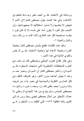 ‫ﻭﻭﺴﺎﺌﻠﻪ ﻓﻲ ﺍﻻﻋﺘﻤﺎﺩ ﻋﻠـﻰ ﺍﻟﺠﻤـﺎﻫﻴﺭ ﻭﺤـﺩﻫﺎ ﻟﺘﺤﻘﻴـﻕ‬
‫ﺍﻷﻫﺩﺍﻑ، ﻭﻓﻲ ﻫﺫﺍ ﺍﻟﺼﺩﺩ ﻴﻘﻭل ﻤﺼﻁﻔﻰ ﻜﺎﻤل:”ﺇﻥ ﺍﻷﻤﻡ ﻻ‬
‫ﺘﻨﻬﺽ ﺇﻻ ﺒﻨﻔﺴﻬﺎ ﻭﻻ ﺘﺴﺘﺭﺩ ﺍﺴﺘﻘﻼﻟﻬﺎ ﺇﻻ ﺒﻤﺠﻬﻭﺩﺍﺘﻬﺎ، ﻭﺃﻥ‬
‫ﺍﻟﺸﻌﺏ ﻤﺜل ﺍﻟﻔﺭﺩ ﻻ ﻴﻜﻭﻥ ﺁﻤﻨﺎ ﻋﻠﻰ ﻨﻔﺴﻪ ﺇﻻ ﺇﺫﺍ ﻜﺎﻥ ﻗﻭﻴـﺎ‬
‫ﺒﻨﻔﺴﻪ ﻤﺴﺘﺠﻤﻌﺎ ﻟﻜل ﻋﺩﺩ ﺍﻟﺩﻓﺎﻉ ﻭﺁﻻﺕ ﺍﻟﺫﺏ ﻤـﻥ ﺍﻟﺸـﺭﻑ‬
                                    ‫ﻭﺍﻟﻤﺎل ﻭﺍﻟﺤﻴﺎﺓ “٠‬
‫ﻭﻟﻌل ﻫﺫﻩ ﺍﻟﻜﻠﻤﺎﺕ ﺘﻘﻁﻊ ﺒﺄﻴﻤﺎﻥ ﻤﺼﻁﻔﻰ ﻜﺎﻤل ﺒﺤﺘﻤﻴﺔ‬
‫ﺍﻟﺜﻭﺭﺓ ﻭﺤﺘﻤﻴﺔ ﺍﻷﻋﺩﺍﺩ ﻟﻬﺎ ﻭﺤﺘﻤﻴﺔ ﺍﻻﻋﺘﻤﺎﺩ ﻋﻠـﻰ ﺍﻟـﻨﻔﺱ‬
                         ‫ﻭﺍﻟﻘﻭﻱ ﺍﻟﺫﺍﺘﻴﺔ ﻓﻲ ﻫﺫﻩ ﺍﻷﻤﻭﺭ٠‬
‫ﻭﻓﻲ ﺇﻁﺎﺭ ﻜﻔﺎﺡ ﺍﻟﺤﺯﺏ ﺍﻟﻭﻁﻨﻲ ﻭﻤﺼﻁﻔﻰ ﻜﺎﻤـل، ﺘﺼـﺩﻱ‬
‫ﺍﻟﺤﺯﺏ ﻟﻠﻤﺨﻁﻁﺎﺕ ﺍﻹﻨﺠﻠﻴﺯﻴﺔ ﺍﻟﺘﻲ ﺘﺴﺘﻬﺩﻑ ﺍﻟﺴﻴﻁﺭﺓ ﻋﻠـﻰ‬
‫ﺍﻟﺴﻭﺩﺍﻥ، ﻭﺃﻋﺘﺒﺭ ﻤﺼﻁﻔﻰ ﻜﺎﻤل ﺃﻥ ﺍﻟﺴﻭﺩﺍﻥ ﻭﻤﺼﺭ ﺠﺴـﻡ‬
‫ﻭﺍﺤﺩ ﻻ ﻴﻌﻴﺵ ﺃﺤﺩﻫﻤﺎ ﺒﺩﻭﻥ ﺍﻵﺨﺭ، ﻭﻫﻭ ﺍﻟﻤﻭﻗﻑ ﺍﻟﺘﻘﻠﻴـﺩﻱ‬
‫ﻟﻜل ﺍﻟﻤﺩﺍﺭﺱ ﺍﻟﻔﻜﺭﻴﺔ ﻭﺍﻟﺴﻴﺎﺴﻴﺔ ﻓﻲ ﻤﺼﺭ ﺒﺩﺍﺀ ﻤﻥ ﺸﺭﻴﻑ‬
‫ﺒﺎﺸﺎ ﻭﻤﺭﻭﺭﺍ ﺒﻤﺼـﻁﻔﻰ ﻜﺎﻤـل، ﻭﻤﺤﻤـﺩ ﻓﺭﻴـﺩ ﻭﺍﻨﺘﻬـﺎﺀ‬
‫ﺒﻤﺼﻁﻔﻰ ﺍﻟﻨﺤﺎﺱ، ﻭﻟﻡ ﻴﺨﺭﺝ ﻤﻥ ﻫﺫﺍ ﺍﻹﺠﻤﺎﻉ ﺍﻟـﻭﻁﻨﻲ ﺇﻻ‬
‫ﻋﻤﻼﺀ ﺍﻹﻨﺠﻠﻴﺯ ﻤﻥ ﺃﻤﺜﺎل ﻤﺼﻁﻔﻰ ﻓﻬﻤﻲ ﻭﺒﻁـﺭﺱ ﻏـﺎﻟﻲ‬
‫ﺍﻟﻠﺫﻴﻥ ﻭﻗﻌﺎ ﺍﺘﻔﺎﻗﻴﺔ ٩٩٨١ ﺍﻟﺘﻲ ﺃﻁﻠﻘﺕ ﻴـﺩ ﺍﻹﻨﺠﻠﻴـﺯ ﻓـﻲ‬


‫٨٨‬
 