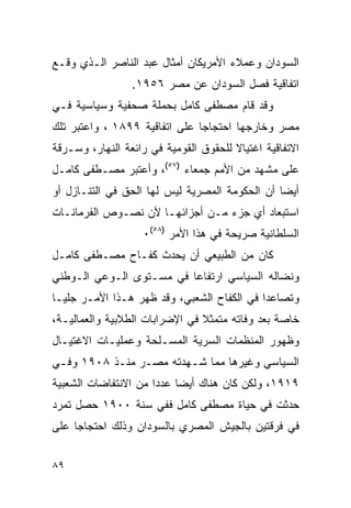 ‫ﺍﻟﺴﻭﺩﺍﻥ ﻭﻋﻤﻼﺀ ﺍﻷﻤﺭﻴﻜﺎﻥ ﺃﻤﺜﺎل ﻋﺒﺩ ﺍﻟﻨﺎﺼﺭ ﺍﻟـﺫﻱ ﻭﻗـﻊ‬
                 ‫ﺍﺘﻔﺎﻗﻴﺔ ﻓﺼل ﺍﻟﺴﻭﺩﺍﻥ ﻋﻥ ﻤﺼﺭ ٦٥٩١.‬
‫ﻭﻗﺩ ﻗﺎﻡ ﻤﺼﻁﻔﻰ ﻜﺎﻤل ﺒﺤﻤﻠﺔ ﺼﺤﻔﻴﺔ ﻭﺴﻴﺎﺴﻴﺔ ﻓـﻲ‬
‫ﻤﺼﺭ ﻭﺨﺎﺭﺠﻬﺎ ﺍﺤﺘﺠﺎﺠﺎ ﻋﻠﻰ ﺍﺘﻔﺎﻗﻴﺔ ٩٩٨١ ، ﻭﺍﻋﺘﺒﺭ ﺘﻠﻙ‬
‫ﺍﻻﺘﻔﺎﻗﻴﺔ ﺍﻏﺘﻴﺎﻻ ﻟﻠﺤﻘﻭﻕ ﺍﻟﻘﻭﻤﻴﺔ ﻓﻲ ﺭﺍﺌﻌﺔ ﺍﻟﻨﻬﺎﺭ، ﻭﺴـﺭﻗﺔ‬
‫ﻋﻠﻰ ﻤﺸﻬﺩ ﻤﻥ ﺍﻷﻤﻡ ﺠﻤﻌﺎﺀ )٧٥(، ﻭﺃﻋﺘﺒﺭ ﻤﺼـﻁﻔﻰ ﻜﺎﻤـل‬
‫ﺃﻴ ‪‬ﺎ ﺃﻥ ﺍﻟﺤﻜﻭﻤﺔ ﺍﻟﻤﺼﺭﻴﺔ ﻟﻴﺱ ﻟﻬﺎ ﺍﻟﺤﻕ ﻓﻲ ﺍﻟﺘﻨـﺎﺯل ﺃﻭ‬
                                                ‫ﻀ‬
‫ﺍﺴﺘﺒﻌﺎﺩ ﺃﻱ ﺠﺯﺀ ﻤـﻥ ﺃﺠﺯﺍﺌﻬـﺎ ﻷﻥ ﻨﺼـﻭﺹ ﺍﻟﻔﺭﻤﺎﻨـﺎﺕ‬
                   ‫ﺍﻟﺴﻠﻁﺎﻨﻴﺔ ﺼﺭﻴﺤﺔ ﻓﻲ ﻫﺫﺍ ﺍﻷﻤﺭ )٨٥(٠‬
‫ﻜﺎﻥ ﻤﻥ ﺍﻟﻁﺒﻴﻌﻲ ﺃﻥ ﻴﺤﺩﺙ ﻜﻔـﺎﺡ ﻤﺼـﻁﻔﻰ ﻜﺎﻤـل‬
‫ﻭﻨﻀﺎﻟﻪ ﺍﻟﺴﻴﺎﺴﻲ ﺍﺭﺘﻔﺎ ‪‬ﺎ ﻓﻲ ﻤﺴـﺘﻭﻯ ﺍﻟـﻭﻋﻲ ﺍﻟـﻭﻁﻨﻲ‬
                          ‫ﻋ‬
‫ﻭﺘﺼﺎﻋﺩﺍ ﻓﻲ ﺍﻟﻜﻔﺎﺡ ﺍﻟﺸﻌﺒﻲ، ﻭﻗﺩ ﻅﻬﺭ ﻫـﺫﺍ ﺍﻷﻤـﺭ ﺠﻠﻴـﺎ‬
‫ﺨﺎﺼﺔ ﺒﻌﺩ ﻭﻓﺎﺘﻪ ﻤﺘﻤﺜﻼ ﻓﻲ ﺍﻹﻀﺭﺍﺒﺎﺕ ﺍﻟﻁﻼﺒﻴﺔ ﻭﺍﻟﻌﻤﺎﻟﻴـﺔ،‬
‫ﻭﻅﻬﻭﺭ ﺍﻟﻤﻨﻅﻤﺎﺕ ﺍﻟﺴﺭﻴﺔ ﺍﻟﻤﺴـﻠﺤﺔ ﻭﻋﻤﻠﻴـﺎﺕ ﺍﻻﻏﺘﻴـﺎل‬
‫ﺍﻟﺴﻴﺎﺴﻲ ﻭﻏﻴﺭﻫﺎ ﻤﻤﺎ ﺸـﻬﺩﺘﻪ ﻤﺼـﺭ ﻤﻨـﺫ ٨٠٩١ ﻭﻓـﻲ‬
‫٩١٩١، ﻭﻟﻜﻥ ﻜﺎﻥ ﻫﻨﺎﻙ ﺃﻴ ‪‬ﺎ ﻋﺩﺩﺍ ﻤﻥ ﺍﻻﻨﺘﻔﺎﻀﺎﺕ ﺍﻟﺸﻌﺒﻴﺔ‬
                           ‫ﻀ‬
‫ﺤﺩﺜﺕ ﻓﻲ ﺤﻴﺎﺓ ﻤﺼﻁﻔﻰ ﻜﺎﻤل ﻓﻔﻲ ﺴﻨﺔ ٠٠٩١ ﺤﺼل ﺘﻤﺭﺩ‬
‫ﻓﻲ ﻓﺭﻗﺘﻴﻥ ﺒﺎﻟﺠﻴﺵ ﺍﻟﻤﺼﺭﻱ ﺒﺎﻟﺴﻭﺩﺍﻥ ﻭﺫﻟﻙ ﺍﺤﺘﺠﺎﺠﺎ ﻋﻠﻰ‬


‫٩٨‬
 