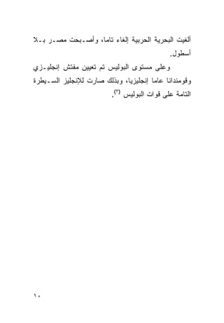 ‫ﺃﻟﻐﻴﺕ ﺍﻟﺒﺤﺭﻴﺔ ﺍﻟﺤﺭﺒﻴﺔ ﺇﻟﻐﺎﺀ ﺘﺎ ‪‬ﺎ، ﻭﺃﺼـﺒﺤﺕ ﻤﺼـﺭ ﺒـﻼ‬
                   ‫‪ ‬ﻤ‬
                                             ‫ﺃﺴﻁﻭل.‬
‫ﻭﻋﻠﻰ ﻤﺴﺘﻭﻯ ﺍﻟﺒﻭﻟﻴﺱ ﺘﻡ ﺘﻌﻴﻴﻥ ﻤﻔﺘﺵ ﺇﻨﺠﻠﻴـﺯﻱ‬
‫ﻭﻗﻭﻤﻨﺩﺍﻨﺎ ﻋﺎﻤﺎ ﺇﻨﺠﻠﻴﺯﻴﺎ، ﻭﺒﺫﻟﻙ ﺼﺎﺭﺕ ﻟﻺﻨﺠﻠﻴﺯ ﺍﻟﺴـﻴﻁﺭﺓ‬
                         ‫ﺍﻟﺘﺎﻤﺔ ﻋﻠﻰ ﻗﻭﺍﺕ ﺍﻟﺒﻭﻟﻴﺱ )٣(.‬




‫٠١‬
 