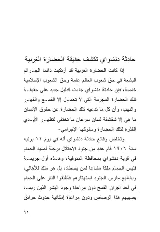 ‫ﺤﺎﺩﺜﺔ ﺩﻨﺸﻭﺍﻱ ﺘﻜﺸﻑ ﺤﻘﻴﻘﺔ ﺍﻟﺤﻀﺎﺭﺓ ﺍﻟﻐﺭﺒﻴﺔ‬
‫ﺇﺫﺍ ﻜﺎﻨﺕ ﺍﻟﺤﻀﺎﺭﺓ ﺍﻟﻐﺭﺒﻴﺔ ﻗﺩ ﺃﺭﺘﻜﺒﺕ ﺩﺍﺌﻤﺎ ﺍﻟﺠـﺭﺍﺌﻡ‬
‫ﺍﻟﺒﺸﻌﺔ ﻓﻲ ﺤﻕ ﺸﻌﻭﺏ ﺍﻟﻌﺎﻟﻡ ﻋﺎﻤﺔ ﻭﺤﻕ ﺍﻟﺸﻌﻭﺏ ﺍﻹﺴﻼﻤﻴﺔ‬
‫ﺨﺎﺼﺔ، ﻓﺈﻥ ﺤﺎﺩﺜﺔ ﺩﻨﺸﻭﺍﻱ ﺠﺎﺀﺕ ﻜﺩﻟﻴل ﺠﺩﻴﺩ ﻋﻠﻰ ﺤﻘﻴﻘـﺔ‬
‫ﺘﻠﻙ ﺍﻟﺤﻀﺎﺭﺓ ﺍﻟﻤﺠﺭﻤﺔ ﺍﻟﺘﻲ ﻻ ﺘﺤﻤـل ﺇﻻ ﺍﻟﻘﻤـﻊ ﻭﺍﻟﻘﻬـﺭ‬
‫ﻭﺍﻟﻨﻬﺏ، ﻭﺃﻥ ﻜل ﻤﺎ ﺘﺩﻋﻴﻪ ﺘﻠﻙ ﺍﻟﺤﻀﺎﺭﺓ ﻋﻥ ﺤﻘﻭﻕ ﺍﻹﻨﺴﺎﻥ‬
‫ﻤﺎ ﻫﻲ ﺇﻻ ﺸﻘﺸﻘﺔ ﻟﺴﺎﻥ ﺴﺭﻋﺎﻥ ﻤﺎ ﺘﺨﺘﻔﻲ ﻟﺘﻅﻬـﺭ ﺍﻷﻴـﺩﻱ‬
                ‫ﺍﻟﻘﺫﺭﺓ ﻟﺘﻠﻙ ﺍﻟﺤﻀﺎﺭﺓ ﻭﺴﻠﻭﻜﻬﺎ ﺍﻹﺠﺭﺍﻤﻲ٠‬
‫ﻭﺘﺨﻠﺹ ﻭﻗﺎﺌﻊ ﺤﺎﺩﺜﺔ ﺩﻨﺸﻭﺍﻱ ﺃﻨﻪ ﻓﻲ ﻴﻭﻡ ١١ ﻴﻭﻨﻴﻪ‬
‫ﺴﻨﺔ ٦٠٩١ ﻗﺎﻡ ﻋﺩﺩ ﻤﻥ ﺠﻨﻭﺩ ﺍﻻﺤﺘﻼل ﺒﺭﺤﻠﺔ ﻟﺼﻴﺩ ﺍﻟﺤﻤﺎﻡ‬
‫ﻓﻲ ﻗﺭﻴﺔ ﺩﻨﺸﻭﺍﻱ ﺒﻤﺤﺎﻓﻅﺔ ﺍﻟﻤﻨﻭﻓﻴﺔ، ﻭﻫـﺫﻩ ﺃﻭل ﺠﺭﻴﻤـﺔ‬
‫ﻓﻠﻴﺱ ﺍﻟﺤﻤﺎﻡ ﻤﻠﻜﺎ ﻤﺸﺎﻋﺎ ﻟﻤﻥ ﻴﺼﻁﺎﺩ، ﺒل ﻫﻭ ﻤﻠﻙ ﻟﻸﻫﺎﻟﻲ،‬
‫ﻭﺒﺎﻟﻁﺒﻊ ﻤﺎﺭﺱ ﺍﻟﺠﻨﻭﺩ ﺍﺴﺘﻬﺘﺎﺭﻫﻡ ﻓﺄﻁﻠﻘﻭﺍ ﺍﻟﻨﺎﺭ ﻋﻠﻰ ﺍﻟﺤﻤﺎﻡ‬
‫ﻓﻲ ﺃﺤﺩ ﺃﺠﺭﺍﻥ ﺍﻟﻘﻤﺢ ﺩﻭﻥ ﻤﺭﺍﻋﺎﺓ ﻭﺠﻭﺩ ﺍﻟﺒﺸﺭ ﺍﻟﺫﻴﻥ ﺭﺒﻤـﺎ‬
‫ﻴﺼﻴﺒﻬﻡ ﻫﺫﺍ ﺍﻟﺭﺼﺎﺹ ﻭﺩﻭﻥ ﻤﺭﺍﻋﺎﺓ ﺇﻤﻜﺎﻨﻴﺔ ﺤﺩﻭﺙ ﺤﺭﺍﺌﻕ‬

‫١٩‬
 