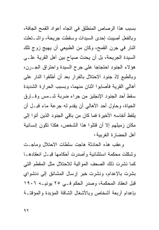 ‫ﺒﺴﺒﺏ ﻫﺫﺍ ﺍﻟﺭﺼﺎﺹ ﺍﻟﻤﻨﻁﻠﻕ ﻓﻲ ﺍﺘﺠﺎﻩ ﺃﻋﻭﺍﺩ ﺍﻟﻘﻤﺢ ﺍﻟﺠﺎﻓﺔ،‬
‫ﻭﺒﺎﻟﻔﻌل ﺃﺼﻴﺒﺕ ﺇﺤﺩﻯ ﺍﻟﺴﻴﺩﺍﺕ ﻭﺴﻘﻁﺕ ﺠﺭﻴﺤﺔ، ﻭﺍﺸـﺘﻌﻠﺕ‬
‫ﺍﻟﻨﺎﺭ ﻓﻲ ﺠﺭﻥ ﺍﻟﻘﻤﺢ، ﻭﻜﺎﻥ ﻤﻥ ﺍﻟﻁﺒﻴﻌﻲ ﺃﻥ ﻴﻬﻴﺞ ﺯﻭﺝ ﺘﻠﻙ‬
‫ﺍﻟﺴﻴﺩﺓ ﺍﻟﺠﺭﻴﺤﺔ، ﺒل ﺃﻥ ﻴﺤﺩﺙ ﺼﻴﺎﺡ ﺒﻴﻥ ﺃﻫل ﺍﻟﻘﺭﻴﺔ ﻋﻠـﻰ‬
‫ﻫﺅﻻﺀ ﺍﻟﺠﻨﻭﺩ ﺍﺤﺘﺠﺎﺠﺎ ﻋﻠﻰ ﺠﺭﺡ ﺍﻟﺴﻴﺩﺓ ﻭﺍﺤﺘﺭﺍﻕ ﺍﻟﺠـﺭﻥ،‬
‫ﻭﺒﺎﻟﻁﺒﻊ ﻻﺫ ﺠﻨﻭﺩ ﺍﻻﺤﺘﻼل ﺒﺎﻟﻔﺭﺍﺭ ﺒﻌﺩ ﺃﻥ ﺃﻁﻠﻘﻭﺍ ﺍﻟﻨﺎﺭ ﻋﻠﻰ‬
‫ﺃﻫﺎﻟﻲ ﺍﻟﻘﺭﻴﺔ ﻓﺄﺼﺎﺒﻭﺍ ﺍﺜﻨﺎﻥ ﻤﻨﻬﻤﺎ، ﻭﺒﺴﺒﺏ ﺍﻟﺤﺭﺍﺭﺓ ﺍﻟﺸﺩﻴﺩﺓ‬
‫ﺴﻘﻁ ﺃﺤﺩ ﺍﻟﺠﻨﻭﺩ ﺍﻹﻨﺠﻠﻴﺯ ﻤﻥ ﺠﺭﺍﺀ ﻀﺭﺒﺔ ﺸـﻤﺱ ﻭﻓـﺎﺭﻕ‬
‫ﺍﻟﺤﻴﺎﺓ، ﻭﺤﺎﻭل ﺃﺤﺩ ﺍﻷﻫﺎﻟﻲ ﺃﻥ ﻴﻘﺩﻡ ﻟﻪ ﺠﺭﻋﺔ ﻤﺎﺀ ﻗﺒـل ﺃﻥ‬
‫ﻴﻠﻔﻅ ﺃﻨﻔﺎﺴﻪ ﺍﻷﺨﻴﺭﺓ ﻓﻤﺎ ﻜﺎﻥ ﻤﻥ ﺒﺎﻗﻲ ﺍﻟﺠﻨﻭﺩ ﺍﻟﺫﻴﻥ ﺃﺘﻭﺍ ﺇﻟﻰ‬
‫ﻤﻜﺎﻥ ﺯﻤﻴﻠﻬﻡ ﺇﻻ ﺃﻥ ﻗﺘﻠﻭﺍ ﻫﺫﺍ ﺍﻟﺸﺨﺹ، ﻫﻜﺫﺍ ﺘﻜﻭﻥ ﺇﻨﺴﺎﻨﻴﺔ‬
                                  ‫ﺃﻫل ﺍﻟﺤﻀﺎﺭﺓ ﺍﻟﻐﺭﺒﻴﺔ٠‬
‫ﻭﻋﻘﺏ ﻫﺫﻩ ﺍﻟﺤﺎﺩﺜﺔ ﻫﺎﺠﺕ ﺴﻠﻁﺎﺕ ﺍﻻﺤﺘﻼل ﻭﻤﺎﺠـﺕ‬
‫ﻭﺸﻜﻠﺕ ﻤﺤﻜﻤﺔ ﺍﺴﺘﺜﻨﺎﺌﻴﺔ ﻭﺃﺼﺩﺭﺕ ﺃﺤﻜﺎﻤﻬﺎ ﻗﺒـل ﺍﻨﻌﻘﺎﺩﻫـﺎ‬
‫ﻜﻤﺎ ﻨﺸﺭﺕ ﺫﻟﻙ ﺍﻟﺼﺤﻑ ﺍﻟﻤﻭﺍﻟﻴﺔ ﻟﻼﺤﺘﻼل ﻤﺜل ﺍﻟﻤﻘﻁﻡ ﺍﻟﺘﻲ‬
‫ﺒﺸﺭﺕ ﺒﺎﻹﻋﺩﺍﻡ، ﻭﻨﺸﺭﺕ ﺨﺒﺭ ﺇﺭﺴﺎل ﺍﻟﻤﺸﺎﻨﻕ ﺇﻟﻰ ﺩﻨﺸﻭﺍﻱ‬
‫ﻗﺒل ﺍﻨﻌﻘﺎﺩ ﺍﻟﻤﺤﻜﻤﺔ، ﻭﺼﺩﺭ ﺍﻟﺤﻜﻡ ﻓـﻲ ٥٢ ﻴﻭﻨﻴـﻪ ٦٠٩١‬
‫ﺒﺈﻋﺩﺍﻡ ﺃﺭﺒﻌﺔ ﺃﺸﺨﺎﺹ ﻭﺒﺎﻷﺸﻐﺎل ﺍﻟﺸﺎﻗﺔ ﺍﻟﻤﺅﺒﺩﺓ ﻭﺍﻟﻤﺅﻗﺘـﺔ‬


‫٢٩‬
 