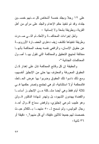 ‫ﻋﻠﻰ ٢١ ﺭﺠﻼ ﻭﺒﺠﻠﺩ ﺨﻤﺴﺔ ﺃﺸﺨﺎﺹ ﻜل ﻤـﻨﻬﻡ ﺨﻤﺴـﻴﻥ‬
‫ﺠﻠﺩﺓ، ﻭﻗﺩ ﺘﻡ ﺘﻨﻔﻴﺫ ﺤﻜﻡ ﺍﻹﻋﺩﺍﻡ ﻭﺍﻟﺠﻠﺩ ﻋﻠﻰ ﻤﺭﺃﻯ ﻤﻥ ﺃﻫل‬
                   ‫ﺍﻟﻘﺭﻴﺔ، ﻭﺒﻁﺭﻴﻘﺔ ﺒﺸﻌﺔ ﻭﻻ ﺇﻨﺴﺎﻨﻴﺔ ٠‬
‫ﻭﻟﻌل ﺇﺠﺭﺍﺀﺍﺕ ﺍﻟﻤﺤﺎﻜﻤـﺔ ﻭﺍﻷﺤﻜـﺎﻡ ﺍﻟﺘـﻲ ﺼـﺩﺭﺕ‬
‫ﻭﻁﺭﻴﻘﺔ ﺘﻨﻔﻴﺫﻫﺎ ﺘﻜﺸﻑ ﺯﻴﻑ ﺩﻋﺎﻭﻯ ﺍﻟﺤﻀـﺎﺭﺓ ﺍﻷﻭﺭﻭﺒﻴـﺔ‬
‫ﻋﻥ ﺤﻘﻭﻕ ﺍﻹﻨﺴﺎﻥ، ﻭﺍﻟﺭﺍﻓﻌﻲ ﻨﻔﺴﻪ ﻴﺼﻑ ﺍﻟﻤﺤﺎﻜﻤﺔ ﺒﺄﻨﻬـﺎ‬
‫ﻤﺨﺎﻟﻔﺔ ﻟﻤﻨﻬﺞ ﺍﻟﺘﺤﻘﻴﻕ ﻭﺍﻟﻤﺤﺎﻜﻤﺔ ﺍﻟﺘﻲ ﺘﻘﻭل ﺒﻬـﺎ ﺃﺼـﻭل‬
                                 ‫ﺍﻟﻤﺤﺎﻜﻤﺎﺕ ﺍﻟﺠﻨﺎﺌﻴﺔ "٠‬
‫ﻭﺍﻟﺤﻘﻴﻘﺔ ﺇﻥ ﻜل ﻭﻗﺎﺌﻊ ﺍﻟﻤﺤﺎﻜﻤﺔ ﺘﺩل ﻋﻠﻰ ﺇﻫﺩﺍﺭ ﻜـل‬
‫ﺍﻟﺤﻘﻭﻕ ﺍﻟﻤﻌﺭﻭﻓﺔ ﻭﺍﻟﻤﻌﺘﺭﻑ ﺒﻬﺎ ﺤﺘﻰ ﻤﻥ ﺍﻹﻨﺠﻠﻴﺯ ﺃﻨﻔﺴﻬﻡ،‬
‫ﻭﻤﻊ ﺫﻟﻙ ﺩﺍﺴﻭﺍ ﺘﻠﻙ ﺍﻟﺤﻘﻭﻕ ﻭﻀﺭﺒﻭﺍ ﺒﻬﺎ ﻋﺭﺽ ﺍﻟﺤـﺎﺌﻁ،‬
‫ﻓﺎﻟﻤﺤﻜﻤﺔ ﺃﻭﻻ ﺍﺴﺘﺜﻨﺎﺌﻴﺔ، ﺜﻡ ﻫﻲ ﺘﺠﺘﻤﻊ ﻭﺘﺼﺩﺭ ﺤﻜﻤﻬﺎ ﻓـﻲ‬
‫ﺜﻼﺜﺔ ﺃﻴﺎﻡ ﻓﻘﻁ ﻭﻫﻲ ﺃﻴ ‪‬ﺎ ﻤﺸـﻜﻠﺔ ﻤـﻥ ﺍﻹﻨﺠﻠﻴـﺯ ﺃﺴﺎ ‪‬ـﺎ‬
  ‫ﺴ‬                          ‫ﻀ‬
‫ﻭﺍﻟﻘﻀﺎﺓ ﻴﻬﺩﺩﻭﻥ ﺍﻟﺸﻬﻭﺩ، ﺒل ﻭﺘﻬﺩﺭ ﺸﻬﺎﺩﺓ ﺍﻟﺩﻜﺘﻭﺭ ﻗـﻭﻟﻥ‬
‫ﻭﻫﻭ ﻁﺒﻴﺏ ﺸﺭﻋﻲ ﺇﻨﺠﻠﻴﺯﻱ، ﻭﺘﺭﻓﺽ ﺴﻤﺎﻉ ﺃﻗـﻭﺍل ﺃﺤـﺩ‬
‫ﺭﺠﺎل ﺍﻟﺒﻭﻟﻴﺱ، ﻭﻟﻡ ﺘﺴﻤﺢ ﻟـ٠٥ ﻤﺘﻬﻤـﺎ ﺒـﺎﻟﻜﻼﻡ ﺤﻴـﺙ‬
‫ﺨﺼﺼﺕ ﻟﻬﻡ ﺠﻤﻴ ‪‬ﺎ ﺜﻼﺜﻴﻥ ﺩﻗﻴﻘﺔ، ﺃﻱ ﻜل ﻤﻨﻬﻡ٦,٠ ﺩﻗﻴﻘﺔ ﺃﻭ‬
                                     ‫ﻌ‬
                                           ‫٦٣ ﺜﺎﻨﻴﺔ٠‬


‫٣٩‬
 